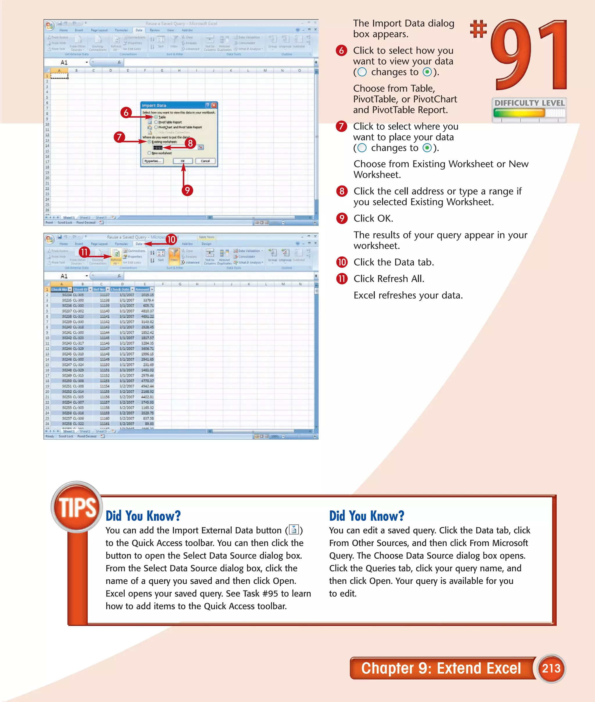 The Import Data dialog
                                                                box appears.
                                                           6 Click to select how you
                                                                want to view your data
                                                                (  changes to     ).
                                                                Choose from Table,
                                                                PivotTable, or PivotChart
       6                                                        and PivotTable Report.
                                                           7 Click to select where you
     7                                                          want to place your data
                       8                                        (  changes to     ).
                                                                Choose from Existing Worksheet or New
                                                                Worksheet.
                      9                                    8 Click the cell address or type a range if
                                                                you selected Existing Worksheet.
                                                           9 Click OK.
                  0                                             The results of your query appear in your
                                                                worksheet.
!
                                                           0 Click the Data tab.
                                                           ! Click Refresh All.
                                                                Excel refreshes your data.




    Did You Know?                                         Did You Know?
    You can add the Import External Data button ( )       You can edit a saved query. Click the Data tab, click
    to the Quick Access toolbar. You can then click the   From Other Sources, and then click From Microsoft
    button to open the Select Data Source dialog box.     Query. The Choose Data Source dialog box opens.
    From the Select Data Source dialog box, click the     Click the Queries tab, click your query name, and
    name of a query you saved and then click Open.        then click Open. Your query is available for you
    Excel opens your saved query. See Task #95 to learn   to edit.
    how to add items to the Quick Access toolbar.




                                                                  Chapter 9: Extend Excel                         213
 