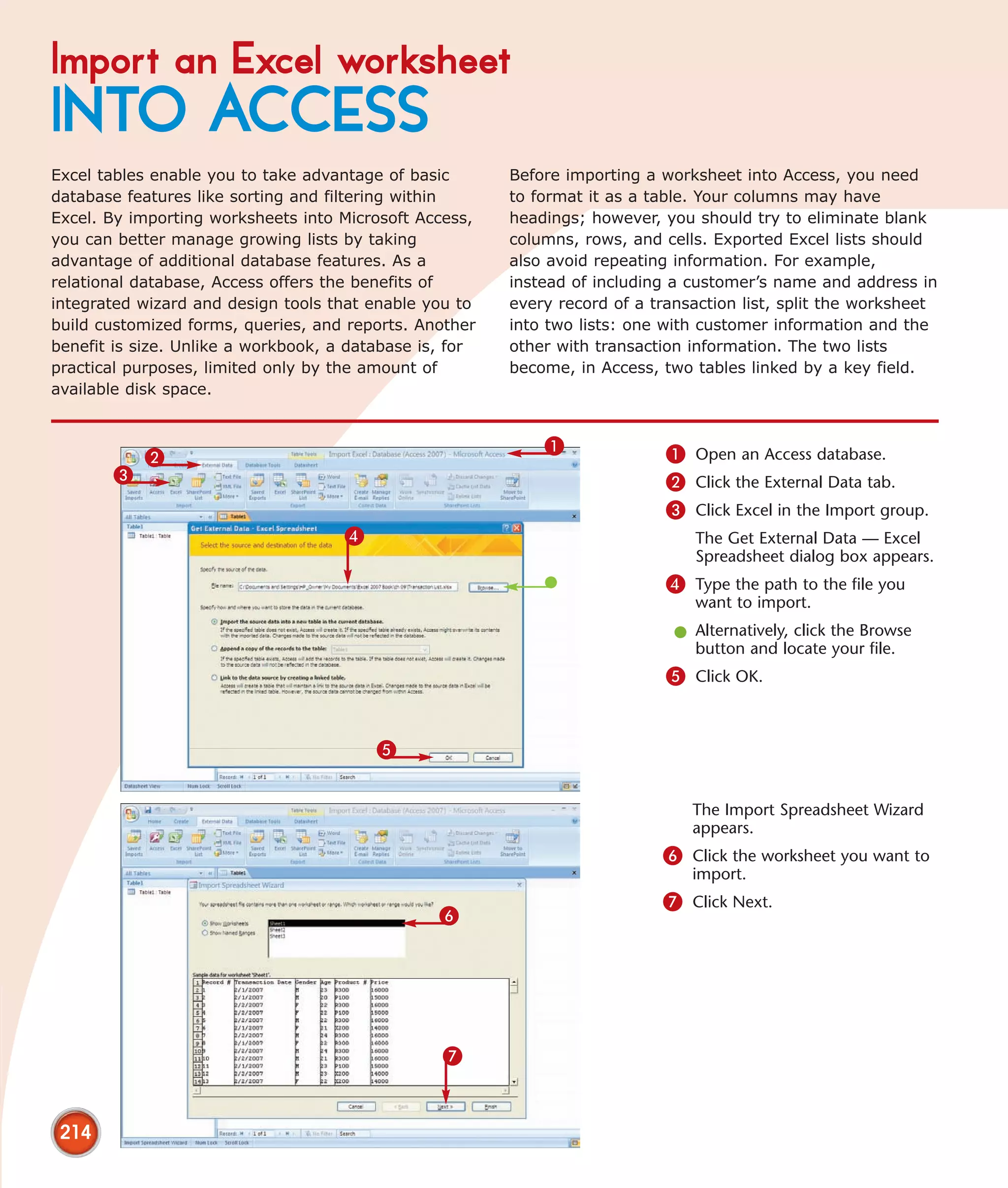 Import an Excel worksheet
INTO ACCESS
Excel tables enable you to take advantage of basic       Before importing a worksheet into Access, you need
database features like sorting and filtering within      to format it as a table. Your columns may have
Excel. By importing worksheets into Microsoft Access,    headings; however, you should try to eliminate blank
you can better manage growing lists by taking            columns, rows, and cells. Exported Excel lists should
advantage of additional database features. As a          also avoid repeating information. For example,
relational database, Access offers the benefits of       instead of including a customer’s name and address in
integrated wizard and design tools that enable you to    every record of a transaction list, split the worksheet
build customized forms, queries, and reports. Another    into two lists: one with customer information and the
benefit is size. Unlike a workbook, a database is, for   other with transaction information. The two lists
practical purposes, limited only by the amount of        become, in Access, two tables linked by a key field.
available disk space.


                                                             1               1 Open an Access database.
           2
       3                                                                     2 Click the External Data tab.
                                                                             3 Click Excel in the Import group.
                                     4                                          The Get External Data — Excel
                                                                                Spreadsheet dialog box appears.
                                                                             4 Type the path to the file you
                                                                                want to import.
                                                                              l Alternatively, click the Browse
                                                                                button and locate your file.
                                                                             5 Click OK.


                                         5


                                                                                The Import Spreadsheet Wizard
                                                                                appears.
                                                                            6 Click the worksheet you want to
                                                                                import.
                                                                            7 Click Next.
                                                 6




                                                 7


 214
 