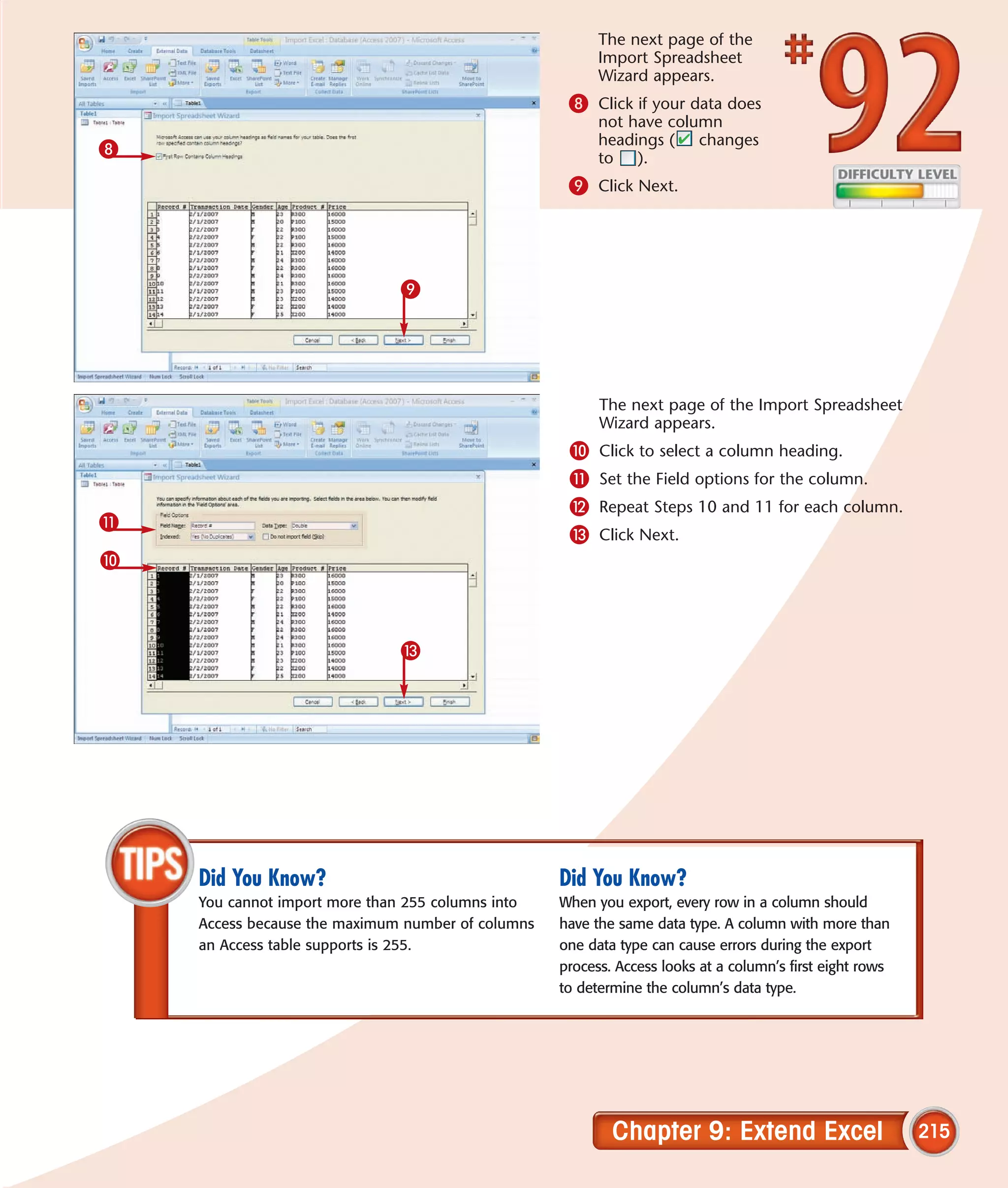 The next page of the
                                                         Import Spreadsheet
                                                         Wizard appears.
                                                    8 Click if your data does
                                                         not have column
                                                         headings ( changes
8                                                        to ).
                                                    9 Click Next.




                              9




                                                         The next page of the Import Spreadsheet
                                                         Wizard appears.
                                                    0    Click to select a column heading.
                                                    !    Set the Field options for the column.
                                                    @    Repeat Steps 10 and 11 for each column.
!
                                                    #    Click Next.
0



                              #




    Did You Know?                                  Did You Know?
    You cannot import more than 255 columns into   When you export, every row in a column should
    Access because the maximum number of columns   have the same data type. A column with more than
    an Access table supports is 255.               one data type can cause errors during the export
                                                   process. Access looks at a column’s first eight rows
                                                   to determine the column’s data type.




                                                           Chapter 9: Extend Excel                        215
 