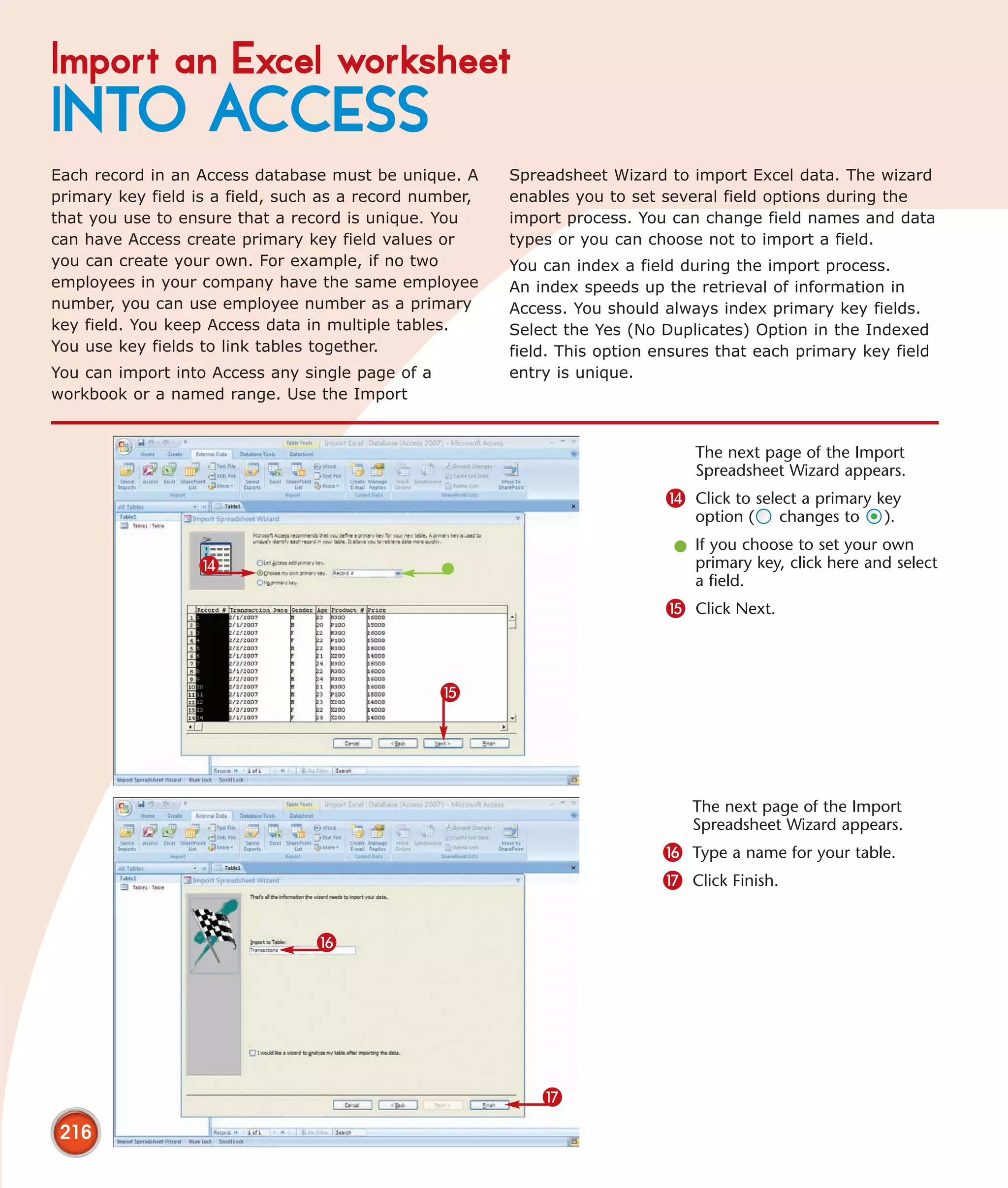 Import an Excel worksheet
INTO ACCESS
Each record in an Access database must be unique. A      Spreadsheet Wizard to import Excel data. The wizard
primary key field is a field, such as a record number,   enables you to set several field options during the
that you use to ensure that a record is unique. You      import process. You can change field names and data
can have Access create primary key field values or       types or you can choose not to import a field.
you can create your own. For example, if no two          You can index a field during the import process.
employees in your company have the same employee         An index speeds up the retrieval of information in
number, you can use employee number as a primary         Access. You should always index primary key fields.
key field. You keep Access data in multiple tables.      Select the Yes (No Duplicates) Option in the Indexed
You use key fields to link tables together.              field. This option ensures that each primary key field
You can import into Access any single page of a          entry is unique.
workbook or a named range. Use the Import


                                                                                The next page of the Import
                                                                                Spreadsheet Wizard appears.
                                                                             $ Click to select a primary key
                                                                                option (     changes to   ).
                                                                              l If you choose to set your own
                  $                                                             primary key, click here and select
                                                                                a field.
                                                                             % Click Next.



                                                  %




                                                                                The next page of the Import
                                                                                Spreadsheet Wizard appears.
                                                                            ^ Type a name for your table.
                                                                            & Click Finish.


                                 ^




                                                             &
 216
 