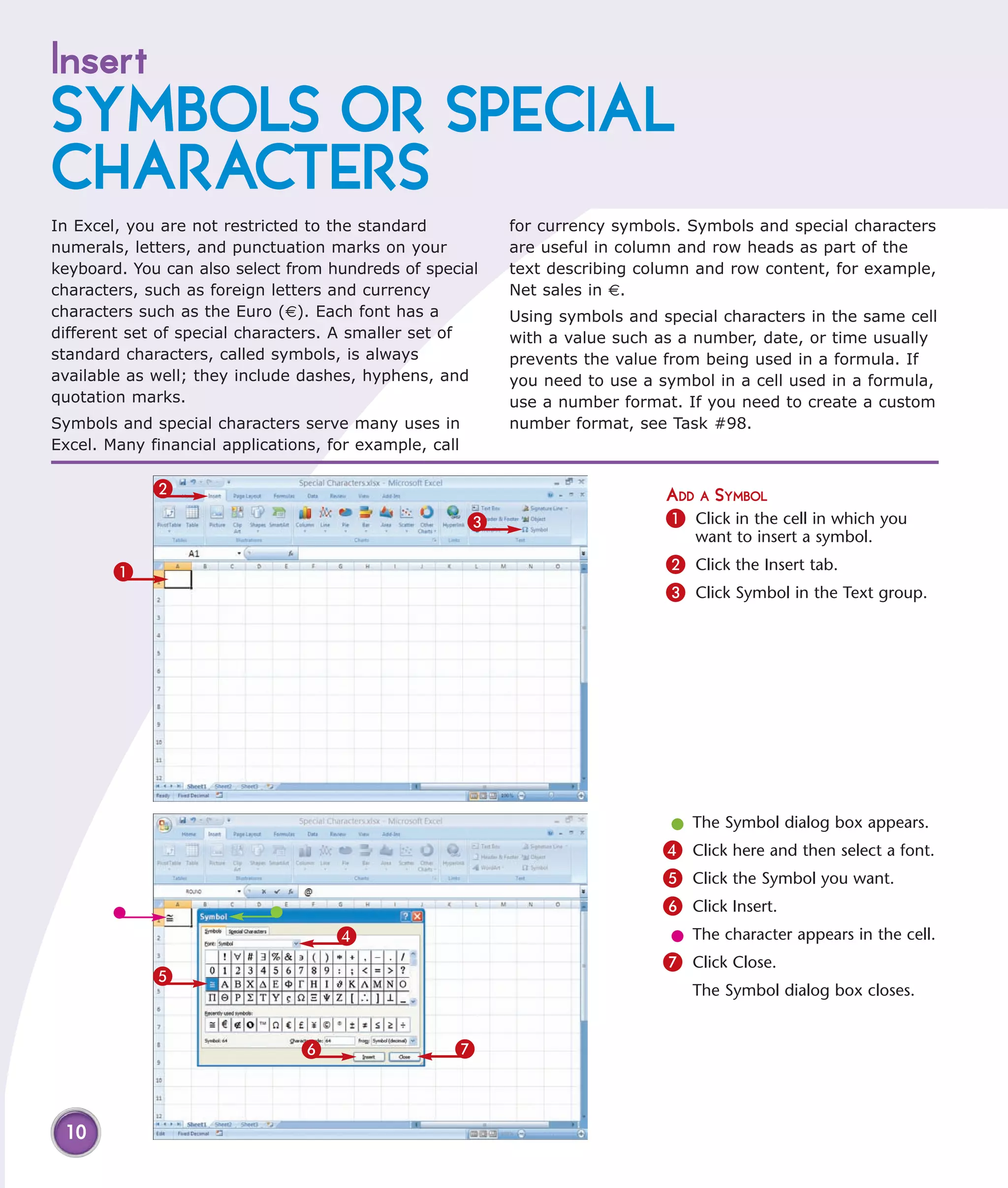 Insert
SYMBOLS OR SPECIAL
CHARACTERS
In Excel, you are not restricted to the standard            for currency symbols. Symbols and special characters
numerals, letters, and punctuation marks on your            are useful in column and row heads as part of the
keyboard. You can also select from hundreds of special      text describing column and row content, for example,
characters, such as foreign letters and currency            Net sales in €.
characters such as the Euro (€). Each font has a            Using symbols and special characters in the same cell
different set of special characters. A smaller set of       with a value such as a number, date, or time usually
standard characters, called symbols, is always              prevents the value from being used in a formula. If
available as well; they include dashes, hyphens, and        you need to use a symbol in a cell used in a formula,
quotation marks.                                            use a number format. If you need to create a custom
Symbols and special characters serve many uses in           number format, see Task #98.
Excel. Many financial applications, for example, call

             2                                                                 ADD A SYMBOL
                                                        3                      1 Click in the cell in which you
                                                                                   want to insert a symbol.

        1                                                                      2 Click the Insert tab.
                                                                               3 Click Symbol in the Text group.




                                                                                l The Symbol dialog box appears.
                                                                               4 Click here and then select a font.
                                                                               5 Click the Symbol you want.
                                                                               6 Click Insert.
                                     4                                          l The character appears in the cell.
                                                                               7 Click Close.
             5
                                                                                  The Symbol dialog box closes.


                                6                   7



 10
 