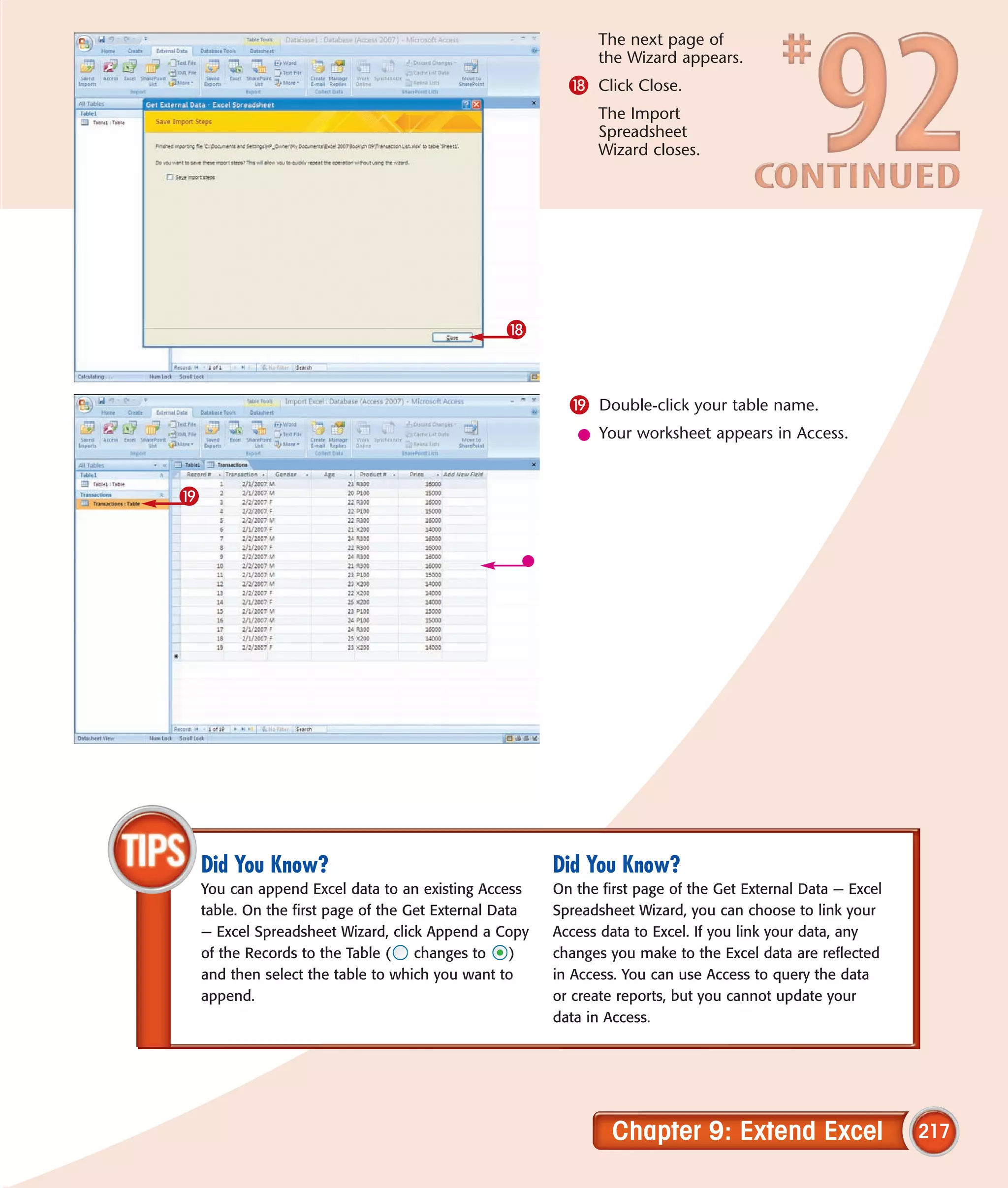 The next page of
                                                              the Wizard appears.
                                                          * Click Close.
                                                              The Import
                                                              Spreadsheet
                                                              Wizard closes.




                                                 *


                                                          ( Double-click your table name.
                                                           l Your worksheet appears in Access.


(




    Did You Know?                                       Did You Know?
    You can append Excel data to an existing Access     On the first page of the Get External Data — Excel
    table. On the first page of the Get External Data   Spreadsheet Wizard, you can choose to link your
    — Excel Spreadsheet Wizard, click Append a Copy     Access data to Excel. If you link your data, any
    of the Records to the Table (    changes to     )   changes you make to the Excel data are reflected
    and then select the table to which you want to      in Access. You can use Access to query the data
    append.                                             or create reports, but you cannot update your
                                                        data in Access.




                                                                Chapter 9: Extend Excel                      217
 