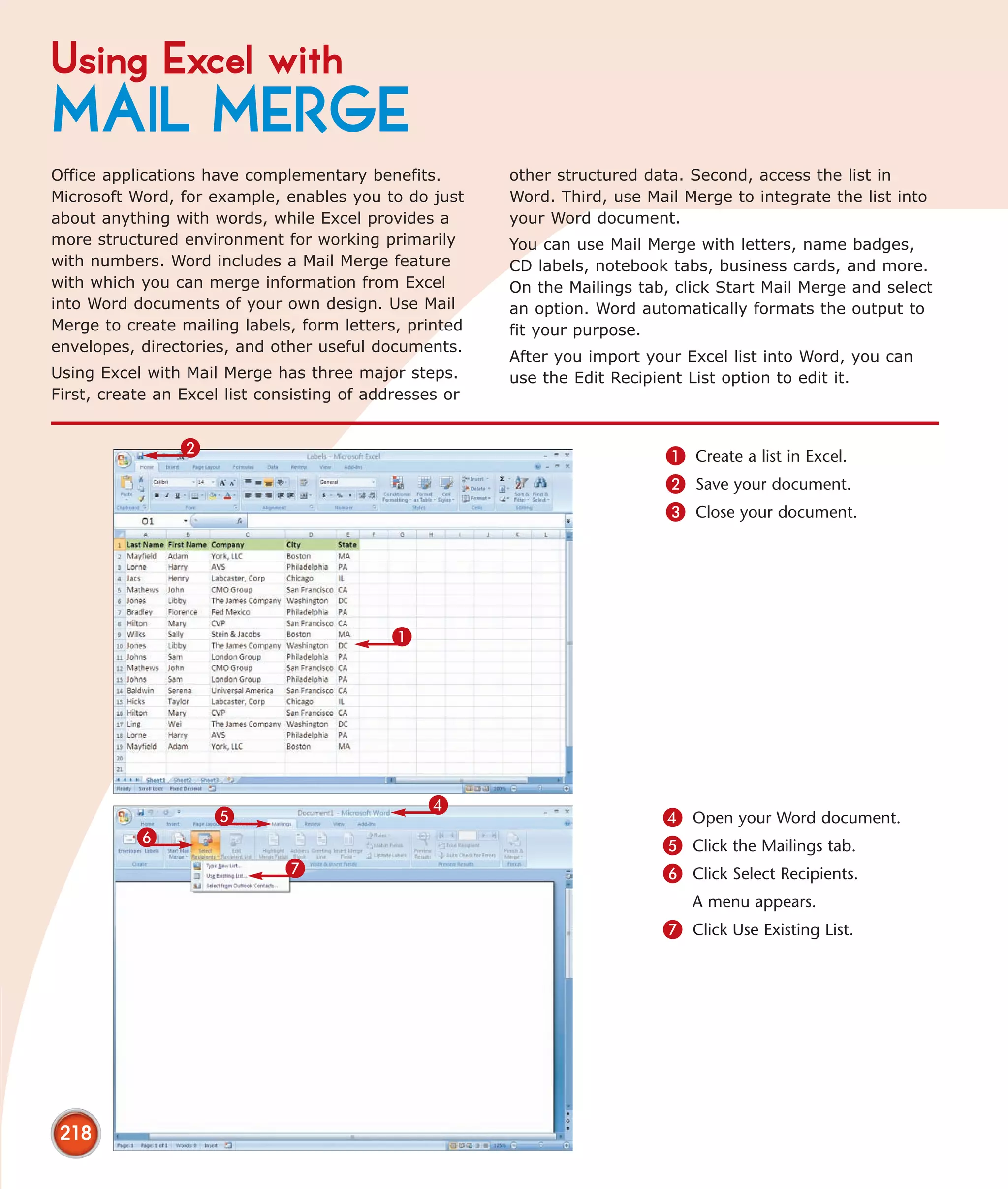 Using Excel with
MAIL MERGE
Office applications have complementary benefits.         other structured data. Second, access the list in
Microsoft Word, for example, enables you to do just      Word. Third, use Mail Merge to integrate the list into
about anything with words, while Excel provides a        your Word document.
more structured environment for working primarily        You can use Mail Merge with letters, name badges,
with numbers. Word includes a Mail Merge feature         CD labels, notebook tabs, business cards, and more.
with which you can merge information from Excel          On the Mailings tab, click Start Mail Merge and select
into Word documents of your own design. Use Mail         an option. Word automatically formats the output to
Merge to create mailing labels, form letters, printed    fit your purpose.
envelopes, directories, and other useful documents.
                                                         After you import your Excel list into Word, you can
Using Excel with Mail Merge has three major steps.       use the Edit Recipient List option to edit it.
First, create an Excel list consisting of addresses or


                 2                                                           1 Create a list in Excel.
                                                                             2 Save your document.
                                                                             3 Close your document.




                                             1




                                                 4
                     5                                                      4 Open your Word document.
           6                                                                5 Click the Mailings tab.
                              7                                             6 Click Select Recipients.
                                                                                A menu appears.
                                                                            7 Click Use Existing List.




 218
 
