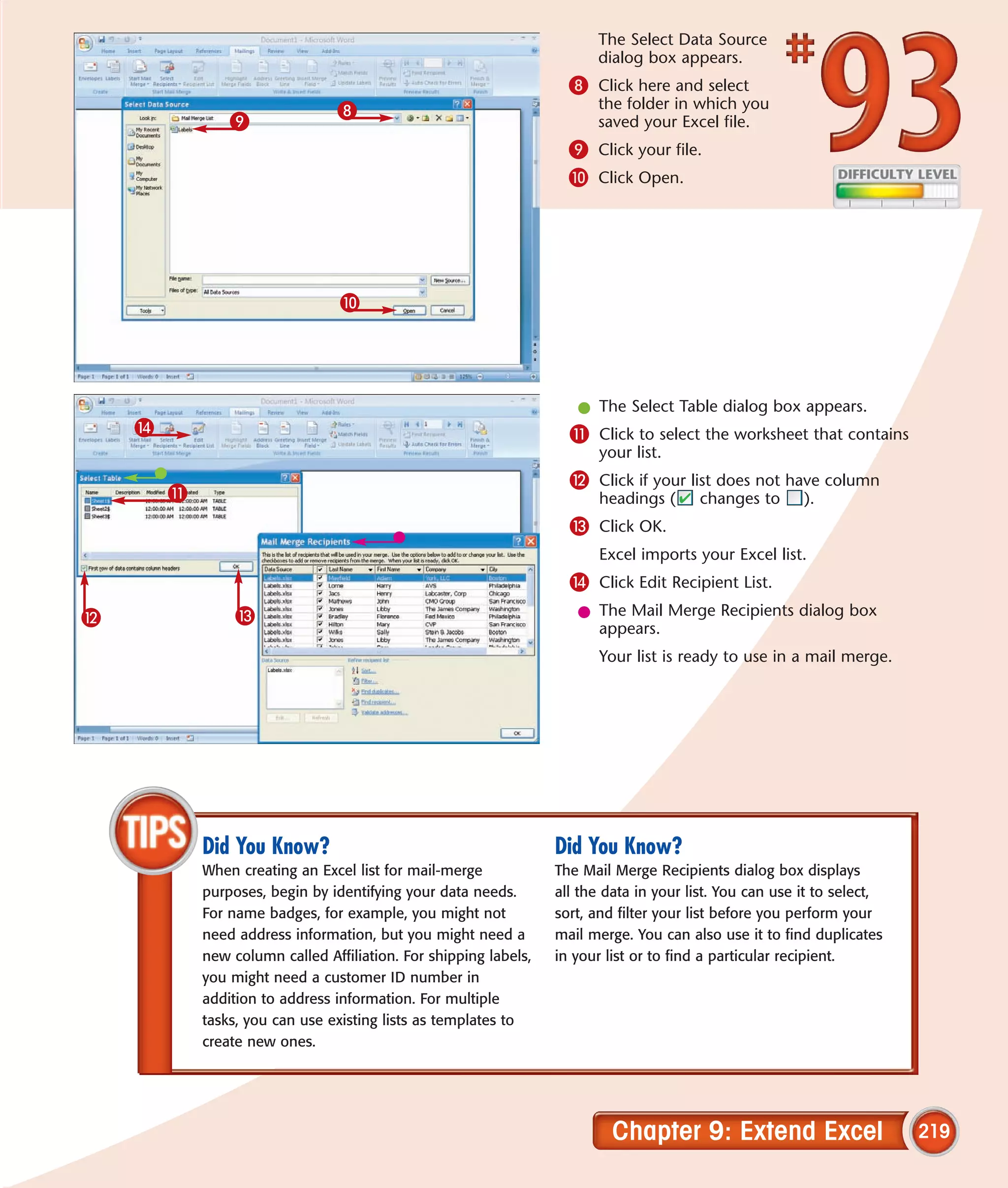 The Select Data Source
                                                                        dialog box appears.
                                                                    8 Click here and select
                                8                                       the folder in which you
                9                                                       saved your Excel file.
                                                                    9 Click your file.
                                                                    0 Click Open.




                                 0




                                                                     l The Select Table dialog box appears.
    $                                                               ! Click to select the worksheet that contains
                                                                         your list.
                                                                    @ Click if your list does not have column
        !                                                                headings (      changes to      ).
                                                                    # Click OK.
                                                                         Excel imports your Excel list.
                                                                    $ Click Edit Recipient List.
@                #                                                   l The Mail Merge Recipients dialog box
                                                                       appears.
                                                                         Your list is ready to use in a mail merge.




            Did You Know?                                         Did You Know?
            When creating an Excel list for mail-merge            The Mail Merge Recipients dialog box displays
            purposes, begin by identifying your data needs.       all the data in your list. You can use it to select,
            For name badges, for example, you might not           sort, and filter your list before you perform your
            need address information, but you might need a        mail merge. You can also use it to find duplicates
            new column called Affiliation. For shipping labels,   in your list or to find a particular recipient.
            you might need a customer ID number in
            addition to address information. For multiple
            tasks, you can use existing lists as templates to
            create new ones.




                                                                           Chapter 9: Extend Excel                       219
 