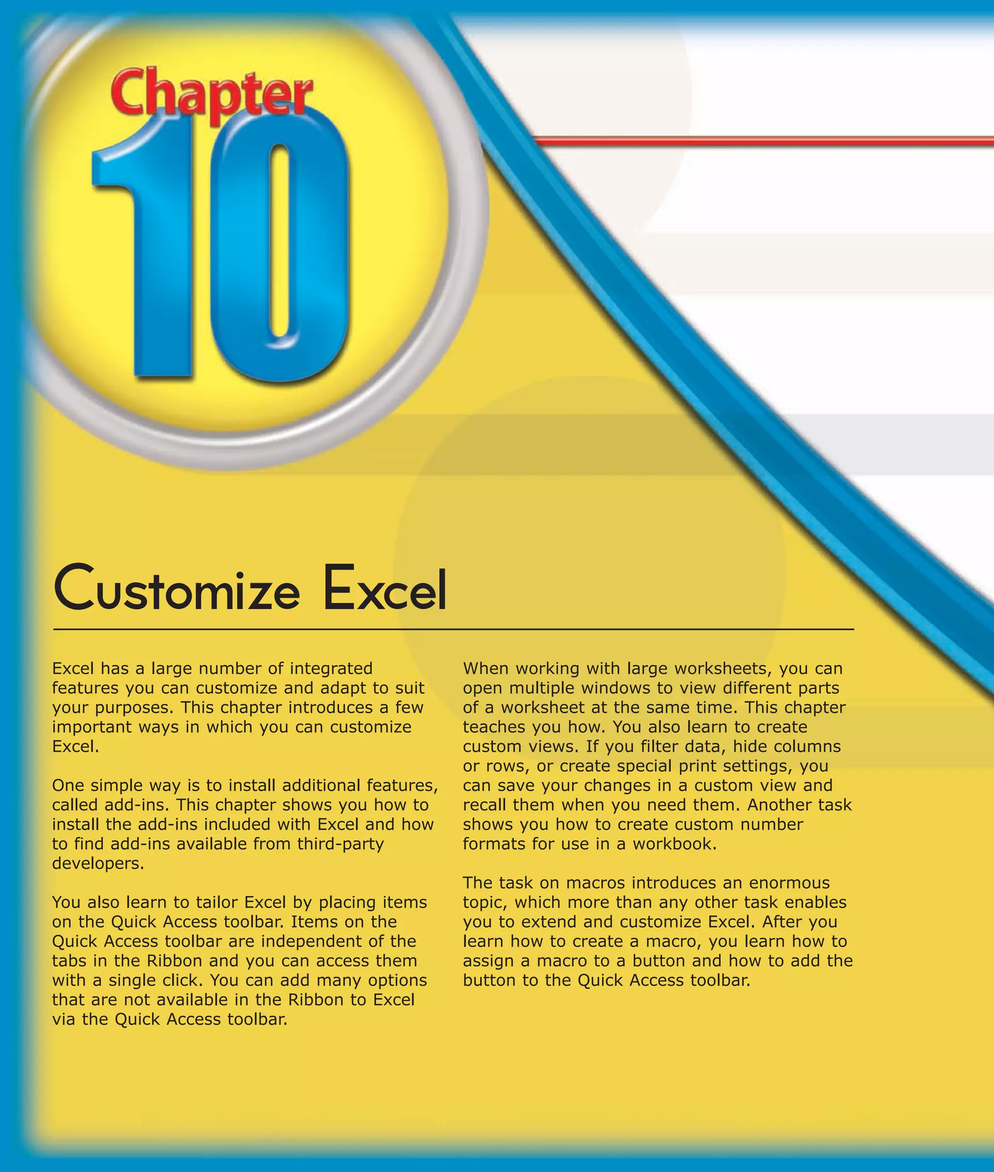 Customize Excel
Excel has a large number of integrated              When working with large worksheets, you can
features you can customize and adapt to suit        open multiple windows to view different parts
your purposes. This chapter introduces a few        of a worksheet at the same time. This chapter
important ways in which you can customize           teaches you how. You also learn to create
Excel.                                              custom views. If you filter data, hide columns
                                                    or rows, or create special print settings, you
One simple way is to install additional features,   can save your changes in a custom view and
called add-ins. This chapter shows you how to       recall them when you need them. Another task
install the add-ins included with Excel and how     shows you how to create custom number
to find add-ins available from third-party          formats for use in a workbook.
developers.
                                                    The task on macros introduces an enormous
You also learn to tailor Excel by placing items     topic, which more than any other task enables
on the Quick Access toolbar. Items on the           you to extend and customize Excel. After you
Quick Access toolbar are independent of the         learn how to create a macro, you learn how to
tabs in the Ribbon and you can access them          assign a macro to a button and how to add the
with a single click. You can add many options       button to the Quick Access toolbar.
that are not available in the Ribbon to Excel
via the Quick Access toolbar.
 