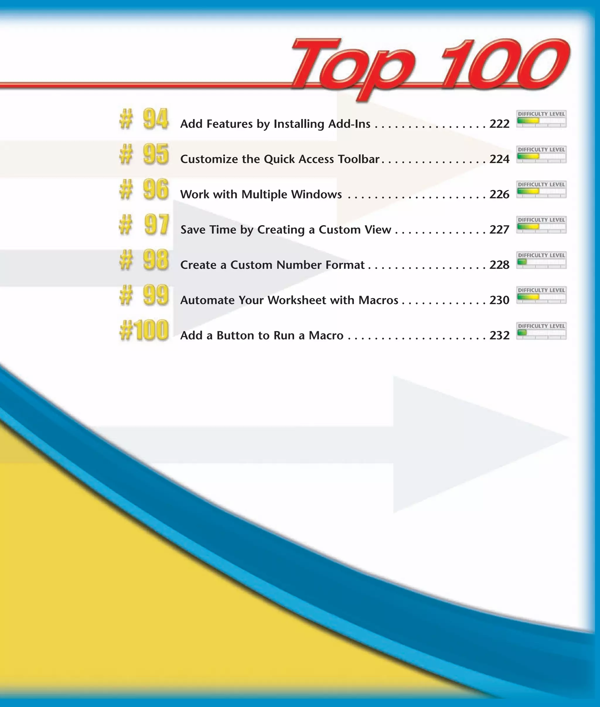 Add Features by Installing Add-Ins . . . . . . . . . . . . . . . . . 222


Customize the Quick Access Toolbar . . . . . . . . . . . . . . . . 224


Work with Multiple Windows . . . . . . . . . . . . . . . . . . . . . 226


Save Time by Creating a Custom View . . . . . . . . . . . . . . 227


Create a Custom Number Format . . . . . . . . . . . . . . . . . . 228


Automate Your Worksheet with Macros . . . . . . . . . . . . . 230


Add a Button to Run a Macro . . . . . . . . . . . . . . . . . . . . . 232
 