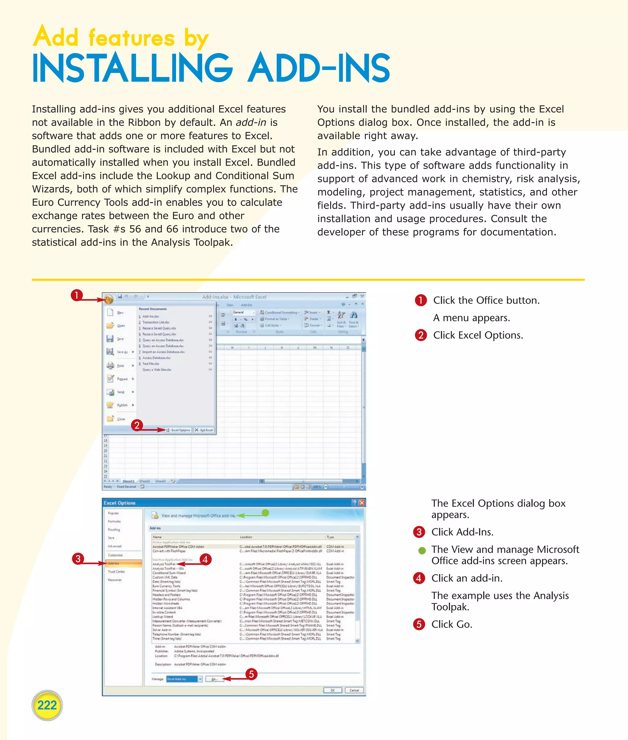 Add features by
INSTALLING ADD-INS
Installing add-ins gives you additional Excel features    You install the bundled add-ins by using the Excel
not available in the Ribbon by default. An add-in is      Options dialog box. Once installed, the add-in is
software that adds one or more features to Excel.         available right away.
Bundled add-in software is included with Excel but not    In addition, you can take advantage of third-party
automatically installed when you install Excel. Bundled   add-ins. This type of software adds functionality in
Excel add-ins include the Lookup and Conditional Sum      support of advanced work in chemistry, risk analysis,
Wizards, both of which simplify complex functions. The    modeling, project management, statistics, and other
Euro Currency Tools add-in enables you to calculate       fields. Third-party add-ins usually have their own
exchange rates between the Euro and other                 installation and usage procedures. Consult the
currencies. Task #s 56 and 66 introduce two of the        developer of these programs for documentation.
statistical add-ins in the Analysis Toolpak.




        1                                                                    1 Click the Office button.
                                                                                 A menu appears.
                                                                             2 Click Excel Options.




                    2




                                                                                 The Excel Options dialog box
                                                                                 appears.
                                                                             3 Click Add-Ins.
                                                                              l The View and manage Microsoft
        3                         4                                             Office add-ins screen appears.
                                                                             4 Click an add-in.
                                                                                 The example uses the Analysis
                                                                                 Toolpak.
                                                                             5 Click Go.



                                            5

 222
 