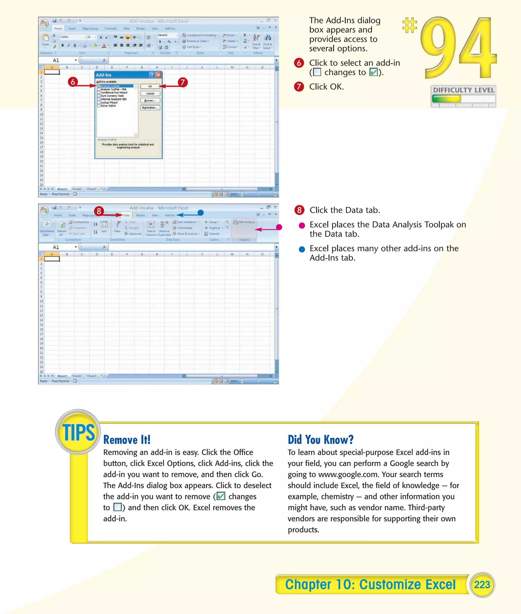 The Add-Ins dialog
                                                                  box appears and
                                                                  provides access to
                                                                  several options.
                                                             6 Click to select an add-in
                                                                  (   changes to      ).
6                          7                                 7 Click OK.




    8                                                        8 Click the Data tab.
                                                               l Excel places the Data Analysis Toolpak on
                                                                 the Data tab.
                                                               l Excel places many other add-ins on the
                                                                 Add-Ins tab.




    Remove It!                                              Did You Know?
    Removing an add-in is easy. Click the Office            To learn about special-purpose Excel add-ins in
    button, click Excel Options, click Add-ins, click the   your field, you can perform a Google search by
    add-in you want to remove, and then click Go.           going to www.google.com. Your search terms
    The Add-Ins dialog box appears. Click to deselect       should include Excel, the field of knowledge — for
    the add-in you want to remove (       changes           example, chemistry — and other information you
    to   ) and then click OK. Excel removes the             might have, such as vendor name. Third-party
    add-in.                                                 vendors are responsible for supporting their own
                                                            products.




                                                            Chapter 10: Customize Excel                          223
 