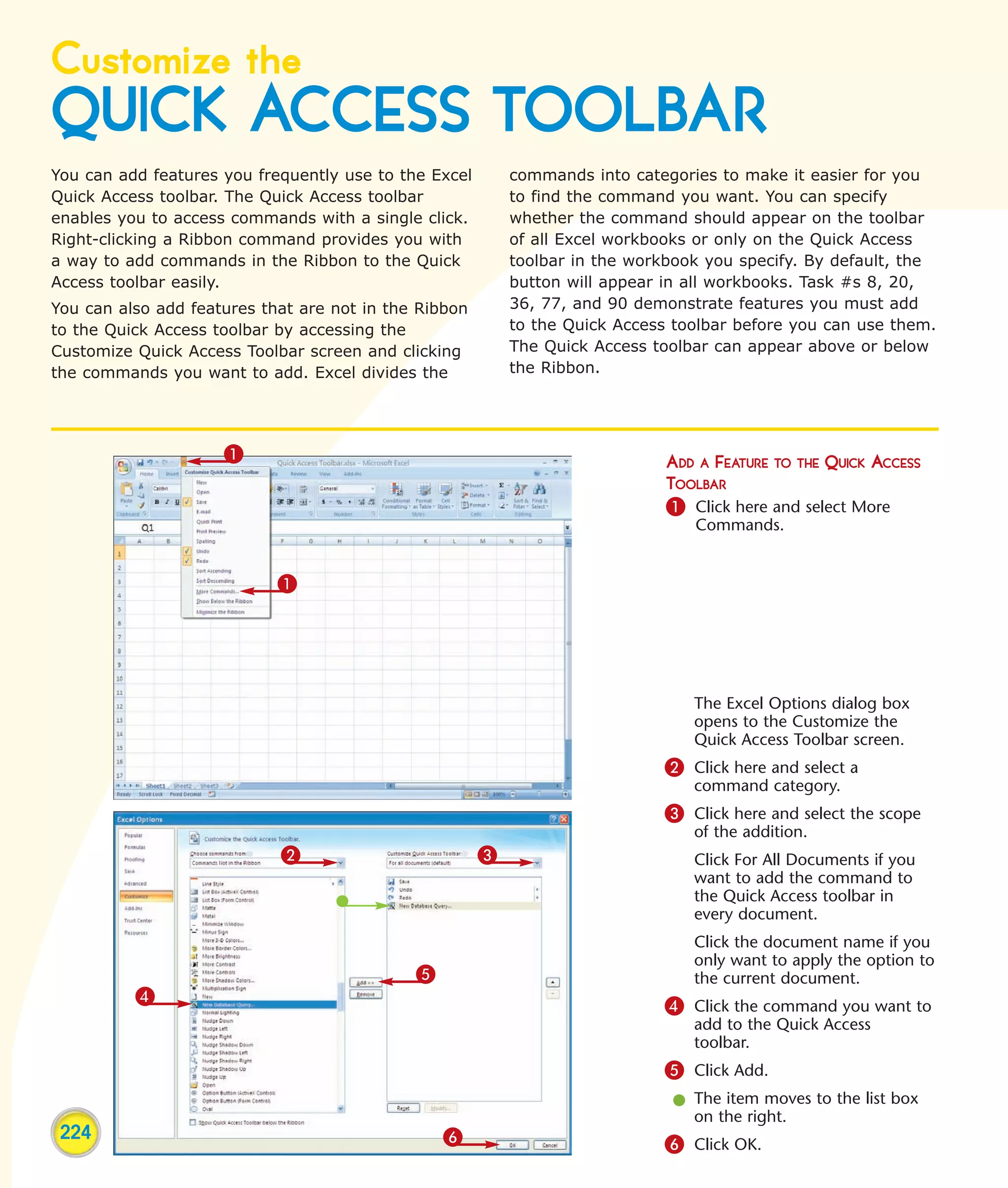 Customize the
QUICK ACCESS TOOLBAR
You can add features you frequently use to the Excel       commands into categories to make it easier for you
Quick Access toolbar. The Quick Access toolbar             to find the command you want. You can specify
enables you to access commands with a single click.        whether the command should appear on the toolbar
Right-clicking a Ribbon command provides you with          of all Excel workbooks or only on the Quick Access
a way to add commands in the Ribbon to the Quick           toolbar in the workbook you specify. By default, the
Access toolbar easily.                                     button will appear in all workbooks. Task #s 8, 20,
You can also add features that are not in the Ribbon       36, 77, and 90 demonstrate features you must add
to the Quick Access toolbar by accessing the               to the Quick Access toolbar before you can use them.
Customize Quick Access Toolbar screen and clicking         The Quick Access toolbar can appear above or below
the commands you want to add. Excel divides the            the Ribbon.




                     1                                                        ADD A FEATURE TO THE QUICK ACCESS
                                                                              TOOLBAR
                                                                              1 Click here and select More
                                                                                 Commands.


                            1




                                                                                 The Excel Options dialog box
                                                                                 opens to the Customize the
                                                                                 Quick Access Toolbar screen.
                                                                             2 Click here and select a
                                                                                 command category.
                                                                             3 Click here and select the scope
                                                                                 of the addition.
                            2                          3                         Click For All Documents if you
                                                                                 want to add the command to
                                                                                 the Quick Access toolbar in
                                                                                 every document.
                                                                                 Click the document name if you
                                                                                 only want to apply the option to
                                             5                                   the current document.
          4                                                                  4 Click the command you want to
                                                                                 add to the Quick Access
                                                                                 toolbar.
                                                                             5 Click Add.
                                                                              l The item moves to the list box
                                                                                on the right.
 224                                             6                           6 Click OK.
 