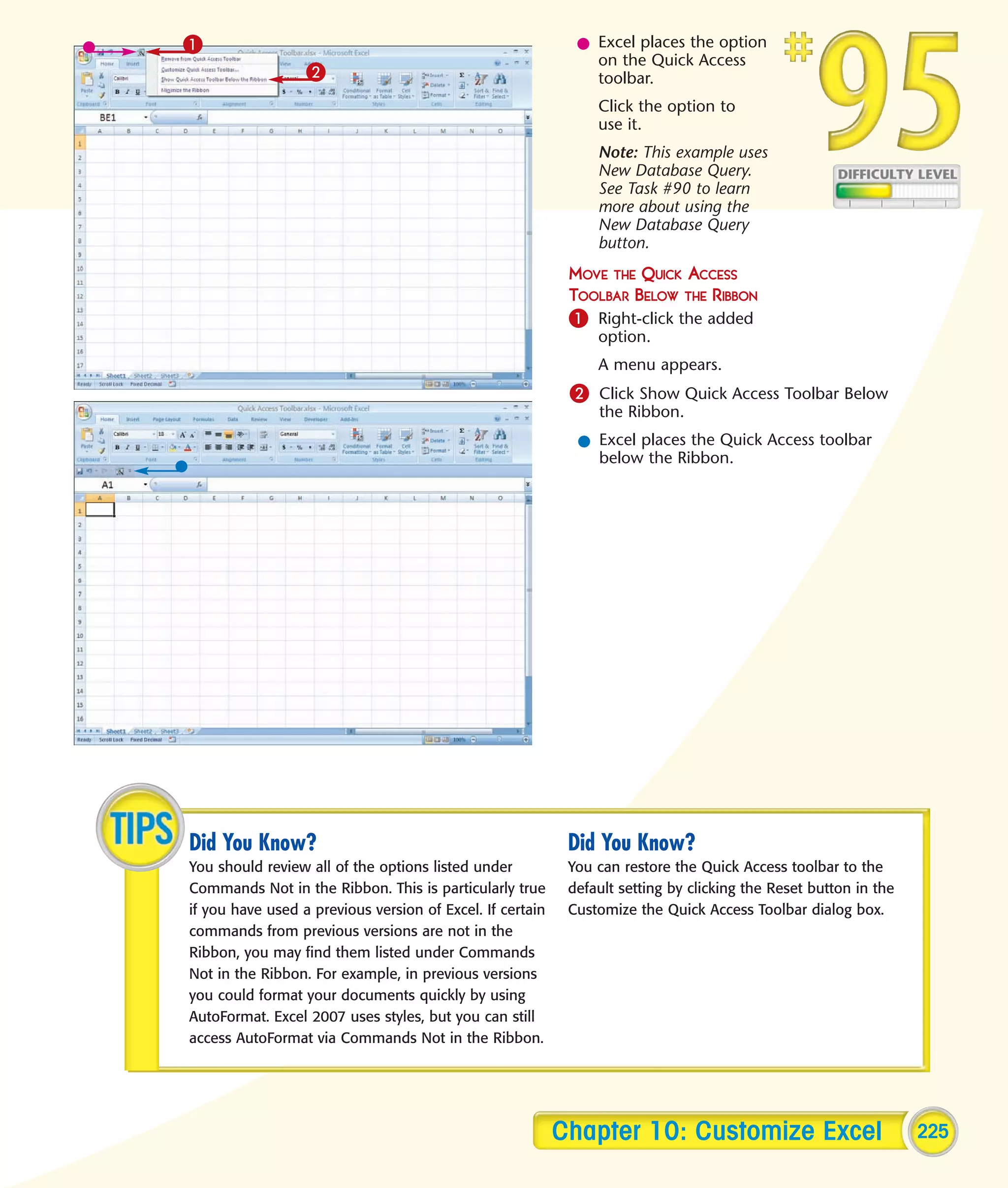 1                                                            l Excel places the option
                                                               on the Quick Access
                  2                                            toolbar.
                                                                Click the option to
                                                                use it.
                                                                Note: This example uses
                                                                New Database Query.
                                                                See Task #90 to learn
                                                                more about using the
                                                                New Database Query
                                                                button.
                                                            MOVE THE QUICK ACCESS
                                                            TOOLBAR BELOW THE RIBBON
                                                            1 Right-click the added
                                                                option.
                                                                A menu appears.
                                                            2 Click Show Quick Access Toolbar Below
                                                                the Ribbon.
                                                             l Excel places the Quick Access toolbar
                                                               below the Ribbon.




Did You Know?                                               Did You Know?
You should review all of the options listed under           You can restore the Quick Access toolbar to the
Commands Not in the Ribbon. This is particularly true       default setting by clicking the Reset button in the
if you have used a previous version of Excel. If certain    Customize the Quick Access Toolbar dialog box.
commands from previous versions are not in the
Ribbon, you may find them listed under Commands
Not in the Ribbon. For example, in previous versions
you could format your documents quickly by using
AutoFormat. Excel 2007 uses styles, but you can still
access AutoFormat via Commands Not in the Ribbon.




                                                           Chapter 10: Customize Excel                            225
 