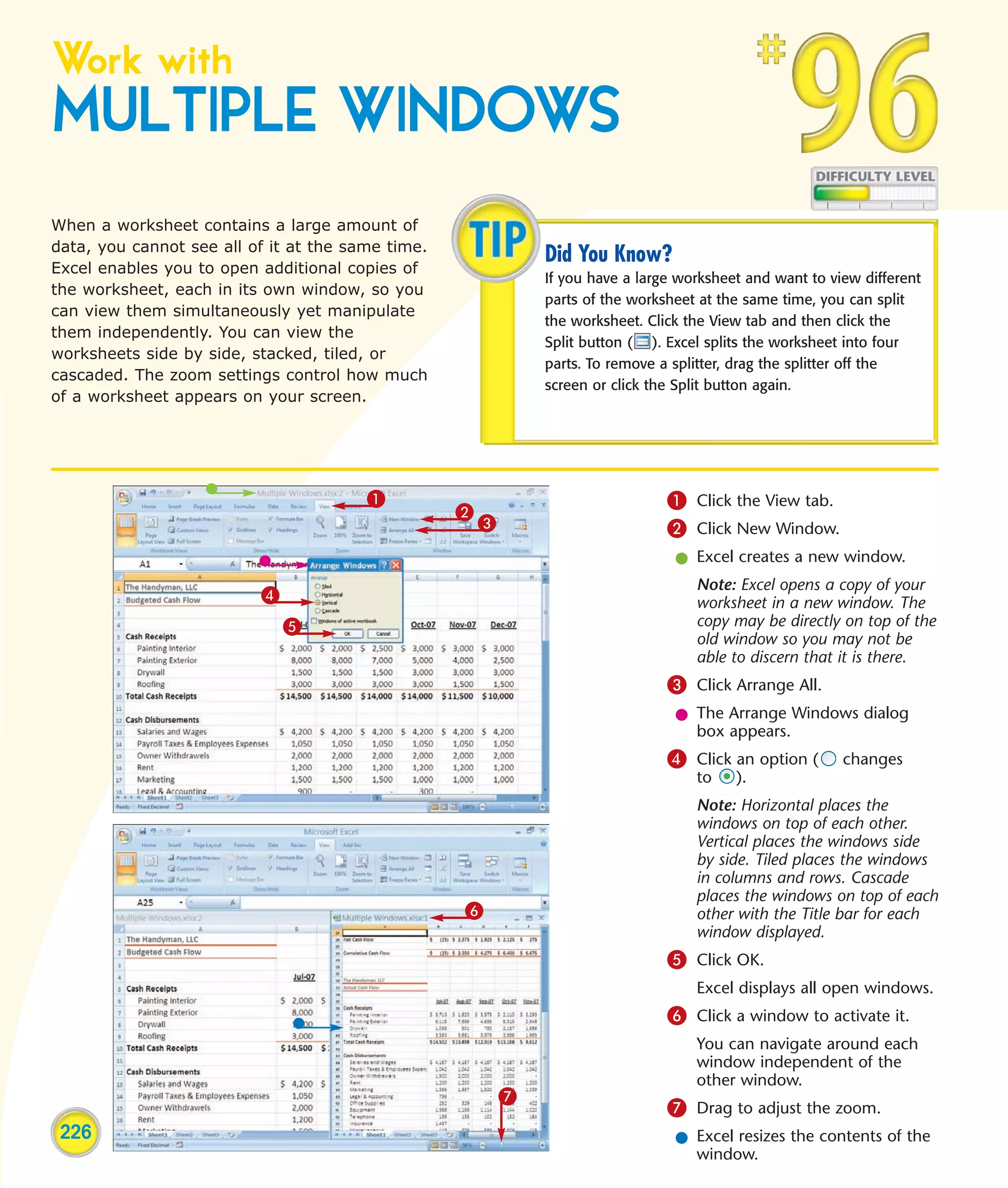 Work with
MULTIPLE WINDOWS
When a worksheet contains a large amount of
data, you cannot see all of it at the same time.
                                                               Did You Know?
Excel enables you to open additional copies of
                                                               If you have a large worksheet and want to view different
the worksheet, each in its own window, so you
                                                               parts of the worksheet at the same time, you can split
can view them simultaneously yet manipulate
                                                               the worksheet. Click the View tab and then click the
them independently. You can view the
                                                               Split button ( ). Excel splits the worksheet into four
worksheets side by side, stacked, tiled, or
                                                               parts. To remove a splitter, drag the splitter off the
cascaded. The zoom settings control how much
                                                               screen or click the Split button again.
of a worksheet appears on your screen.




                                        1                                        1 Click the View tab.
                                                   2
                                                       3                         2 Click New Window.
                                                                                  l Excel creates a new window.
                                                                                     Note: Excel opens a copy of your
                          4                                                          worksheet in a new window. The
                              5                                                      copy may be directly on top of the
                                                                                     old window so you may not be
                                                                                     able to discern that it is there.
                                                                                 3 Click Arrange All.
                                                                                  l The Arrange Windows dialog
                                                                                    box appears.
                                                                                 4 Click an option (       changes
                                                                                     to    ).
                                                                                     Note: Horizontal places the
                                                                                     windows on top of each other.
                                                                                     Vertical places the windows side
                                                                                     by side. Tiled places the windows
                                                                                     in columns and rows. Cascade
                                                                                     places the windows on top of each
                                                   6                                 other with the Title bar for each
                                                                                     window displayed.
                                                                                 5 Click OK.
                                                                                     Excel displays all open windows.
                                                                                 6 Click a window to activate it.
                                                                                     You can navigate around each
                                                                                     window independent of the
                                                                                     other window.
                                                           7
                                                                                 7 Drag to adjust the zoom.
 226                                                                              l Excel resizes the contents of the
                                                                                    window.
 