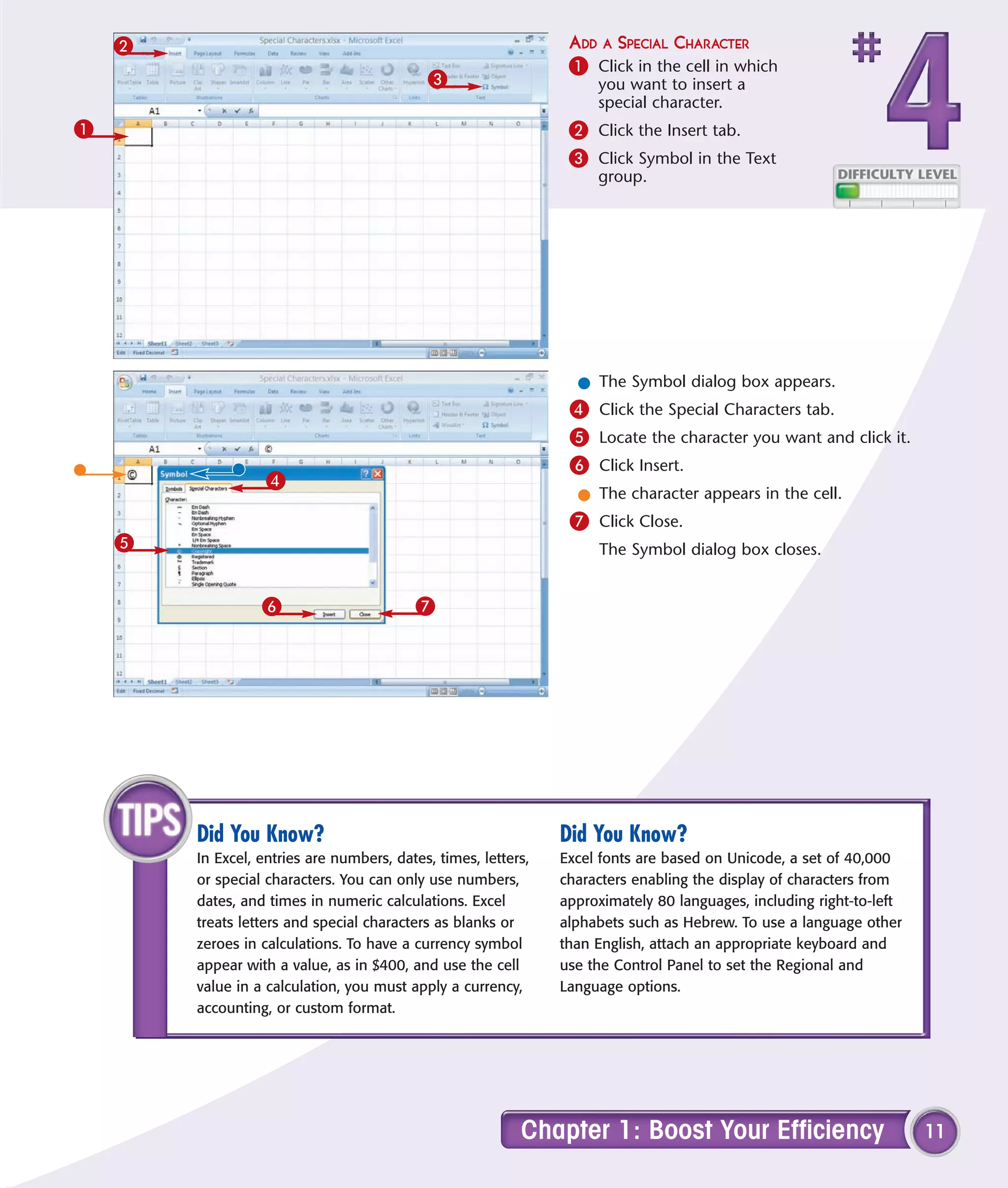 2                                                            ADD A SPECIAL CHARACTER
                                                                 1 Click in the cell in which
                                            3                        you want to insert a
                                                                     special character.
1                                                                2 Click the Insert tab.
                                                                 3 Click Symbol in the Text
                                                                     group.




                                                                  l The Symbol dialog box appears.
                                                                 4 Click the Special Characters tab.
                                                                 5 Locate the character you want and click it.
                                                                 6 Click Insert.
                   4
                                                                  l The character appears in the cell.
                                                                 7 Click Close.
    5                                                                The Symbol dialog box closes.


                  6                       7




        Did You Know?                                           Did You Know?
        In Excel, entries are numbers, dates, times, letters,   Excel fonts are based on Unicode, a set of 40,000
        or special characters. You can only use numbers,        characters enabling the display of characters from
        dates, and times in numeric calculations. Excel         approximately 80 languages, including right-to-left
        treats letters and special characters as blanks or      alphabets such as Hebrew. To use a language other
        zeroes in calculations. To have a currency symbol       than English, attach an appropriate keyboard and
        appear with a value, as in $400, and use the cell       use the Control Panel to set the Regional and
        value in a calculation, you must apply a currency,      Language options.
        accounting, or custom format.




                                                           Chapter 1: Boost Your Efficiency                           11
 