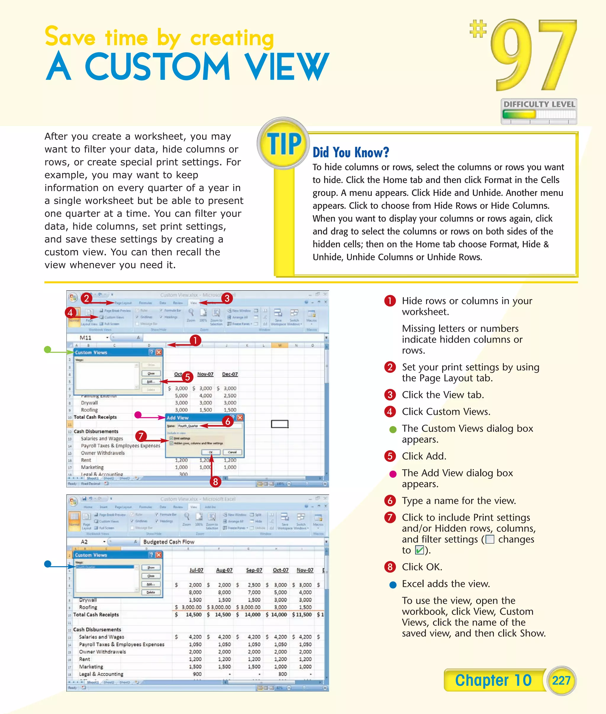 Save time by creating
A CUSTOM VIEW
After you create a worksheet, you may
want to filter your data, hide columns or
                                              Did You Know?
rows, or create special print settings. For
                                              To hide columns or rows, select the columns or rows you want
example, you may want to keep
                                              to hide. Click the Home tab and then click Format in the Cells
information on every quarter of a year in
                                              group. A menu appears. Click Hide and Unhide. Another menu
a single worksheet but be able to present
                                              appears. Click to choose from Hide Rows or Hide Columns.
one quarter at a time. You can filter your
                                              When you want to display your columns or rows again, click
data, hide columns, set print settings,
                                              and drag to select the columns or rows on both sides of the
and save these settings by creating a
                                              hidden cells; then on the Home tab choose Format, Hide &
custom view. You can then recall the
                                              Unhide, Unhide Columns or Unhide Rows.
view whenever you need it.


        2                             3                        1 Hide rows or columns in your
    4                                                               worksheet.
                                                                    Missing letters or numbers
                               1                                    indicate hidden columns or
                                                                    rows.
                                                               2 Set your print settings by using
                             5                                      the Page Layout tab.
                                                               3 Click the View tab.
                                                               4 Click Custom Views.
                                       6
                                                                l The Custom Views dialog box
                   7                                              appears.
                                                               5 Click Add.
                                                                l The Add View dialog box
                                   8                              appears.
                                                               6 Type a name for the view.
                                                               7 Click to include Print settings
                                                                    and/or Hidden rows, columns,
                                                                    and filter settings ( changes
                                                                    to ).
                                                               8 Click OK.
                                                                l Excel adds the view.
                                                                    To use the view, open the
                                                                    workbook, click View, Custom
                                                                    Views, click the name of the
                                                                    saved view, and then click Show.



                                                                                 Chapter 10              227
 