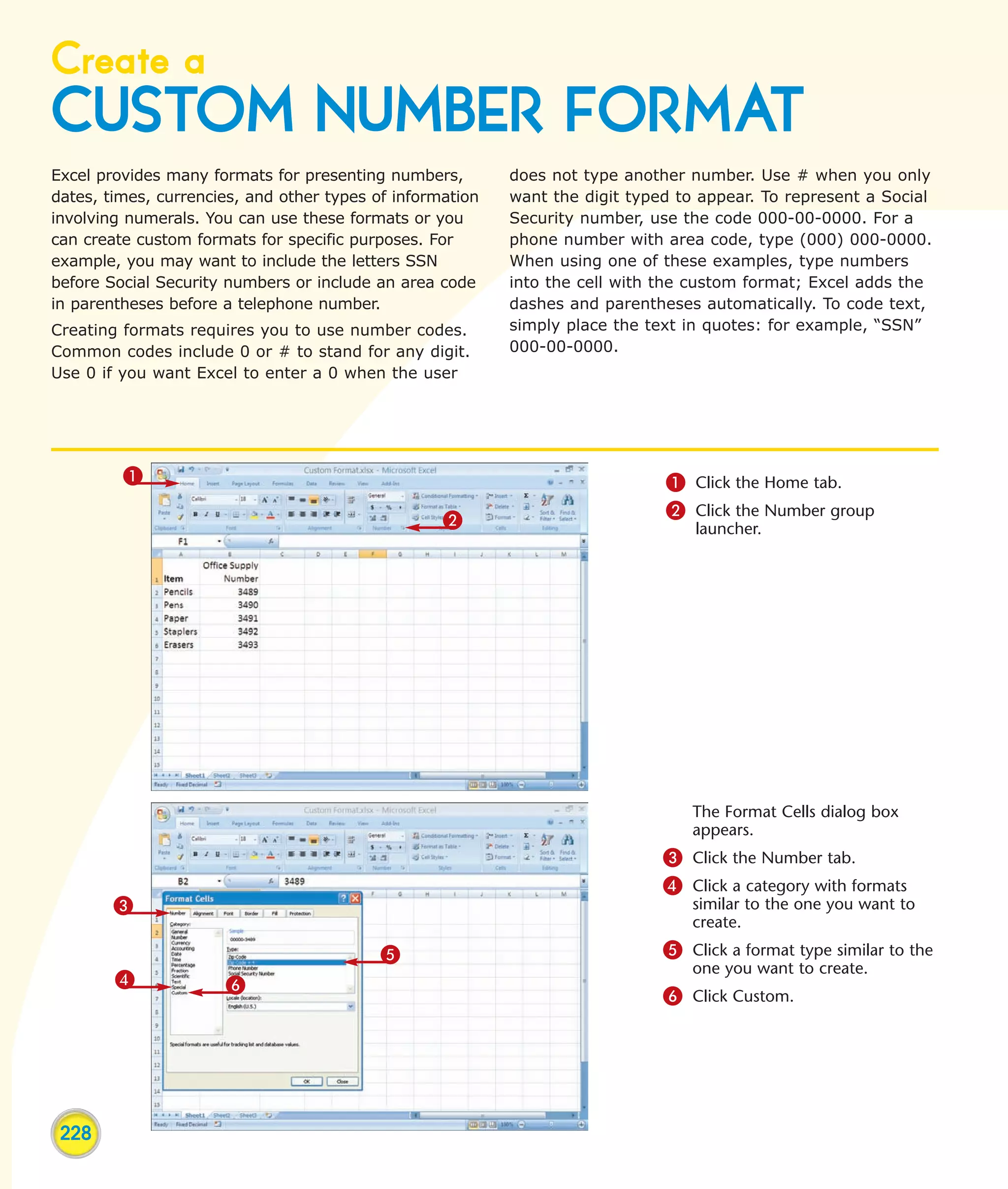 Create a
CUSTOM NUMBER FORMAT
Excel provides many formats for presenting numbers,        does not type another number. Use # when you only
dates, times, currencies, and other types of information   want the digit typed to appear. To represent a Social
involving numerals. You can use these formats or you       Security number, use the code 000-00-0000. For a
can create custom formats for specific purposes. For       phone number with area code, type (000) 000-0000.
example, you may want to include the letters SSN           When using one of these examples, type numbers
before Social Security numbers or include an area code     into the cell with the custom format; Excel adds the
in parentheses before a telephone number.                  dashes and parentheses automatically. To code text,
Creating formats requires you to use number codes.         simply place the text in quotes: for example, “SSN”
Common codes include 0 or # to stand for any digit.        000-00-0000.
Use 0 if you want Excel to enter a 0 when the user




         1                                                                    1 Click the Home tab.
                                                   2                          2 Click the Number group
                                                                                  launcher.




                                                                                 The Format Cells dialog box
                                                                                 appears.
                                                                              3 Click the Number tab.
                                                                              4 Click a category with formats
        3                                                                        similar to the one you want to
                                                                                 create.
                                           5                                  5 Click a format type similar to the
                                                                                 one you want to create.
        4             6
                                                                              6 Click Custom.




 228
 