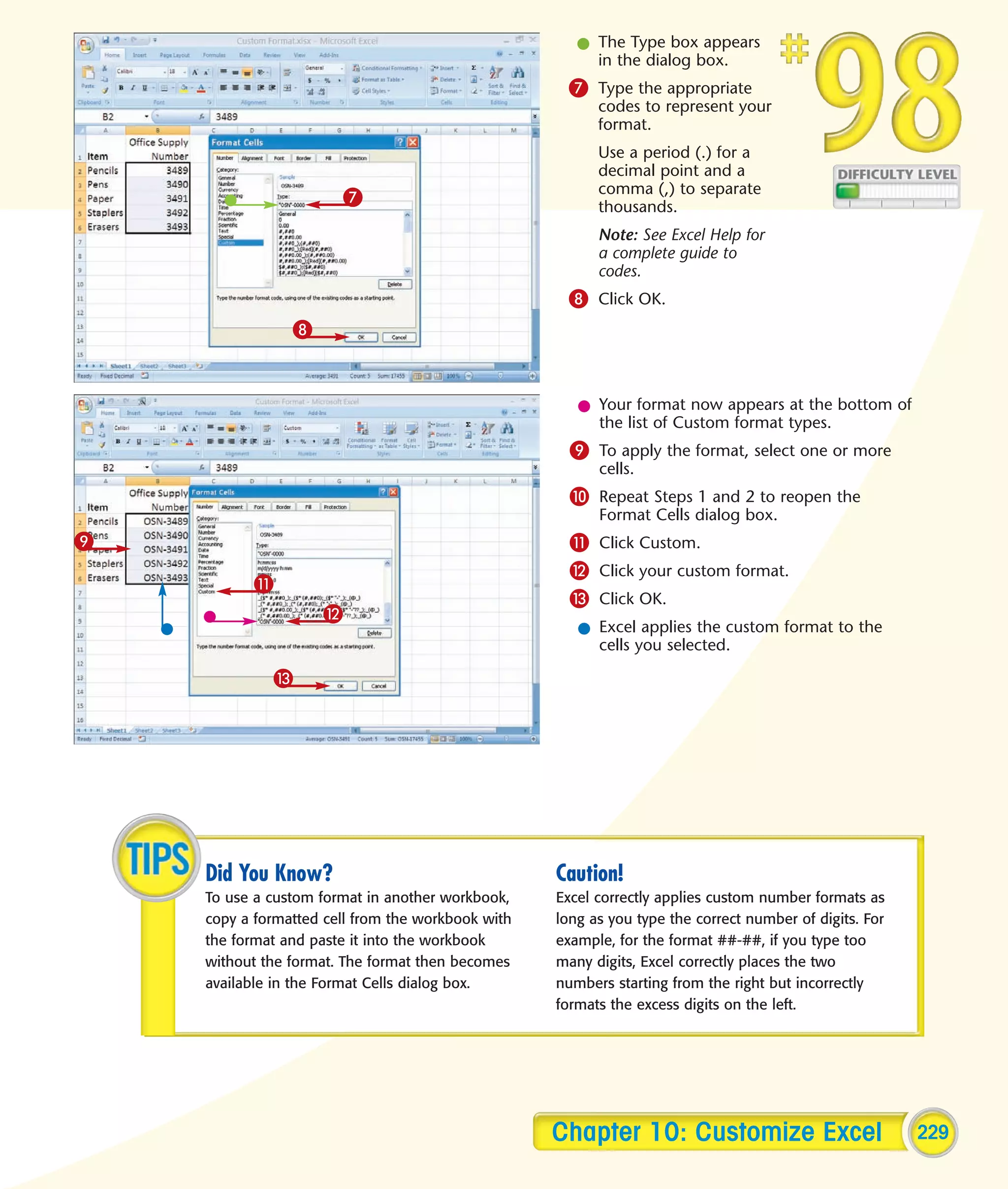 l The Type box appears
                                                        in the dialog box.
                                                    7 Type the appropriate
                                                         codes to represent your
                                                         format.
                                                         Use a period (.) for a
                                                         decimal point and a
                                                         comma (,) to separate
                       7                                 thousands.
                                                         Note: See Excel Help for
                                                         a complete guide to
                                                         codes.
                                                    8 Click OK.
                8


                                                      l Your format now appears at the bottom of
                                                        the list of Custom format types.
                                                     9 To apply the format, select one or more
                                                         cells.
                                                     0 Repeat Steps 1 and 2 to reopen the
                                                         Format Cells dialog box.
9                                                    ! Click Custom.
                                                     @ Click your custom format.
          !
                                                     # Click OK.
                    @
                                                      l Excel applies the custom format to the
                                                        cells you selected.

             #




    Did You Know?                                  Caution!
    To use a custom format in another workbook,    Excel correctly applies custom number formats as
    copy a formatted cell from the workbook with   long as you type the correct number of digits. For
    the format and paste it into the workbook      example, for the format ##-##, if you type too
    without the format. The format then becomes    many digits, Excel correctly places the two
    available in the Format Cells dialog box.      numbers starting from the right but incorrectly
                                                   formats the excess digits on the left.




                                                   Chapter 10: Customize Excel                          229
 