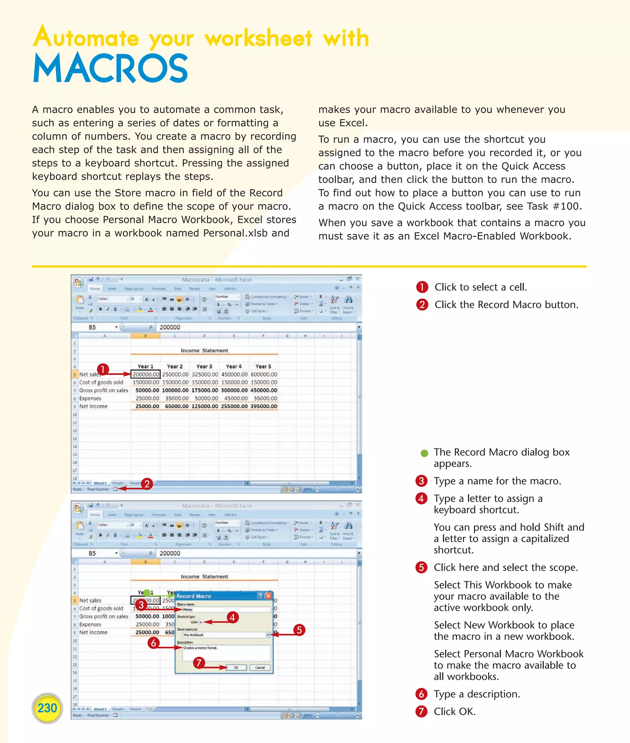 Automate your worksheet with
MACROS
A macro enables you to automate a common task,        makes your macro available to you whenever you
such as entering a series of dates or formatting a    use Excel.
column of numbers. You create a macro by recording    To run a macro, you can use the shortcut you
each step of the task and then assigning all of the   assigned to the macro before you recorded it, or you
steps to a keyboard shortcut. Pressing the assigned   can choose a button, place it on the Quick Access
keyboard shortcut replays the steps.                  toolbar, and then click the button to run the macro.
You can use the Store macro in field of the Record    To find out how to place a button you can use to run
Macro dialog box to define the scope of your macro.   a macro on the Quick Access toolbar, see Task #100.
If you choose Personal Macro Workbook, Excel stores   When you save a workbook that contains a macro you
your macro in a workbook named Personal.xlsb and      must save it as an Excel Macro-Enabled Workbook.




                                                                         1 Click to select a cell.
                                                                         2 Click the Record Macro button.




            1




                                                                          l The Record Macro dialog box
                                                                            appears.
                     2                                                   3 Type a name for the macro.
                                                                         4 Type a letter to assign a
                                                                            keyboard shortcut.
                                                                            You can press and hold Shift and
                                                                            a letter to assign a capitalized
                                                                            shortcut.
                                                                         5 Click here and select the scope.
                                                                            Select This Workbook to make
                                                                            your macro available to the
                   3                                                        active workbook only.
                                     4
                                                  5                         Select New Workbook to place
                                                                            the macro in a new workbook.
                       6
                                                                            Select Personal Macro Workbook
                               7                                            to make the macro available to
                                                                            all workbooks.
                                                                         6 Type a description.
 230                                                                     7 Click OK.
 