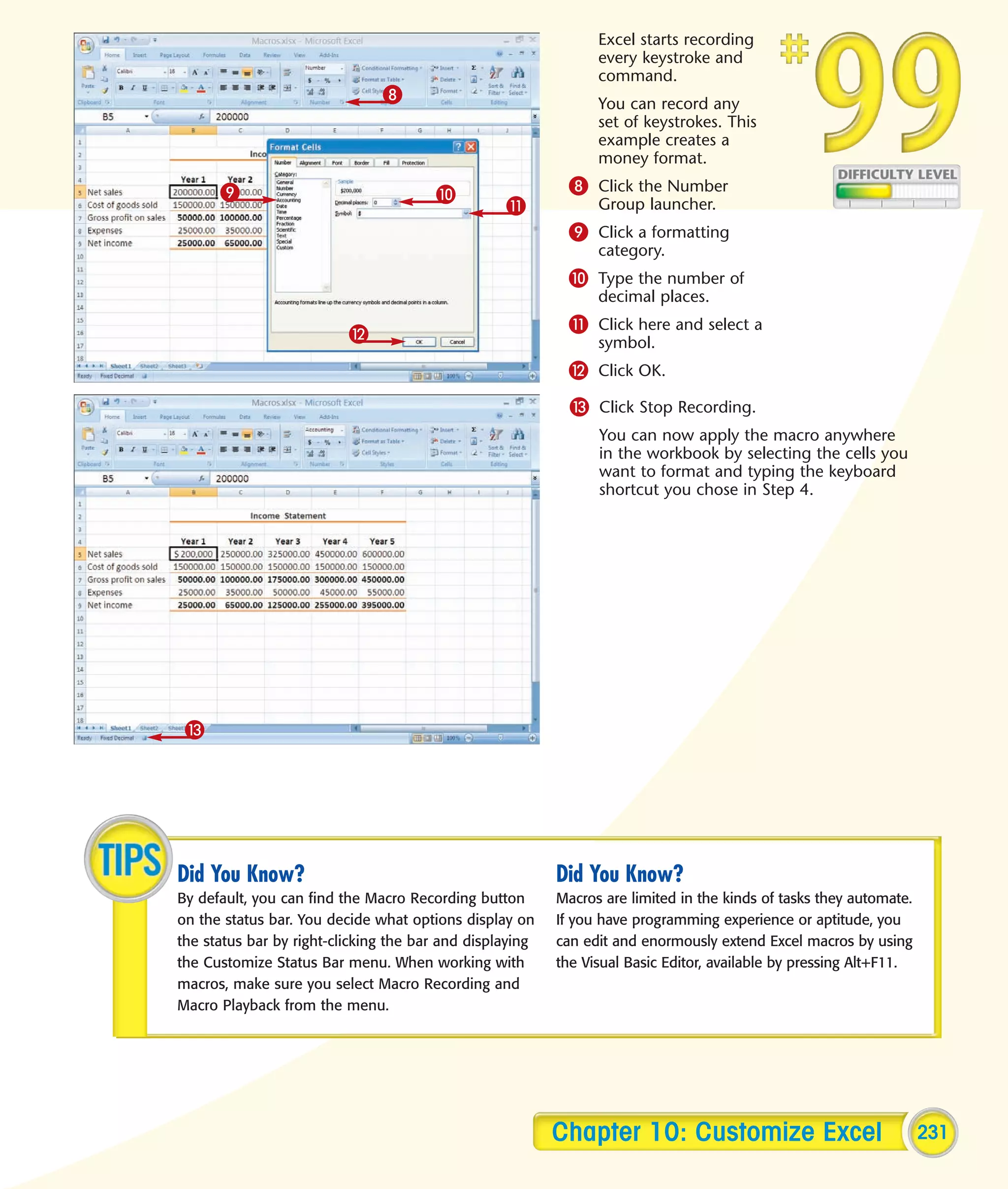 Excel starts recording
                                                                every keystroke and
                                                                command.
                               8                                You can record any
                                                                set of keystrokes. This
                                                                example creates a
                                                                money format.

      9                                0                   8 Click the Number
                                                  !             Group launcher.
                                                           9 Click a formatting
                                                                category.
                                                           0 Type the number of
                                                                decimal places.

                          @                                ! Click here and select a
                                                                symbol.
                                                           @ Click OK.
                                                            # Click Stop Recording.
                                                                You can now apply the macro anywhere
                                                                in the workbook by selecting the cells you
                                                                want to format and typing the keyboard
                                                                shortcut you chose in Step 4.




 #




Did You Know?                                             Did You Know?
By default, you can find the Macro Recording button       Macros are limited in the kinds of tasks they automate.
on the status bar. You decide what options display on     If you have programming experience or aptitude, you
the status bar by right-clicking the bar and displaying   can edit and enormously extend Excel macros by using
the Customize Status Bar menu. When working with          the Visual Basic Editor, available by pressing Alt+F11.
macros, make sure you select Macro Recording and
Macro Playback from the menu.




                                                          Chapter 10: Customize Excel                               231
 