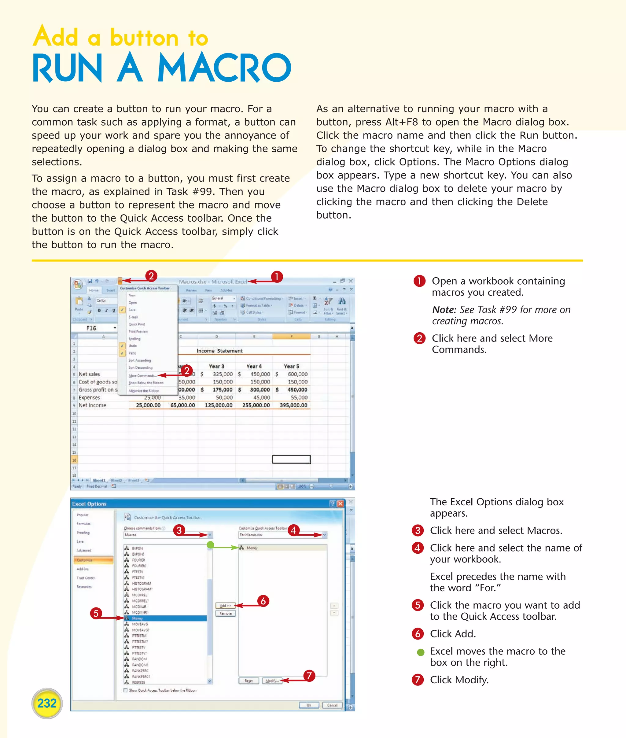 Add a button to
RUN A MACRO
You can create a button to run your macro. For a             As an alternative to running your macro with a
common task such as applying a format, a button can          button, press Alt+F8 to open the Macro dialog box.
speed up your work and spare you the annoyance of            Click the macro name and then click the Run button.
repeatedly opening a dialog box and making the same          To change the shortcut key, while in the Macro
selections.                                                  dialog box, click Options. The Macro Options dialog
To assign a macro to a button, you must first create         box appears. Type a new shortcut key. You can also
the macro, as explained in Task #99. Then you                use the Macro dialog box to delete your macro by
choose a button to represent the macro and move              clicking the macro and then clicking the Delete
the button to the Quick Access toolbar. Once the             button.
button is on the Quick Access toolbar, simply click
the button to run the macro.


                      2                          1                             1 Open a workbook containing
                                                                                   macros you created.
                                                                                   Note: See Task #99 for more on
                                                                                   creating macros.
                                                                               2 Click here and select More
                                                                                   Commands.

                             2




                                                                                   The Excel Options dialog box
                                                                                   appears.
                            3                        4                         3 Click here and select Macros.
                                                                               4 Click here and select the name of
                                                                                   your workbook.
                                                                                   Excel precedes the name with
                                                                                   the word “For.”
                                             6                                 5 Click the macro you want to add
           5                                                                       to the Quick Access toolbar.
                                                                               6 Click Add.
                                                                                l Excel moves the macro to the
                                                                                  box on the right.
                                                         7                     7 Click Modify.
 232
 
