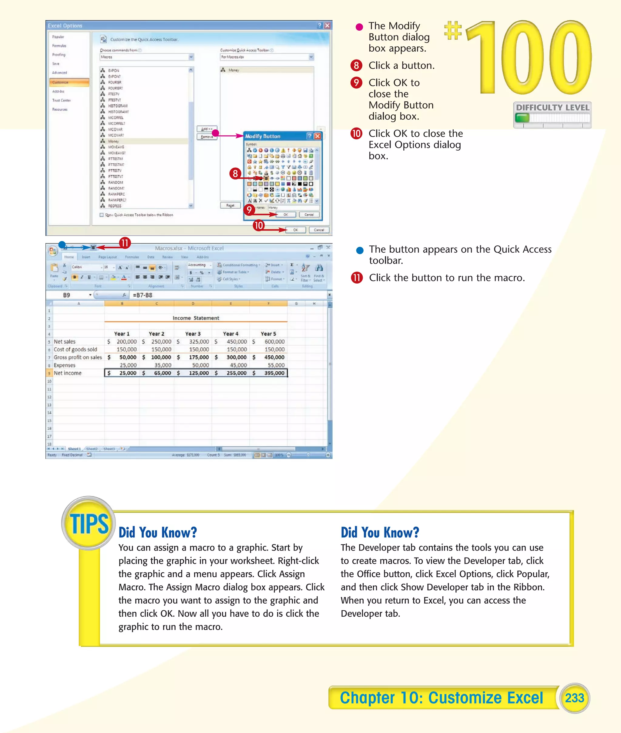 l The Modify
                                                          Button dialog
                                                          box appears.
                                                       8 Click a button.
                                                       9 Click OK to
                                                            close the
                                                            Modify Button
                                                            dialog box.
                                                       0 Click OK to close the
                                                            Excel Options dialog
                                                            box.
                          8

                              9
                               0
!
                                                        l The button appears on the Quick Access
                                                          toolbar.
                                                       ! Click the button to run the macro.




Did You Know?                                        Did You Know?
You can assign a macro to a graphic. Start by        The Developer tab contains the tools you can use
placing the graphic in your worksheet. Right-click   to create macros. To view the Developer tab, click
the graphic and a menu appears. Click Assign         the Office button, click Excel Options, click Popular,
Macro. The Assign Macro dialog box appears. Click    and then click Show Developer tab in the Ribbon.
the macro you want to assign to the graphic and      When you return to Excel, you can access the
then click OK. Now all you have to do is click the   Developer tab.
graphic to run the macro.




                                                     Chapter 10: Customize Excel                              233
 