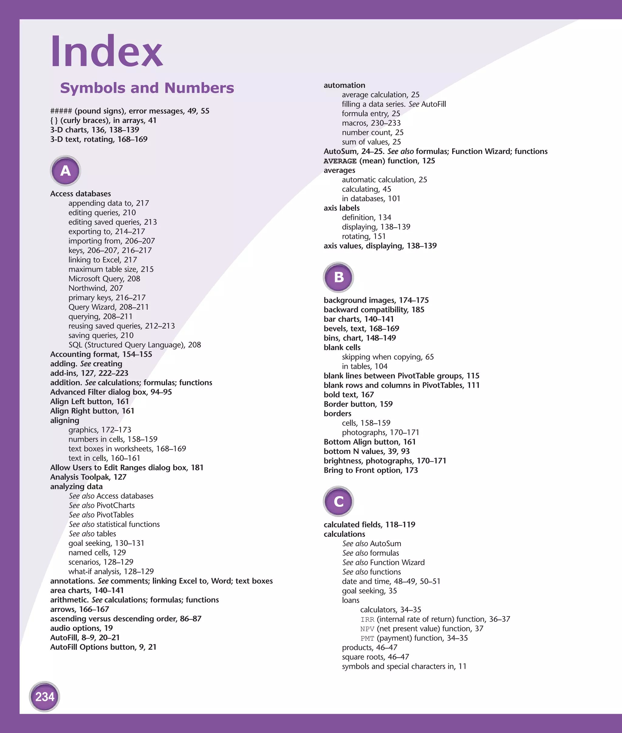 Index                                                           automation
      Symbols and Numbers                                               average calculation, 25
                                                                        filling a data series. See AutoFill
  ##### (pound signs), error messages, 49, 55                           formula entry, 25
  { } (curly braces), in arrays, 41                                     macros, 230–233
  3-D charts, 136, 138–139                                              number count, 25
  3-D text, rotating, 168–169                                           sum of values, 25
                                                                  AutoSum, 24–25. See also formulas; Function Wizard; functions
                                                                  AVERAGE (mean) function, 125
      A                                                           averages
                                                                        automatic calculation, 25
                                                                        calculating, 45
  Access databases
                                                                        in databases, 101
       appending data to, 217
                                                                  axis labels
       editing queries, 210
                                                                        definition, 134
       editing saved queries, 213
                                                                        displaying, 138–139
       exporting to, 214–217
                                                                        rotating, 151
       importing from, 206–207
                                                                  axis values, displaying, 138–139
       keys, 206–207, 216–217
       linking to Excel, 217
       maximum table size, 215
       Microsoft Query, 208                                         B
       Northwind, 207
       primary keys, 216–217                                      background images, 174–175
       Query Wizard, 208–211                                      backward compatibility, 185
       querying, 208–211                                          bar charts, 140–141
       reusing saved queries, 212–213                             bevels, text, 168–169
       saving queries, 210                                        bins, chart, 148–149
       SQL (Structured Query Language), 208                       blank cells
  Accounting format, 154–155                                            skipping when copying, 65
  adding. See creating                                                  in tables, 104
  add-ins, 127, 222–223                                           blank lines between PivotTable groups, 115
  addition. See calculations; formulas; functions                 blank rows and columns in PivotTables, 111
  Advanced Filter dialog box, 94–95                               bold text, 167
  Align Left button, 161                                          Border button, 159
  Align Right button, 161                                         borders
  aligning                                                              cells, 158–159
       graphics, 172–173                                                photographs, 170–171
       numbers in cells, 158–159                                  Bottom Align button, 161
       text boxes in worksheets, 168–169                          bottom N values, 39, 93
       text in cells, 160–161                                     brightness, photographs, 170–171
  Allow Users to Edit Ranges dialog box, 181                      Bring to Front option, 173
  Analysis Toolpak, 127
  analyzing data
       See also Access databases
       See also PivotCharts                                         C
       See also PivotTables
       See also statistical functions                             calculated fields, 118–119
       See also tables                                            calculations
       goal seeking, 130–131                                           See also AutoSum
       named cells, 129                                                See also formulas
       scenarios, 128–129                                              See also Function Wizard
       what-if analysis, 128–129                                       See also functions
  annotations. See comments; linking Excel to, Word; text boxes        date and time, 48–49, 50–51
  area charts, 140–141                                                 goal seeking, 35
  arithmetic. See calculations; formulas; functions                    loans
  arrows, 166–167                                                            calculators, 34–35
  ascending versus descending order, 86–87                                   IRR (internal rate of return) function, 36–37
  audio options, 19                                                          NPV (net present value) function, 37
  AutoFill, 8–9, 20–21                                                       PMT (payment) function, 34–35
  AutoFill Options button, 9, 21                                       products, 46–47
                                                                       square roots, 46–47
                                                                       symbols and special characters in, 11



234
 