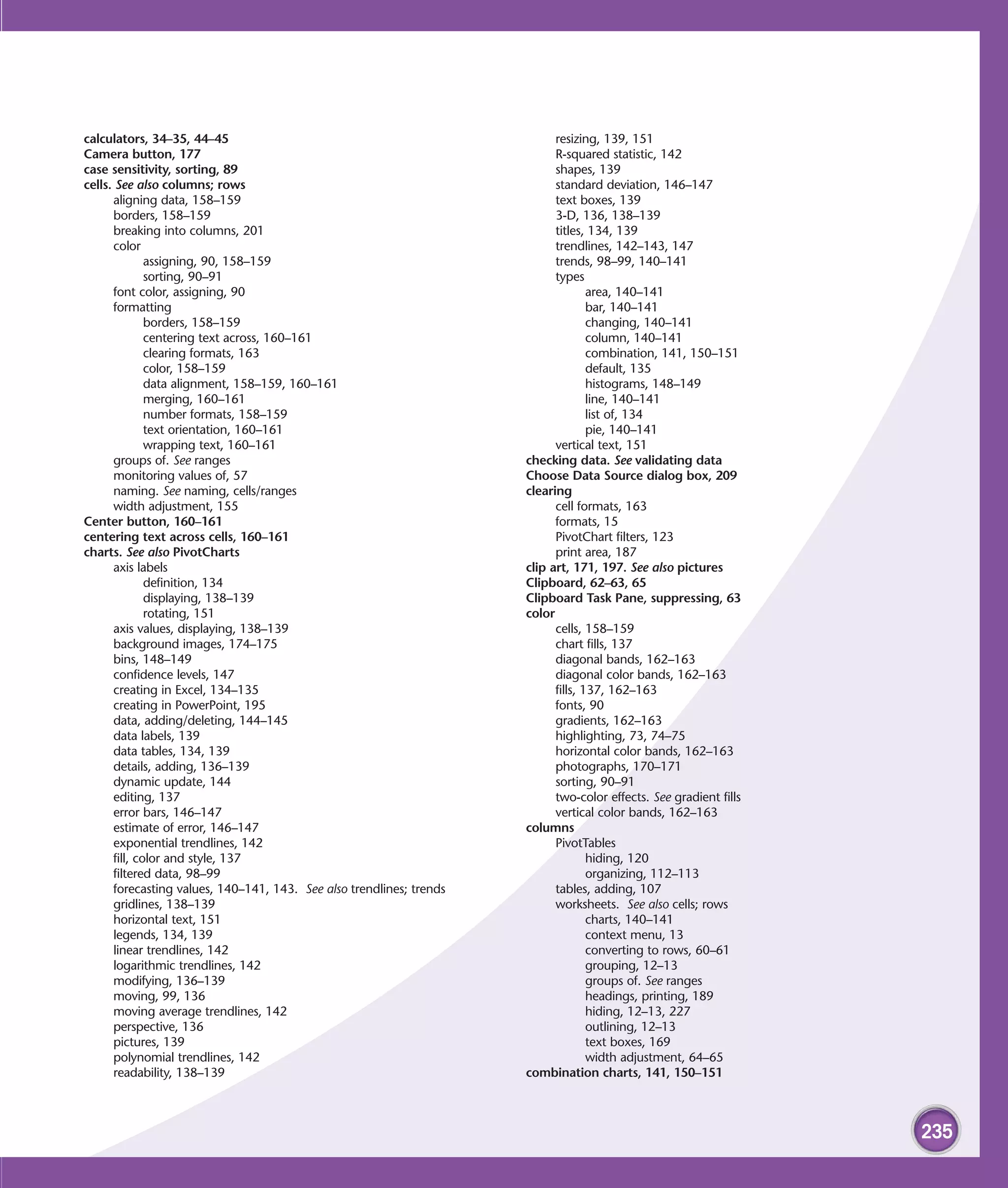 calculators, 34–35, 44–45                                                   resizing, 139, 151
Camera button, 177                                                          R-squared statistic, 142
case sensitivity, sorting, 89                                               shapes, 139
cells. See also columns; rows                                               standard deviation, 146–147
      aligning data, 158–159                                                text boxes, 139
      borders, 158–159                                                      3-D, 136, 138–139
      breaking into columns, 201                                            titles, 134, 139
      color                                                                 trendlines, 142–143, 147
              assigning, 90, 158–159                                        trends, 98–99, 140–141
              sorting, 90–91                                                types
      font color, assigning, 90                                                     area, 140–141
      formatting                                                                    bar, 140–141
              borders, 158–159                                                      changing, 140–141
              centering text across, 160–161                                        column, 140–141
              clearing formats, 163                                                 combination, 141, 150–151
              color, 158–159                                                        default, 135
              data alignment, 158–159, 160–161                                      histograms, 148–149
              merging, 160–161                                                      line, 140–141
              number formats, 158–159                                               list of, 134
              text orientation, 160–161                                             pie, 140–141
              wrapping text, 160–161                                        vertical text, 151
      groups of. See ranges                                           checking data. See validating data
      monitoring values of, 57                                        Choose Data Source dialog box, 209
      naming. See naming, cells/ranges                                clearing
      width adjustment, 155                                                 cell formats, 163
Center button, 160–161                                                      formats, 15
centering text across cells, 160–161                                        PivotChart filters, 123
charts. See also PivotCharts                                                print area, 187
      axis labels                                                     clip art, 171, 197. See also pictures
              definition, 134                                         Clipboard, 62–63, 65
              displaying, 138–139                                     Clipboard Task Pane, suppressing, 63
              rotating, 151                                           color
      axis values, displaying, 138–139                                      cells, 158–159
      background images, 174–175                                            chart fills, 137
      bins, 148–149                                                         diagonal bands, 162–163
      confidence levels, 147                                                diagonal color bands, 162–163
      creating in Excel, 134–135                                            fills, 137, 162–163
      creating in PowerPoint, 195                                           fonts, 90
      data, adding/deleting, 144–145                                        gradients, 162–163
      data labels, 139                                                      highlighting, 73, 74–75
      data tables, 134, 139                                                 horizontal color bands, 162–163
      details, adding, 136–139                                              photographs, 170–171
      dynamic update, 144                                                   sorting, 90–91
      editing, 137                                                          two-color effects. See gradient fills
      error bars, 146–147                                                   vertical color bands, 162–163
      estimate of error, 146–147                                      columns
      exponential trendlines, 142                                           PivotTables
      fill, color and style, 137                                                    hiding, 120
      filtered data, 98–99                                                          organizing, 112–113
      forecasting values, 140–141, 143. See also trendlines; trends         tables, adding, 107
      gridlines, 138–139                                                    worksheets. See also cells; rows
      horizontal text, 151                                                          charts, 140–141
      legends, 134, 139                                                             context menu, 13
      linear trendlines, 142                                                        converting to rows, 60–61
      logarithmic trendlines, 142                                                   grouping, 12–13
      modifying, 136–139                                                            groups of. See ranges
      moving, 99, 136                                                               headings, printing, 189
      moving average trendlines, 142                                                hiding, 12–13, 227
      perspective, 136                                                              outlining, 12–13
      pictures, 139                                                                 text boxes, 169
      polynomial trendlines, 142                                                    width adjustment, 64–65
      readability, 138–139                                            combination charts, 141, 150–151



                                                                                                                    235
 