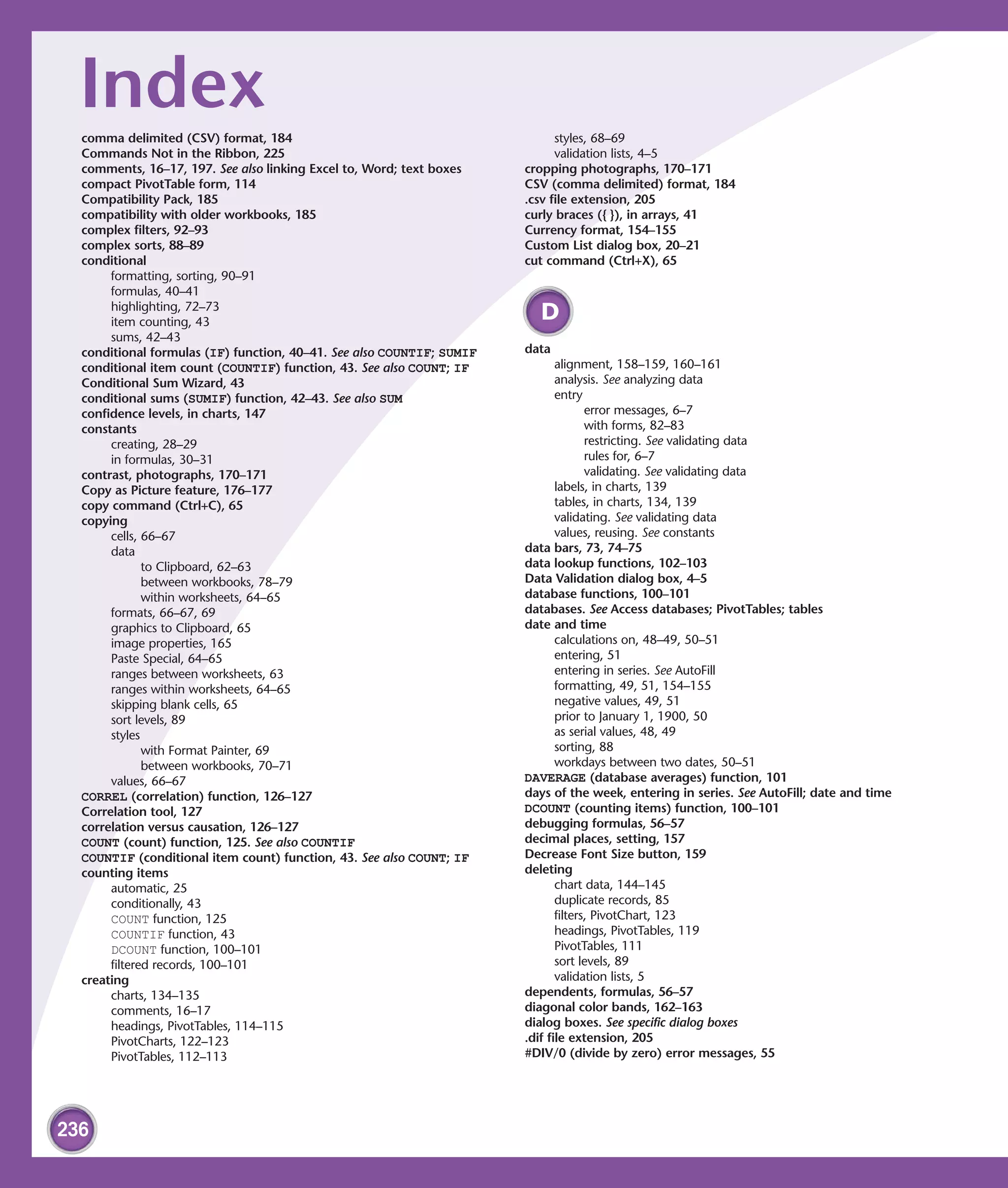 Index
  comma delimited (CSV) format, 184                                          styles, 68–69
  Commands Not in the Ribbon, 225                                            validation lists, 4–5
  comments, 16–17, 197. See also linking Excel to, Word; text boxes    cropping photographs, 170–171
  compact PivotTable form, 114                                         CSV (comma delimited) format, 184
  Compatibility Pack, 185                                              .csv file extension, 205
  compatibility with older workbooks, 185                              curly braces ({ }), in arrays, 41
  complex filters, 92–93                                               Currency format, 154–155
  complex sorts, 88–89                                                 Custom List dialog box, 20–21
  conditional                                                          cut command (Ctrl+X), 65
       formatting, sorting, 90–91
       formulas, 40–41
       highlighting, 72–73
       item counting, 43
                                                                         D
       sums, 42–43
  conditional formulas (IF) function, 40–41. See also COUNTIF; SUMIF   data
  conditional item count (COUNTIF) function, 43. See also COUNT; IF           alignment, 158–159, 160–161
  Conditional Sum Wizard, 43                                                  analysis. See analyzing data
  conditional sums (SUMIF) function, 42–43. See also SUM                      entry
  confidence levels, in charts, 147                                                  error messages, 6–7
  constants                                                                          with forms, 82–83
       creating, 28–29                                                               restricting. See validating data
       in formulas, 30–31                                                            rules for, 6–7
  contrast, photographs, 170–171                                                     validating. See validating data
  Copy as Picture feature, 176–177                                            labels, in charts, 139
  copy command (Ctrl+C), 65                                                   tables, in charts, 134, 139
  copying                                                                     validating. See validating data
       cells, 66–67                                                           values, reusing. See constants
       data                                                            data bars, 73, 74–75
              to Clipboard, 62–63                                      data lookup functions, 102–103
              between workbooks, 78–79                                 Data Validation dialog box, 4–5
              within worksheets, 64–65                                 database functions, 100–101
       formats, 66–67, 69                                              databases. See Access databases; PivotTables; tables
       graphics to Clipboard, 65                                       date and time
       image properties, 165                                                  calculations on, 48–49, 50–51
       Paste Special, 64–65                                                   entering, 51
       ranges between worksheets, 63                                          entering in series. See AutoFill
       ranges within worksheets, 64–65                                        formatting, 49, 51, 154–155
       skipping blank cells, 65                                               negative values, 49, 51
       sort levels, 89                                                        prior to January 1, 1900, 50
       styles                                                                 as serial values, 48, 49
              with Format Painter, 69                                         sorting, 88
              between workbooks, 70–71                                        workdays between two dates, 50–51
       values, 66–67                                                   DAVERAGE (database averages) function, 101
  CORREL (correlation) function, 126–127                               days of the week, entering in series. See AutoFill; date and time
  Correlation tool, 127                                                DCOUNT (counting items) function, 100–101
  correlation versus causation, 126–127                                debugging formulas, 56–57
  COUNT (count) function, 125. See also COUNTIF                        decimal places, setting, 157
  COUNTIF (conditional item count) function, 43. See also COUNT; IF    Decrease Font Size button, 159
  counting items                                                       deleting
       automatic, 25                                                          chart data, 144–145
       conditionally, 43                                                      duplicate records, 85
       COUNT function, 125                                                    filters, PivotChart, 123
       COUNTIF function, 43                                                   headings, PivotTables, 119
       DCOUNT function, 100–101                                               PivotTables, 111
       filtered records, 100–101                                              sort levels, 89
  creating                                                                    validation lists, 5
       charts, 134–135                                                 dependents, formulas, 56–57
       comments, 16–17                                                 diagonal color bands, 162–163
       headings, PivotTables, 114–115                                  dialog boxes. See specific dialog boxes
       PivotCharts, 122–123                                            .dif file extension, 205
       PivotTables, 112–113                                            #DIV/0 (divide by zero) error messages, 55




236
 