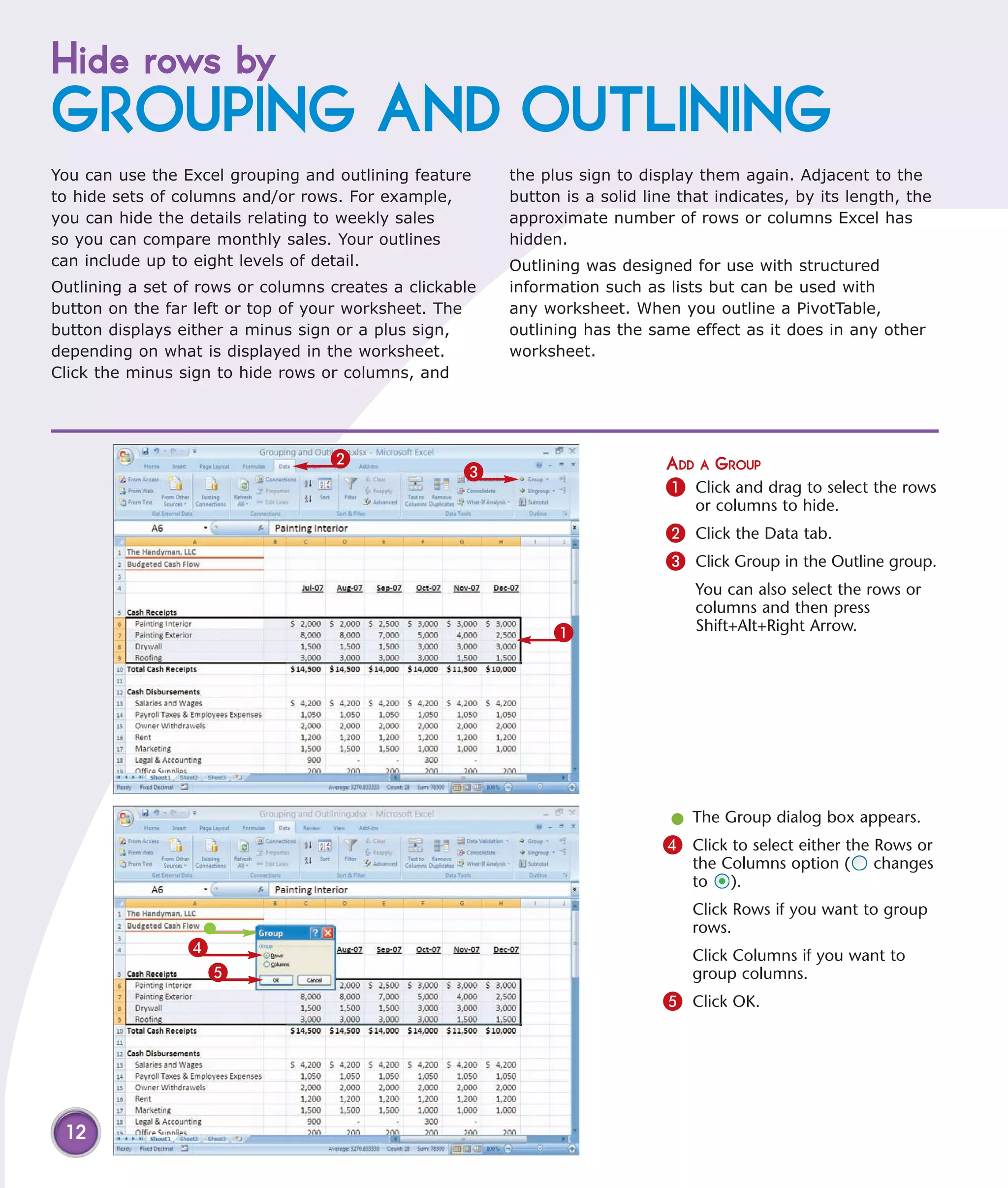 Hide rows by
GROUPING AND OUTLINING
You can use the Excel grouping and outlining feature     the plus sign to display them again. Adjacent to the
to hide sets of columns and/or rows. For example,        button is a solid line that indicates, by its length, the
you can hide the details relating to weekly sales        approximate number of rows or columns Excel has
so you can compare monthly sales. Your outlines          hidden.
can include up to eight levels of detail.                Outlining was designed for use with structured
Outlining a set of rows or columns creates a clickable   information such as lists but can be used with
button on the far left or top of your worksheet. The     any worksheet. When you outline a PivotTable,
button displays either a minus sign or a plus sign,      outlining has the same effect as it does in any other
depending on what is displayed in the worksheet.         worksheet.
Click the minus sign to hide rows or columns, and




                                   2                                          ADD A GROUP
                                                    3
                                                                              1 Click and drag to select the rows
                                                                                  or columns to hide.
                                                                              2 Click the Data tab.
                                                                              3 Click Group in the Outline group.
                                                                                  You can also select the rows or
                                                                                  columns and then press
                                                               1                  Shift+Alt+Right Arrow.




                                                                              l The Group dialog box appears.
                                                                             4 Click to select either the Rows or
                                                                                 the Columns option (     changes
                                                                                 to ).
                                                                                 Click Rows if you want to group
                                                                                 rows.
                 4                                                               Click Columns if you want to
                     5                                                           group columns.
                                                                             5 Click OK.




 12
 