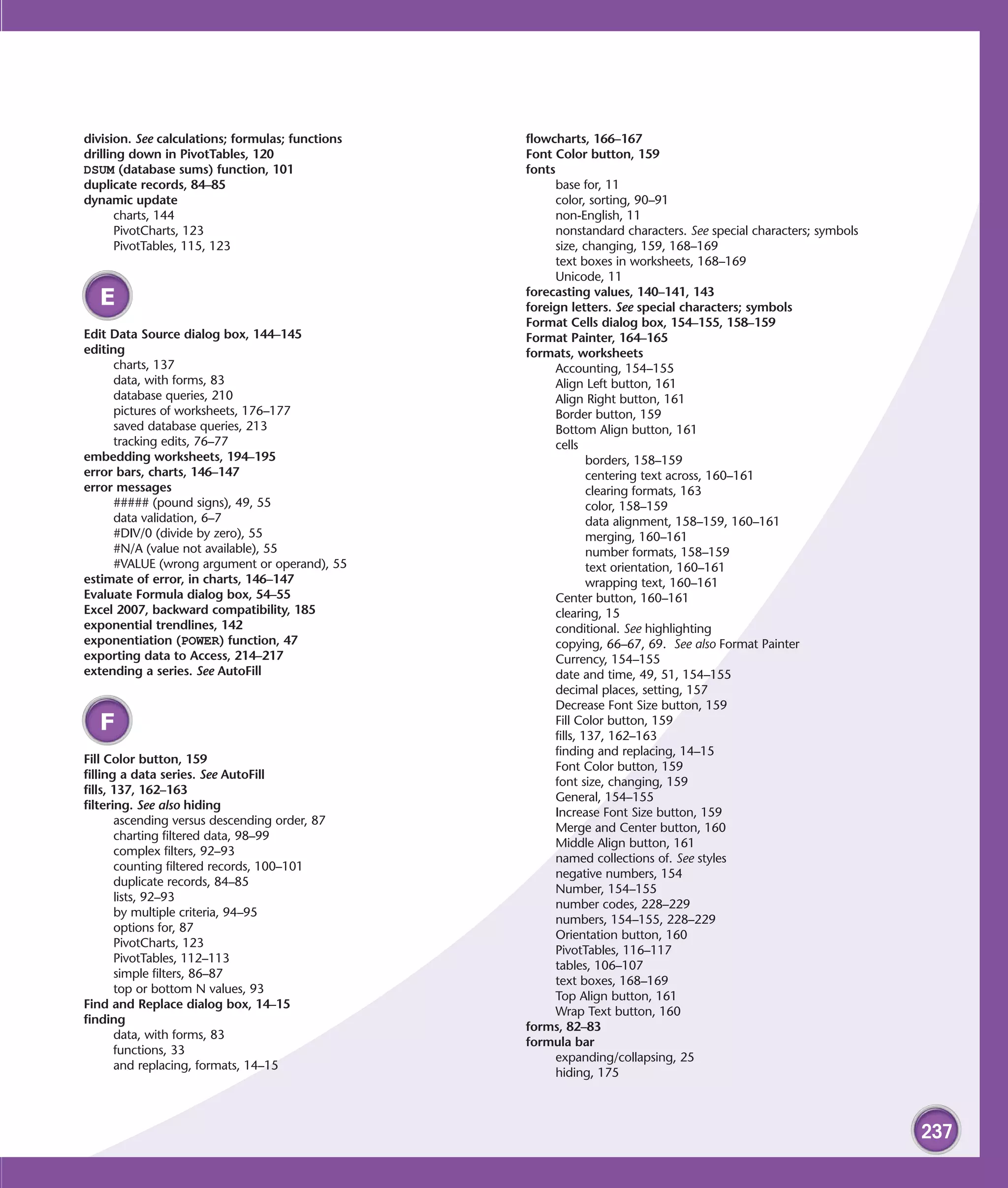 division. See calculations; formulas; functions   flowcharts, 166–167
drilling down in PivotTables, 120                 Font Color button, 159
DSUM (database sums) function, 101                fonts
duplicate records, 84–85                                base for, 11
dynamic update                                          color, sorting, 90–91
       charts, 144                                      non-English, 11
       PivotCharts, 123                                 nonstandard characters. See special characters; symbols
       PivotTables, 115, 123                            size, changing, 159, 168–169
                                                        text boxes in worksheets, 168–169
                                                        Unicode, 11
                                                  forecasting values, 140–141, 143
  E                                               foreign letters. See special characters; symbols
                                                  Format Cells dialog box, 154–155, 158–159
Edit Data Source dialog box, 144–145              Format Painter, 164–165
editing                                           formats, worksheets
      charts, 137                                       Accounting, 154–155
      data, with forms, 83                              Align Left button, 161
      database queries, 210                             Align Right button, 161
      pictures of worksheets, 176–177                   Border button, 159
      saved database queries, 213                       Bottom Align button, 161
      tracking edits, 76–77                             cells
embedding worksheets, 194–195                                   borders, 158–159
error bars, charts, 146–147                                     centering text across, 160–161
error messages                                                  clearing formats, 163
      ##### (pound signs), 49, 55                               color, 158–159
      data validation, 6–7                                      data alignment, 158–159, 160–161
      #DIV/0 (divide by zero), 55                               merging, 160–161
      #N/A (value not available), 55                            number formats, 158–159
      #VALUE (wrong argument or operand), 55                    text orientation, 160–161
estimate of error, in charts, 146–147                           wrapping text, 160–161
Evaluate Formula dialog box, 54–55                      Center button, 160–161
Excel 2007, backward compatibility, 185                 clearing, 15
exponential trendlines, 142                             conditional. See highlighting
exponentiation (POWER) function, 47                     copying, 66–67, 69. See also Format Painter
exporting data to Access, 214–217                       Currency, 154–155
extending a series. See AutoFill                        date and time, 49, 51, 154–155
                                                        decimal places, setting, 157
                                                        Decrease Font Size button, 159
  F                                                     Fill Color button, 159
                                                        fills, 137, 162–163
                                                        finding and replacing, 14–15
Fill Color button, 159
                                                        Font Color button, 159
filling a data series. See AutoFill
                                                        font size, changing, 159
fills, 137, 162–163
                                                        General, 154–155
filtering. See also hiding
                                                        Increase Font Size button, 159
       ascending versus descending order, 87
                                                        Merge and Center button, 160
       charting filtered data, 98–99
                                                        Middle Align button, 161
       complex filters, 92–93
                                                        named collections of. See styles
       counting filtered records, 100–101
                                                        negative numbers, 154
       duplicate records, 84–85
                                                        Number, 154–155
       lists, 92–93
                                                        number codes, 228–229
       by multiple criteria, 94–95
                                                        numbers, 154–155, 228–229
       options for, 87
                                                        Orientation button, 160
       PivotCharts, 123
                                                        PivotTables, 116–117
       PivotTables, 112–113
                                                        tables, 106–107
       simple filters, 86–87
                                                        text boxes, 168–169
       top or bottom N values, 93
                                                        Top Align button, 161
Find and Replace dialog box, 14–15
                                                        Wrap Text button, 160
finding
                                                  forms, 82–83
       data, with forms, 83
                                                  formula bar
       functions, 33
                                                        expanding/collapsing, 25
       and replacing, formats, 14–15
                                                        hiding, 175



                                                                                                                  237
 