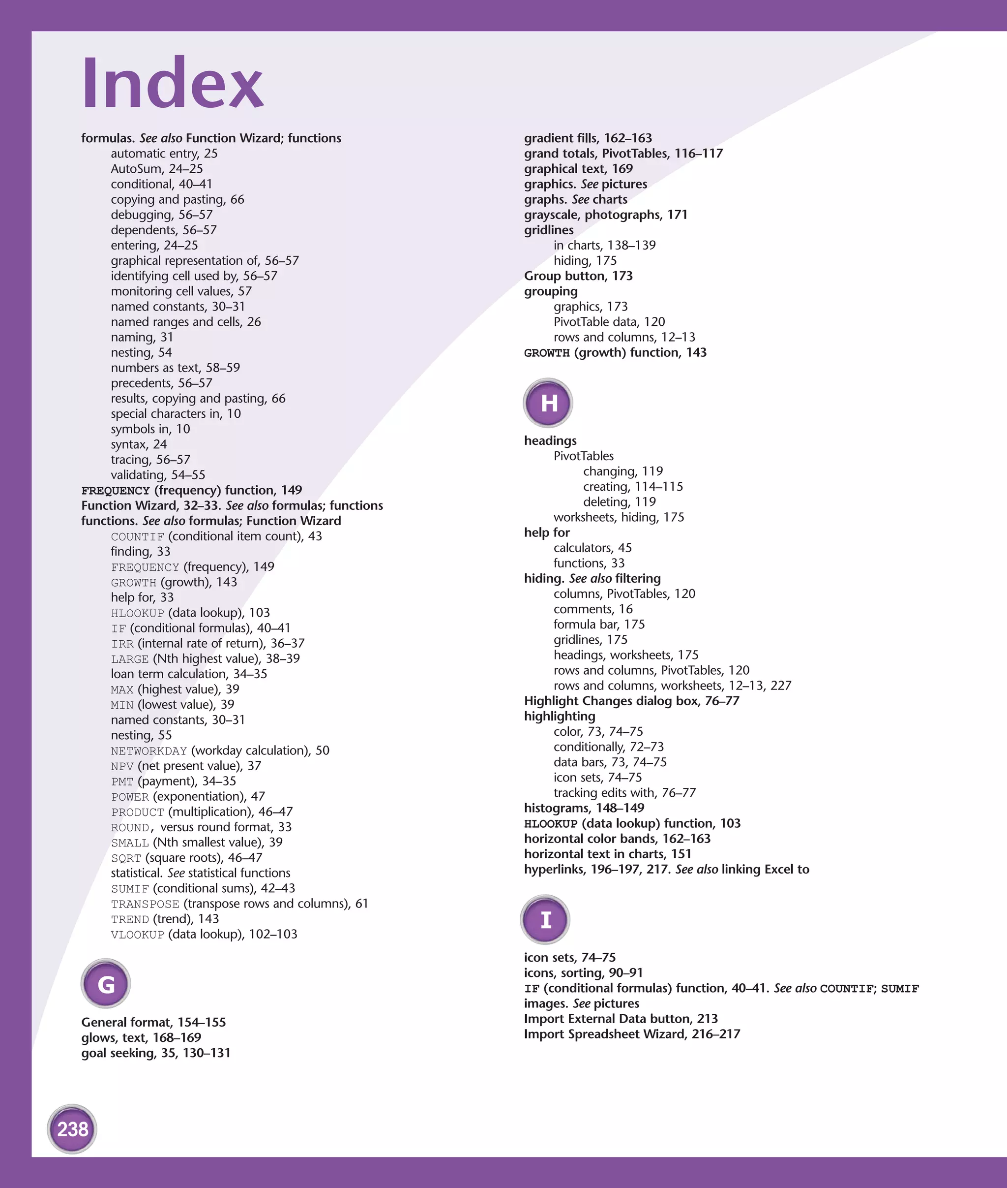 Index
  formulas. See also Function Wizard; functions          gradient fills, 162–163
       automatic entry, 25                               grand totals, PivotTables, 116–117
       AutoSum, 24–25                                    graphical text, 169
       conditional, 40–41                                graphics. See pictures
       copying and pasting, 66                           graphs. See charts
       debugging, 56–57                                  grayscale, photographs, 171
       dependents, 56–57                                 gridlines
       entering, 24–25                                         in charts, 138–139
       graphical representation of, 56–57                      hiding, 175
       identifying cell used by, 56–57                   Group button, 173
       monitoring cell values, 57                        grouping
       named constants, 30–31                                  graphics, 173
       named ranges and cells, 26                              PivotTable data, 120
       naming, 31                                              rows and columns, 12–13
       nesting, 54                                       GROWTH (growth) function, 143
       numbers as text, 58–59
       precedents, 56–57
       results, copying and pasting, 66
       special characters in, 10
                                                           H
       symbols in, 10
       syntax, 24                                        headings
       tracing, 56–57                                         PivotTables
       validating, 54–55                                            changing, 119
  FREQUENCY (frequency) function, 149                               creating, 114–115
  Function Wizard, 32–33. See also formulas; functions              deleting, 119
  functions. See also formulas; Function Wizard               worksheets, hiding, 175
       COUNTIF (conditional item count), 43              help for
       finding, 33                                            calculators, 45
       FREQUENCY (frequency), 149                             functions, 33
       GROWTH (growth), 143                              hiding. See also filtering
       help for, 33                                           columns, PivotTables, 120
       HLOOKUP (data lookup), 103                             comments, 16
       IF (conditional formulas), 40–41                       formula bar, 175
       IRR (internal rate of return), 36–37                   gridlines, 175
       LARGE (Nth highest value), 38–39                       headings, worksheets, 175
       loan term calculation, 34–35                           rows and columns, PivotTables, 120
       MAX (highest value), 39                                rows and columns, worksheets, 12–13, 227
       MIN (lowest value), 39                            Highlight Changes dialog box, 76–77
       named constants, 30–31                            highlighting
       nesting, 55                                            color, 73, 74–75
       NETWORKDAY (workday calculation), 50                   conditionally, 72–73
       NPV (net present value), 37                            data bars, 73, 74–75
       PMT (payment), 34–35                                   icon sets, 74–75
       POWER (exponentiation), 47                             tracking edits with, 76–77
       PRODUCT (multiplication), 46–47                   histograms, 148–149
       ROUND, versus round format, 33                    HLOOKUP (data lookup) function, 103
       SMALL (Nth smallest value), 39                    horizontal color bands, 162–163
       SQRT (square roots), 46–47                        horizontal text in charts, 151
       statistical. See statistical functions            hyperlinks, 196–197, 217. See also linking Excel to
       SUMIF (conditional sums), 42–43
       TRANSPOSE (transpose rows and columns), 61
       TREND (trend), 143
       VLOOKUP (data lookup), 102–103
                                                           I
                                                         icon sets, 74–75
                                                         icons, sorting, 90–91
      G                                                  IF (conditional formulas) function, 40–41. See also COUNTIF; SUMIF
                                                         images. See pictures
  General format, 154–155                                Import External Data button, 213
  glows, text, 168–169                                   Import Spreadsheet Wizard, 216–217
  goal seeking, 35, 130–131




238
 
