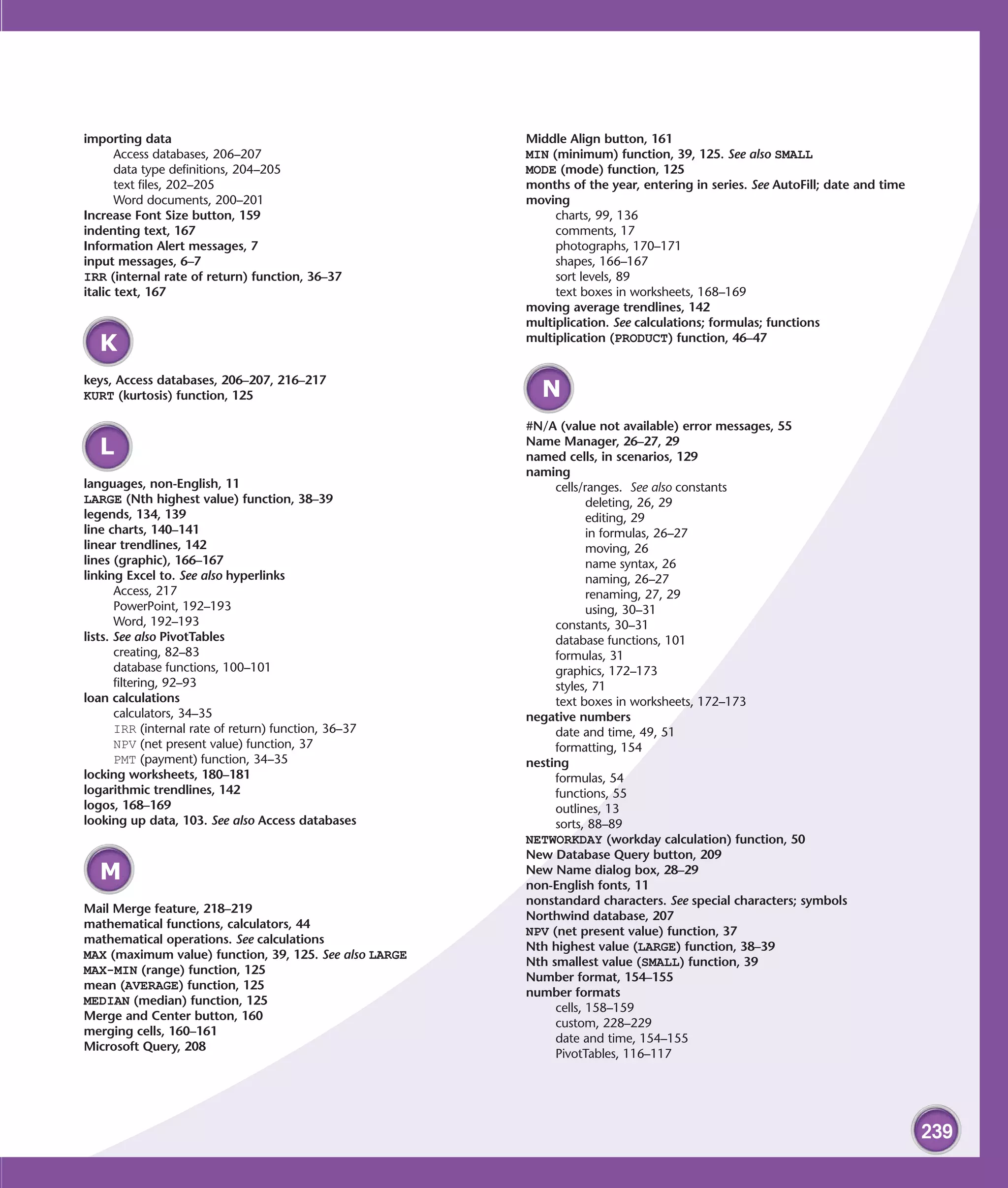 importing data                                          Middle Align button, 161
       Access databases, 206–207                        MIN (minimum) function, 39, 125. See also SMALL
       data type definitions, 204–205                   MODE (mode) function, 125
       text files, 202–205                              months of the year, entering in series. See AutoFill; date and time
       Word documents, 200–201                          moving
Increase Font Size button, 159                               charts, 99, 136
indenting text, 167                                          comments, 17
Information Alert messages, 7                                photographs, 170–171
input messages, 6–7                                          shapes, 166–167
IRR (internal rate of return) function, 36–37                sort levels, 89
italic text, 167                                             text boxes in worksheets, 168–169
                                                        moving average trendlines, 142
                                                        multiplication. See calculations; formulas; functions
                                                        multiplication (PRODUCT) function, 46–47
   K
keys, Access databases, 206–207, 216–217
KURT (kurtosis) function, 125                             N
                                                        #N/A (value not available) error messages, 55
                                                        Name Manager, 26–27, 29
   L                                                    named cells, in scenarios, 129
                                                        naming
languages, non-English, 11                                   cells/ranges. See also constants
LARGE (Nth highest value) function, 38–39                           deleting, 26, 29
legends, 134, 139                                                   editing, 29
line charts, 140–141                                                in formulas, 26–27
linear trendlines, 142                                              moving, 26
lines (graphic), 166–167                                            name syntax, 26
linking Excel to. See also hyperlinks                               naming, 26–27
       Access, 217                                                  renaming, 27, 29
       PowerPoint, 192–193                                          using, 30–31
       Word, 192–193                                         constants, 30–31
lists. See also PivotTables                                  database functions, 101
       creating, 82–83                                       formulas, 31
       database functions, 100–101                           graphics, 172–173
       filtering, 92–93                                      styles, 71
loan calculations                                            text boxes in worksheets, 172–173
       calculators, 34–35                               negative numbers
       IRR (internal rate of return) function, 36–37         date and time, 49, 51
       NPV (net present value) function, 37                  formatting, 154
       PMT (payment) function, 34–35                    nesting
locking worksheets, 180–181                                  formulas, 54
logarithmic trendlines, 142                                  functions, 55
logos, 168–169                                               outlines, 13
looking up data, 103. See also Access databases              sorts, 88–89
                                                        NETWORKDAY (workday calculation) function, 50
                                                        New Database Query button, 209
   M                                                    New Name dialog box, 28–29
                                                        non-English fonts, 11
                                                        nonstandard characters. See special characters; symbols
Mail Merge feature, 218–219
                                                        Northwind database, 207
mathematical functions, calculators, 44
                                                        NPV (net present value) function, 37
mathematical operations. See calculations
                                                        Nth highest value (LARGE) function, 38–39
MAX (maximum value) function, 39, 125. See also LARGE
                                                        Nth smallest value (SMALL) function, 39
MAX-MIN (range) function, 125
                                                        Number format, 154–155
mean (AVERAGE) function, 125
                                                        number formats
MEDIAN (median) function, 125
                                                             cells, 158–159
Merge and Center button, 160
                                                             custom, 228–229
merging cells, 160–161
                                                             date and time, 154–155
Microsoft Query, 208
                                                             PivotTables, 116–117




                                                                                                                              239
 