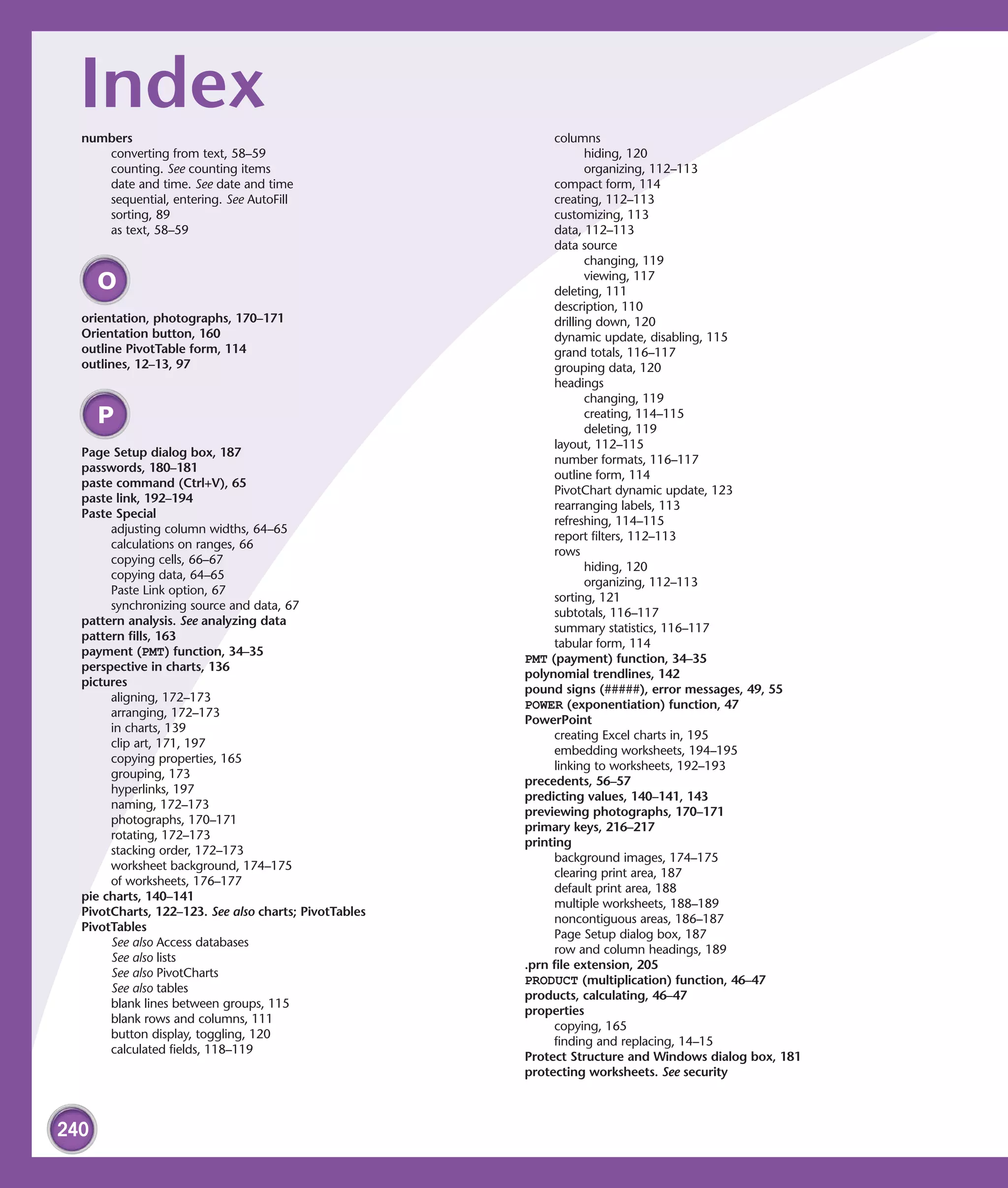 Index
  numbers                                                   columns
     converting from text, 58–59                                   hiding, 120
     counting. See counting items                                  organizing, 112–113
     date and time. See date and time                       compact form, 114
     sequential, entering. See AutoFill                     creating, 112–113
     sorting, 89                                            customizing, 113
     as text, 58–59                                         data, 112–113
                                                            data source
                                                                   changing, 119
                                                                   viewing, 117
      O                                                     deleting, 111
                                                            description, 110
  orientation, photographs, 170–171                         drilling down, 120
  Orientation button, 160                                   dynamic update, disabling, 115
  outline PivotTable form, 114                              grand totals, 116–117
  outlines, 12–13, 97                                       grouping data, 120
                                                            headings
                                                                   changing, 119
      P                                                            creating, 114–115
                                                                   deleting, 119
                                                            layout, 112–115
  Page Setup dialog box, 187
                                                            number formats, 116–117
  passwords, 180–181
                                                            outline form, 114
  paste command (Ctrl+V), 65
                                                            PivotChart dynamic update, 123
  paste link, 192–194
                                                            rearranging labels, 113
  Paste Special
                                                            refreshing, 114–115
       adjusting column widths, 64–65
                                                            report filters, 112–113
       calculations on ranges, 66
                                                            rows
       copying cells, 66–67
                                                                   hiding, 120
       copying data, 64–65
                                                                   organizing, 112–113
       Paste Link option, 67
                                                            sorting, 121
       synchronizing source and data, 67
                                                            subtotals, 116–117
  pattern analysis. See analyzing data
                                                            summary statistics, 116–117
  pattern fills, 163
                                                            tabular form, 114
  payment (PMT) function, 34–35
                                                       PMT (payment) function, 34–35
  perspective in charts, 136
                                                       polynomial trendlines, 142
  pictures
                                                       pound signs (#####), error messages, 49, 55
       aligning, 172–173
                                                       POWER (exponentiation) function, 47
       arranging, 172–173
                                                       PowerPoint
       in charts, 139
                                                            creating Excel charts in, 195
       clip art, 171, 197
                                                            embedding worksheets, 194–195
       copying properties, 165
                                                            linking to worksheets, 192–193
       grouping, 173
                                                       precedents, 56–57
       hyperlinks, 197
                                                       predicting values, 140–141, 143
       naming, 172–173
                                                       previewing photographs, 170–171
       photographs, 170–171
                                                       primary keys, 216–217
       rotating, 172–173
                                                       printing
       stacking order, 172–173
                                                            background images, 174–175
       worksheet background, 174–175
                                                            clearing print area, 187
       of worksheets, 176–177
                                                            default print area, 188
  pie charts, 140–141
                                                            multiple worksheets, 188–189
  PivotCharts, 122–123. See also charts; PivotTables
                                                            noncontiguous areas, 186–187
  PivotTables
                                                            Page Setup dialog box, 187
       See also Access databases
                                                            row and column headings, 189
       See also lists
                                                       .prn file extension, 205
       See also PivotCharts
                                                       PRODUCT (multiplication) function, 46–47
       See also tables
                                                       products, calculating, 46–47
       blank lines between groups, 115
                                                       properties
       blank rows and columns, 111
                                                            copying, 165
       button display, toggling, 120
                                                            finding and replacing, 14–15
       calculated fields, 118–119
                                                       Protect Structure and Windows dialog box, 181
                                                       protecting worksheets. See security



240
 