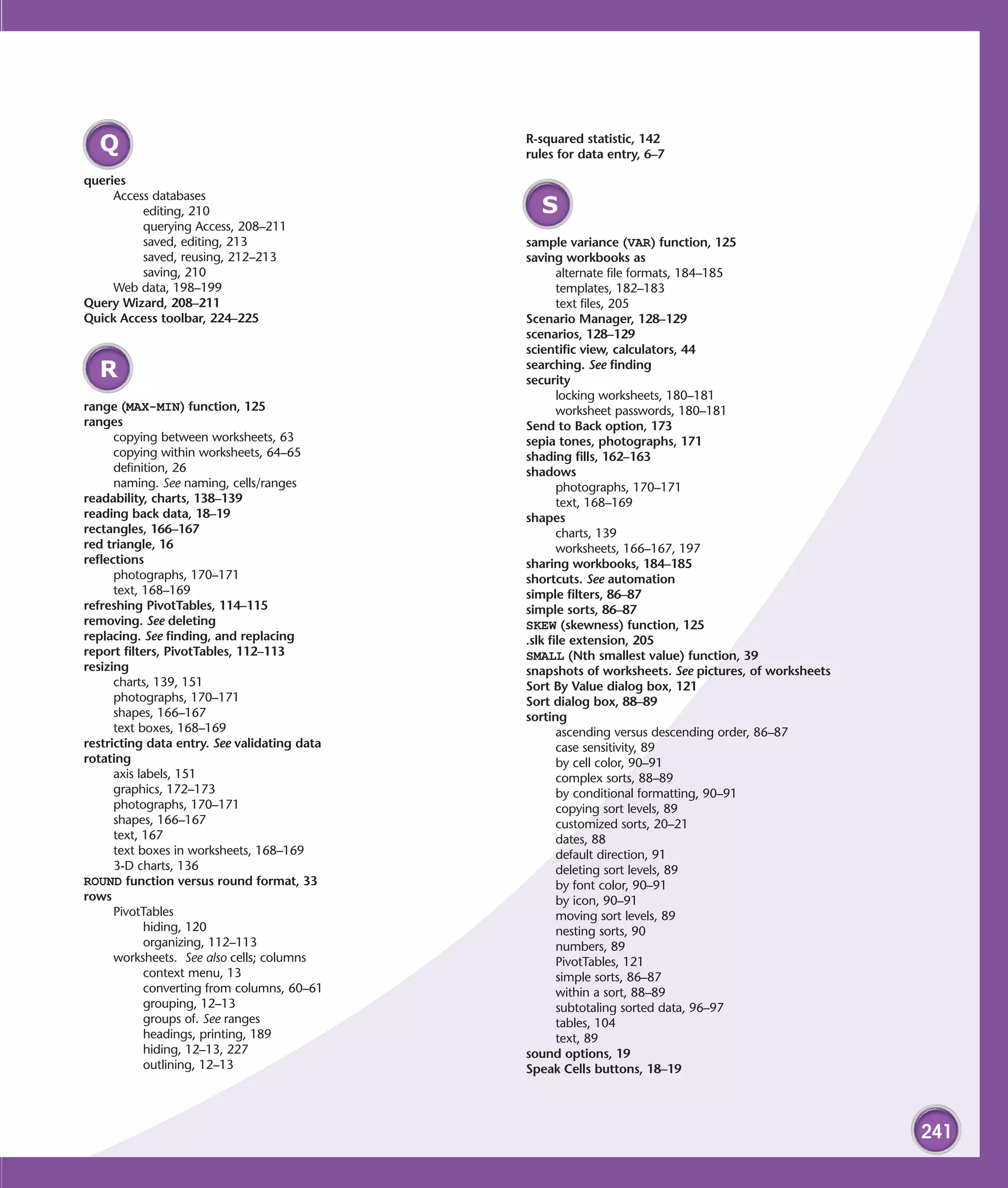 R-squared statistic, 142
  Q                                           rules for data entry, 6–7

queries
     Access databases
          editing, 210                          S
          querying Access, 208–211
          saved, editing, 213                 sample variance (VAR) function, 125
          saved, reusing, 212–213             saving workbooks as
          saving, 210                                alternate file formats, 184–185
     Web data, 198–199                               templates, 182–183
Query Wizard, 208–211                                text files, 205
Quick Access toolbar, 224–225                 Scenario Manager, 128–129
                                              scenarios, 128–129
                                              scientific view, calculators, 44
                                              searching. See finding
  R                                           security
                                                     locking worksheets, 180–181
range (MAX-MIN) function, 125                        worksheet passwords, 180–181
ranges                                        Send to Back option, 173
      copying between worksheets, 63          sepia tones, photographs, 171
      copying within worksheets, 64–65        shading fills, 162–163
      definition, 26                          shadows
      naming. See naming, cells/ranges               photographs, 170–171
readability, charts, 138–139                         text, 168–169
reading back data, 18–19                      shapes
rectangles, 166–167                                  charts, 139
red triangle, 16                                     worksheets, 166–167, 197
reflections                                   sharing workbooks, 184–185
      photographs, 170–171                    shortcuts. See automation
      text, 168–169                           simple filters, 86–87
refreshing PivotTables, 114–115               simple sorts, 86–87
removing. See deleting                        SKEW (skewness) function, 125
replacing. See finding, and replacing         .slk file extension, 205
report filters, PivotTables, 112–113          SMALL (Nth smallest value) function, 39
resizing                                      snapshots of worksheets. See pictures, of worksheets
      charts, 139, 151                        Sort By Value dialog box, 121
      photographs, 170–171                    Sort dialog box, 88–89
      shapes, 166–167                         sorting
      text boxes, 168–169                            ascending versus descending order, 86–87
restricting data entry. See validating data          case sensitivity, 89
rotating                                             by cell color, 90–91
      axis labels, 151                               complex sorts, 88–89
      graphics, 172–173                              by conditional formatting, 90–91
      photographs, 170–171                           copying sort levels, 89
      shapes, 166–167                                customized sorts, 20–21
      text, 167                                      dates, 88
      text boxes in worksheets, 168–169              default direction, 91
      3-D charts, 136                                deleting sort levels, 89
ROUND function versus round format, 33               by font color, 90–91
rows                                                 by icon, 90–91
      PivotTables                                    moving sort levels, 89
            hiding, 120                              nesting sorts, 90
            organizing, 112–113                      numbers, 89
      worksheets. See also cells; columns            PivotTables, 121
            context menu, 13                         simple sorts, 86–87
            converting from columns, 60–61           within a sort, 88–89
            grouping, 12–13                          subtotaling sorted data, 96–97
            groups of. See ranges                    tables, 104
            headings, printing, 189                  text, 89
            hiding, 12–13, 227                sound options, 19
            outlining, 12–13                  Speak Cells buttons, 18–19




                                                                                                     241
 