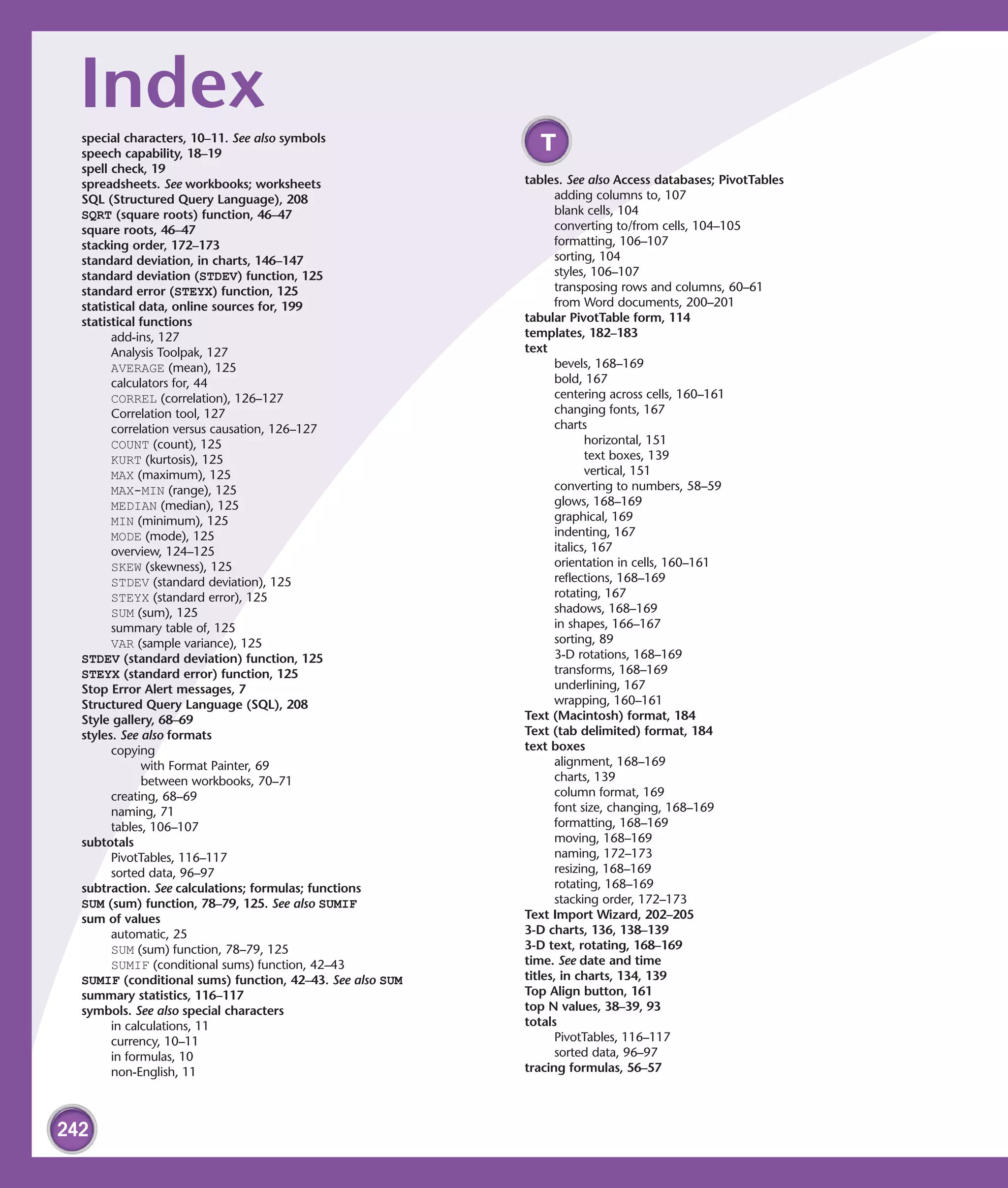 Index
  special characters, 10–11. See also symbols
  speech capability, 18–19
                                                             T
  spell check, 19
  spreadsheets. See workbooks; worksheets                  tables. See also Access databases; PivotTables
  SQL (Structured Query Language), 208                           adding columns to, 107
  SQRT (square roots) function, 46–47                            blank cells, 104
  square roots, 46–47                                            converting to/from cells, 104–105
  stacking order, 172–173                                        formatting, 106–107
  standard deviation, in charts, 146–147                         sorting, 104
  standard deviation (STDEV) function, 125                       styles, 106–107
  standard error (STEYX) function, 125                           transposing rows and columns, 60–61
  statistical data, online sources for, 199                      from Word documents, 200–201
  statistical functions                                    tabular PivotTable form, 114
        add-ins, 127                                       templates, 182–183
        Analysis Toolpak, 127                              text
        AVERAGE (mean), 125                                      bevels, 168–169
        calculators for, 44                                      bold, 167
        CORREL (correlation), 126–127                            centering across cells, 160–161
        Correlation tool, 127                                    changing fonts, 167
        correlation versus causation, 126–127                    charts
        COUNT (count), 125                                              horizontal, 151
        KURT (kurtosis), 125                                            text boxes, 139
        MAX (maximum), 125                                              vertical, 151
        MAX-MIN (range), 125                                     converting to numbers, 58–59
        MEDIAN (median), 125                                     glows, 168–169
        MIN (minimum), 125                                       graphical, 169
        MODE (mode), 125                                         indenting, 167
        overview, 124–125                                        italics, 167
        SKEW (skewness), 125                                     orientation in cells, 160–161
        STDEV (standard deviation), 125                          reflections, 168–169
        STEYX (standard error), 125                              rotating, 167
        SUM (sum), 125                                           shadows, 168–169
        summary table of, 125                                    in shapes, 166–167
        VAR (sample variance), 125                               sorting, 89
  STDEV (standard deviation) function, 125                       3-D rotations, 168–169
  STEYX (standard error) function, 125                           transforms, 168–169
  Stop Error Alert messages, 7                                   underlining, 167
  Structured Query Language (SQL), 208                           wrapping, 160–161
  Style gallery, 68–69                                     Text (Macintosh) format, 184
  styles. See also formats                                 Text (tab delimited) format, 184
        copying                                            text boxes
              with Format Painter, 69                            alignment, 168–169
              between workbooks, 70–71                           charts, 139
        creating, 68–69                                          column format, 169
        naming, 71                                               font size, changing, 168–169
        tables, 106–107                                          formatting, 168–169
  subtotals                                                      moving, 168–169
        PivotTables, 116–117                                     naming, 172–173
        sorted data, 96–97                                       resizing, 168–169
  subtraction. See calculations; formulas; functions             rotating, 168–169
  SUM (sum) function, 78–79, 125. See also SUMIF                 stacking order, 172–173
  sum of values                                            Text Import Wizard, 202–205
        automatic, 25                                      3-D charts, 136, 138–139
        SUM (sum) function, 78–79, 125                     3-D text, rotating, 168–169
        SUMIF (conditional sums) function, 42–43           time. See date and time
  SUMIF (conditional sums) function, 42–43. See also SUM   titles, in charts, 134, 139
  summary statistics, 116–117                              Top Align button, 161
  symbols. See also special characters                     top N values, 38–39, 93
        in calculations, 11                                totals
        currency, 10–11                                          PivotTables, 116–117
        in formulas, 10                                          sorted data, 96–97
        non-English, 11                                    tracing formulas, 56–57




242
 
