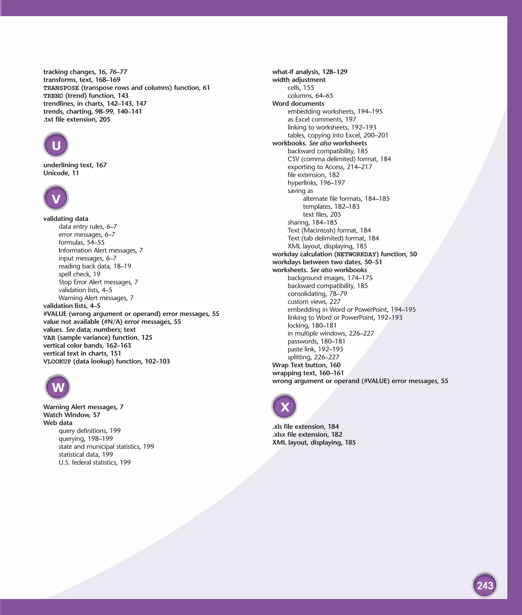 tracking changes, 16, 76–77                             what-if analysis, 128–129
transforms, text, 168–169                               width adjustment
TRANSPOSE (transpose rows and columns) function, 61         cells, 155
TREND (trend) function, 143                                 columns, 64–65
trendlines, in charts, 142–143, 147                     Word documents
trends, charting, 98–99, 140–141                            embedding worksheets, 194–195
.txt file extension, 205                                    as Excel comments, 197
                                                            linking to worksheets, 192–193
                                                            tables, copying into Excel, 200–201
                                                        workbooks. See also worksheets
  U                                                         backward compatibility, 185
                                                            CSV (comma delimited) format, 184
underlining text, 167                                       exporting to Access, 214–217
Unicode, 11                                                 file extension, 182
                                                            hyperlinks, 196–197
                                                            saving as
  V                                                                alternate file formats, 184–185
                                                                   templates, 182–183
                                                                   text files, 205
validating data
                                                            sharing, 184–185
      data entry rules, 6–7
                                                            Text (Macintosh) format, 184
      error messages, 6–7
                                                            Text (tab delimited) format, 184
      formulas, 54–55
                                                            XML layout, displaying, 185
      Information Alert messages, 7
                                                        workday calculation (NETWORKDAY) function, 50
      input messages, 6–7
                                                        workdays between two dates, 50–51
      reading back data, 18–19
                                                        worksheets. See also workbooks
      spell check, 19
                                                            background images, 174–175
      Stop Error Alert messages, 7
                                                            backward compatibility, 185
      validation lists, 4–5
                                                            consolidating, 78–79
      Warning Alert messages, 7
                                                            custom views, 227
validation lists, 4–5
                                                            embedding in Word or PowerPoint, 194–195
#VALUE (wrong argument or operand) error messages, 55
                                                            linking to Word or PowerPoint, 192–193
value not available (#N/A) error messages, 55
                                                            locking, 180–181
values. See data; numbers; text
                                                            in multiple windows, 226–227
VAR (sample variance) function, 125
                                                            passwords, 180–181
vertical color bands, 162–163
                                                            paste link, 192–193
vertical text in charts, 151
                                                            splitting, 226–227
VLOOKUP (data lookup) function, 102–103
                                                        Wrap Text button, 160
                                                        wrapping text, 160–161
                                                        wrong argument or operand (#VALUE) error messages, 55
  W
Warning Alert messages, 7
Watch Window, 57
                                                          X
Web data
                                                        .xls file extension, 184
    query definitions, 199
                                                        .xlsx file extension, 182
    querying, 198–199
                                                        XML layout, displaying, 185
    state and municipal statistics, 199
    statistical data, 199
    U.S. federal statistics, 199




                                                                                                                243
 