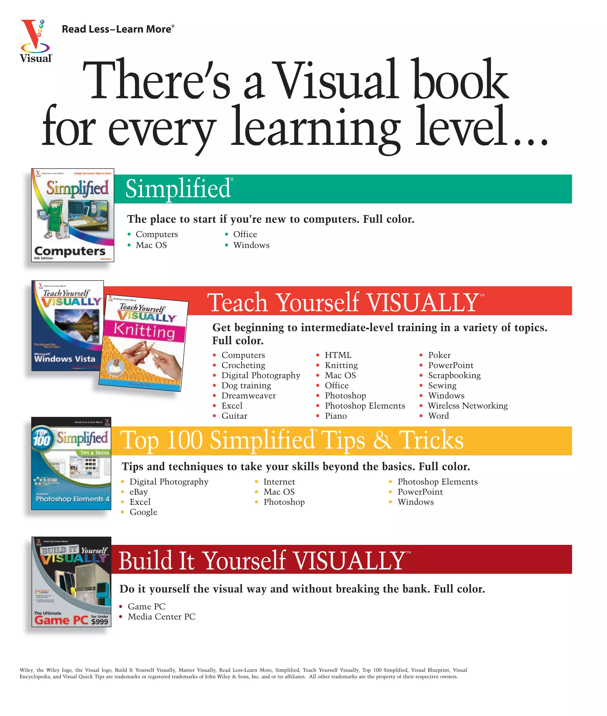 Read Less–Learn More®




           There’s a Visual book
         for every learning level...
                                                                                         ®


                                              Simplified
                                              The place to start if you’re new to computers. Full color.
                                              • Computers                              • Office
                                              • Mac OS                                 • Windows




                                                                               Teach Yourself VISUALLY                                                                                            ™



                                                                                  Get beginning to intermediate-level training in a variety of topics.
                                                                                  Full color.
                                                                                  •   Computers                               •   HTML                                    •   Poker
                                                                                  •   Crocheting                              •   Knitting                                •   PowerPoint
                                                                                  •   Digital Photography                     •   Mac OS                                  •   Scrapbooking
                                                                                  •   Dog training                            •   Office                                  •   Sewing
                                                                                  •   Dreamweaver                             •   Photoshop                               •   Windows
                                                                                  •   Excel                                   •   Photoshop Elements                      •   Wireless Networking
                                                                                  •   Guitar                                  •   Piano                                   •   Word
                                                                                                                             ®


                                          Top 100 Simplified Tips & Tricks
                                           Tips and techniques to take your skills beyond the basics. Full color.
                                          •   Digital Photography                                   • Internet                                               • Photoshop Elements
                                          •   eBay                                                  • Mac OS                                                 • PowerPoint
                                          •   Excel                                                 • Photoshop                                              • Windows
                                          •   Google




                                          Build It Yourself VISUALLY
                                                                                                                                                                    ™




                                          Do it yourself the visual way and without breaking the bank. Full color.
                                          • Game PC
                                          • Media Center PC




Wiley, the Wiley logo, the Visual logo, Build It Yourself Visually, Master Visually, Read Less-Learn More, Simplified, Teach Yourself Visually, Top 100 Simplified, Visual Blueprint, Visual
Encyclopedia, and Visual Quick Tips are trademarks or registered trademarks of John Wiley & Sons, Inc. and or its affiliates. All other trademarks are the property of their respective owners.
 