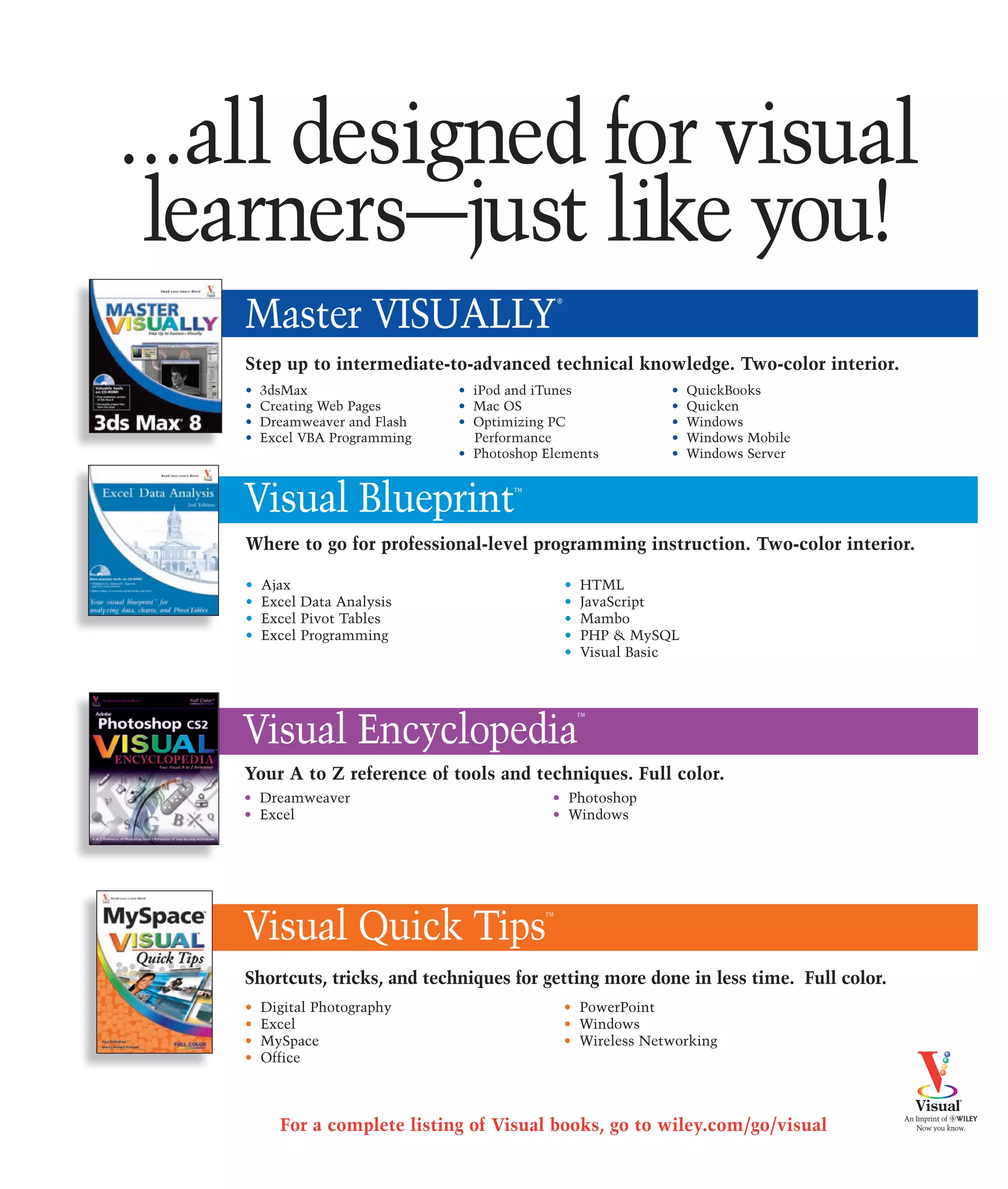 ...all designed for visual
 learners—just like you!
    Master VISUALLY
                                                ®




    Step up to intermediate-to-advanced technical knowledge. Two-color interior.
    •   3dsMax                  • iPod and iTunes                  •   QuickBooks
    •   Creating Web Pages      • Mac OS                           •   Quicken
    •   Dreamweaver and Flash   • Optimizing PC                    •   Windows
    •   Excel VBA Programming     Performance                      •   Windows Mobile
                                • Photoshop Elements               •   Windows Server



    Visual Blueprint                   ™



    Where to go for professional-level programming instruction. Two-color interior.

    •   Ajax                                        •   HTML
    •   Excel Data Analysis                         •   JavaScript
    •   Excel Pivot Tables                          •   Mambo
    •   Excel Programming                           •   PHP & MySQL
                                                    •   Visual Basic




    Visual Encyclopedia
                                                        ™




    Your A to Z reference of tools and techniques. Full color.
    • Dreamweaver                            • Photoshop
    • Excel                                  • Windows




    Visual Quick Tips                       ™




    Shortcuts, tricks, and techniques for getting more done in less time. Full color.
    •   Digital Photography                         • PowerPoint
    •   Excel                                       • Windows
    •   MySpace                                     • Wireless Networking
    •   Office



          For a complete listing of Visual books, go to wiley.com/go/visual
 