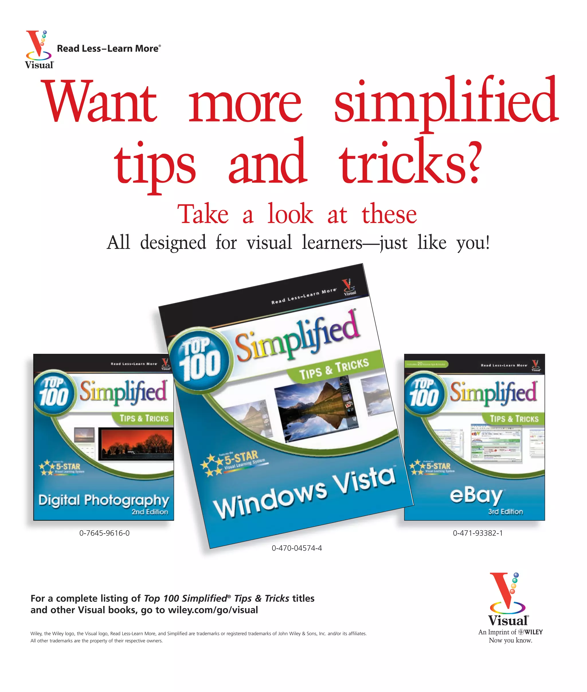 Read Less–Learn More®




    Want more simplified
      tips and tricks?
                                                                        Take a look at these
                                     All designed for visual learners—just like you!




                        0-7645-9616-0                                                                                                                                    0-471-93382-1
                                                                                                                       0-470-04574-4




For a complete listing of Top 100 Simplified® Tips & Tricks titles
and other Visual books, go to wiley.com/go/visual

Wiley, the Wiley logo, the Visual logo, Read Less-Learn More, and Simplified are trademarks or registered trademarks of John Wiley & Sons, Inc. and/or its affiliates.
All other trademarks are the property of their respective owners.
 