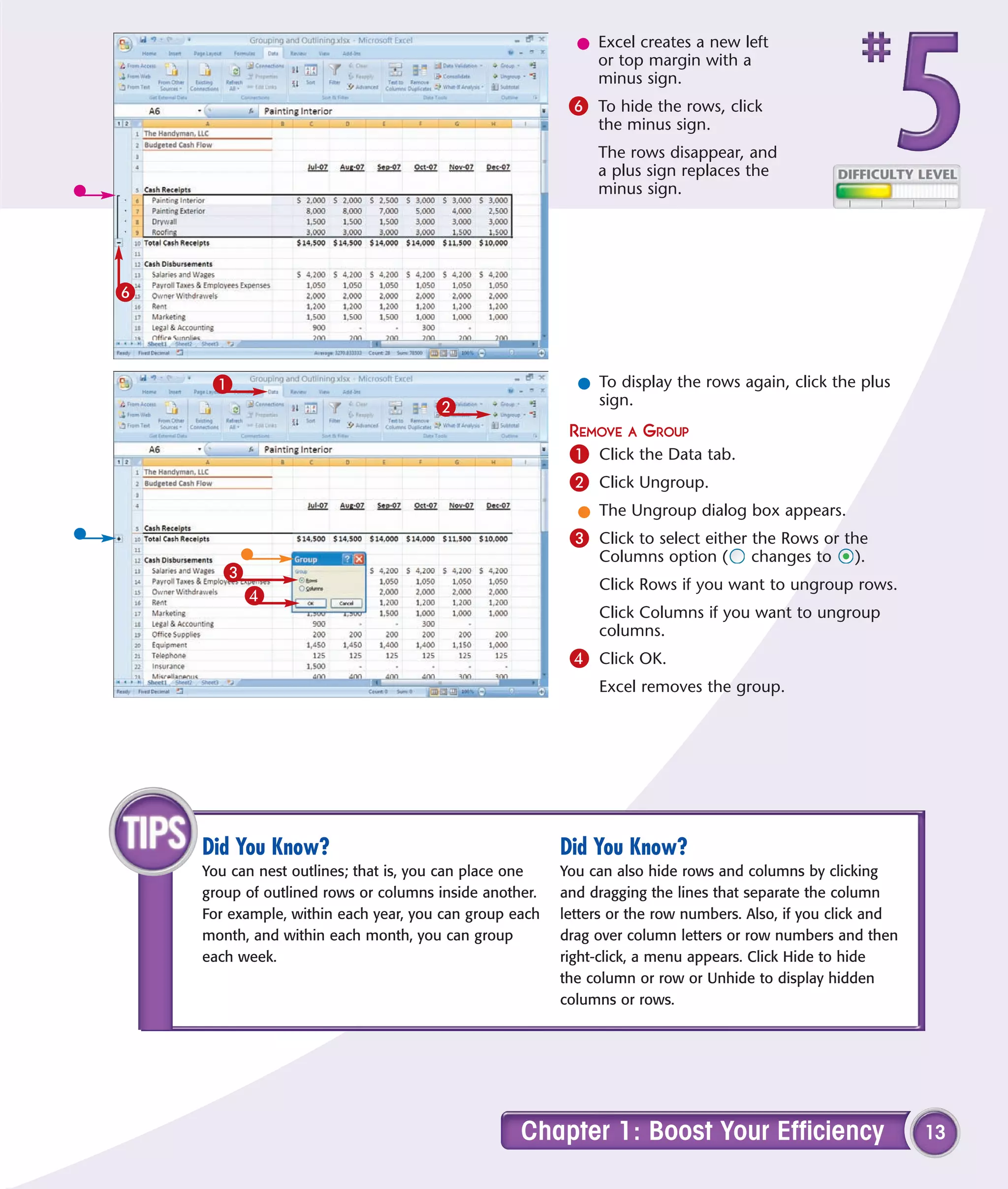 l Excel creates a new left
                                                            or top margin with a
                                                            minus sign.
                                                         6 To hide the rows, click
                                                             the minus sign.
                                                             The rows disappear, and
                                                             a plus sign replaces the
                                                             minus sign.




6



     1                                                    l To display the rows again, click the plus
                                     2                      sign.
                                                         REMOVE A GROUP
                                                         1 Click the Data tab.
                                                         2 Click Ungroup.
                                                          l The Ungroup dialog box appears.
                                                         3 Click to select either the Rows or the
                                                             Columns option (       changes to     ).
       3
                                                             Click Rows if you want to ungroup rows.
           4
                                                             Click Columns if you want to ungroup
                                                             columns.
                                                         4 Click OK.
                                                             Excel removes the group.




    Did You Know?                                       Did You Know?
    You can nest outlines; that is, you can place one   You can also hide rows and columns by clicking
    group of outlined rows or columns inside another.   and dragging the lines that separate the column
    For example, within each year, you can group each   letters or the row numbers. Also, if you click and
    month, and within each month, you can group         drag over column letters or row numbers and then
    each week.                                          right-click, a menu appears. Click Hide to hide
                                                        the column or row or Unhide to display hidden
                                                        columns or rows.




                                                  Chapter 1: Boost Your Efficiency                           13
 
