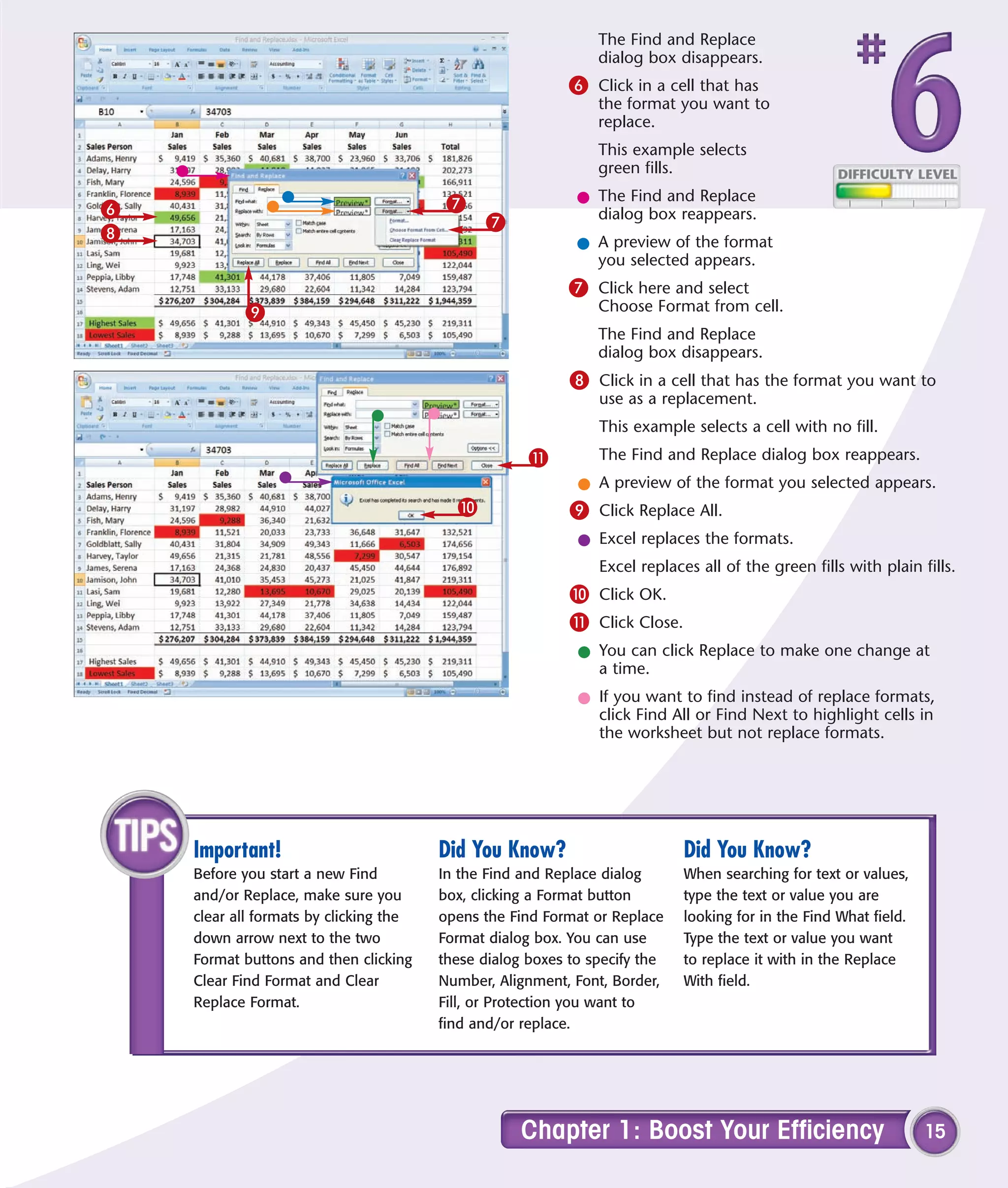 The Find and Replace
                                                               dialog box disappears.
                                                           6 Click in a cell that has
                                                               the format you want to
                                                               replace.
                                                               This example selects
                                                               green fills.

                                         7                  l The Find and Replace
6                                                             dialog box reappears.
                                              7
8
                                                            l A preview of the format
                                                              you selected appears.
                                                           7 Click here and select
           9                                                   Choose Format from cell.
                                                               The Find and Replace
                                                               dialog box disappears.
                                                           8 Click in a cell that has the format you want to
                                                               use as a replacement.
                                                               This example selects a cell with no fill.
                                                     !         The Find and Replace dialog box reappears.
                                                            l A preview of the format you selected appears.
                                          0                9 Click Replace All.
                                                            l Excel replaces the formats.
                                                               Excel replaces all of the green fills with plain fills.
                                                           0 Click OK.
                                                           ! Click Close.
                                                            l You can click Replace to make one change at
                                                              a time.
                                                            l If you want to find instead of replace formats,
                                                              click Find All or Find Next to highlight cells in
                                                              the worksheet but not replace formats.




    Important!                          Did You Know?                       Did You Know?
    Before you start a new Find         In the Find and Replace dialog      When searching for text or values,
    and/or Replace, make sure you       box, clicking a Format button       type the text or value you are
    clear all formats by clicking the   opens the Find Format or Replace    looking for in the Find What field.
    down arrow next to the two          Format dialog box. You can use      Type the text or value you want
    Format buttons and then clicking    these dialog boxes to specify the   to replace it with in the Replace
    Clear Find Format and Clear         Number, Alignment, Font, Border,    With field.
    Replace Format.                     Fill, or Protection you want to
                                        find and/or replace.




                                                    Chapter 1: Boost Your Efficiency                              15
 