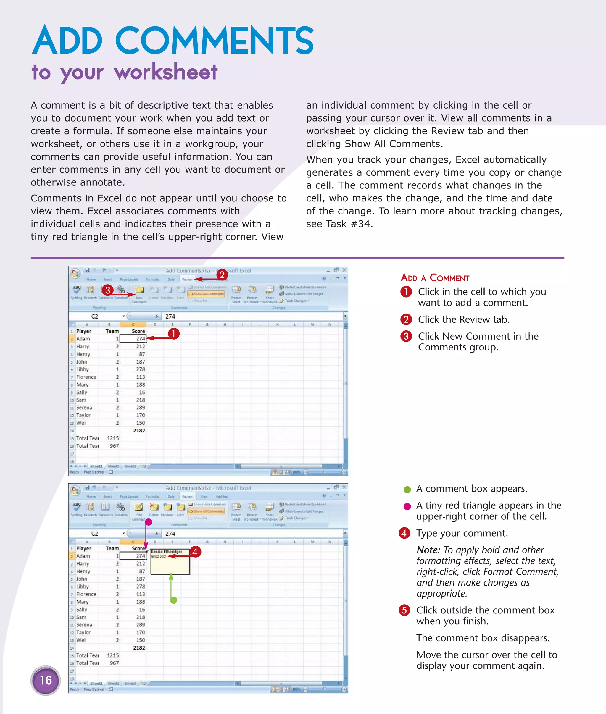 ADD COMMENTS
to your worksheet
A comment is a bit of descriptive text that enables        an individual comment by clicking in the cell or
you to document your work when you add text or             passing your cursor over it. View all comments in a
create a formula. If someone else maintains your           worksheet by clicking the Review tab and then
worksheet, or others use it in a workgroup, your           clicking Show All Comments.
comments can provide useful information. You can           When you track your changes, Excel automatically
enter comments in any cell you want to document or         generates a comment every time you copy or change
otherwise annotate.                                        a cell. The comment records what changes in the
Comments in Excel do not appear until you choose to        cell, who makes the change, and the time and date
view them. Excel associates comments with                  of the change. To learn more about tracking changes,
individual cells and indicates their presence with a       see Task #34.
tiny red triangle in the cell’s upper-right corner. View



                                        2                                     ADD A COMMENT
               3                                                              1 Click in the cell to which you
                                                                                  want to add a comment.
                                                                              2 Click the Review tab.
                             1                                                3 Click New Comment in the
                                                                                  Comments group.




                                                                               l A comment box appears.
                                                                               l A tiny red triangle appears in the
                                                                                 upper-right corner of the cell.
                                                                              4 Type your comment.
                                  4                                              Note: To apply bold and other
                                                                                 formatting effects, select the text,
                                                                                 right-click, click Format Comment,
                                                                                 and then make changes as
                                                                                 appropriate.
                                                                              5 Click outside the comment box
                                                                                 when you finish.
                                                                                 The comment box disappears.
                                                                                 Move the cursor over the cell to
                                                                                 display your comment again.
 16
 