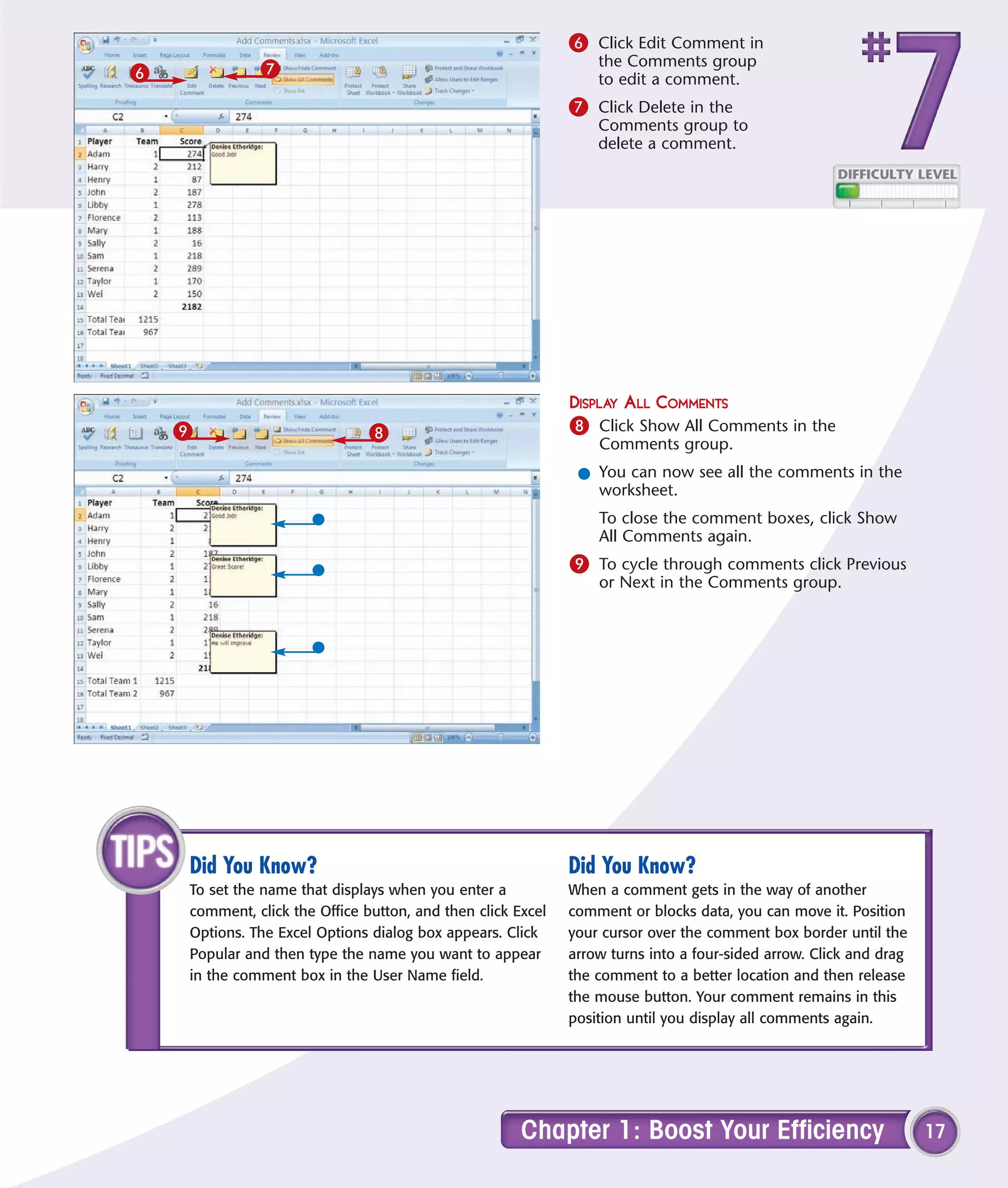6 Click Edit Comment in
              7                                                  the Comments group
6                                                                to edit a comment.
                                                             7 Click Delete in the
                                                                 Comments group to
                                                                 delete a comment.




                                                             DISPLAY ALL COMMENTS
    9                          8                             8 Click Show All Comments in the
                                                                 Comments group.
                                                              l You can now see all the comments in the
                                                                worksheet.
                                                                 To close the comment boxes, click Show
                                                                 All Comments again.
                                                             9 To cycle through comments click Previous
                                                                 or Next in the Comments group.




    Did You Know?                                            Did You Know?
    To set the name that displays when you enter a           When a comment gets in the way of another
    comment, click the Office button, and then click Excel   comment or blocks data, you can move it. Position
    Options. The Excel Options dialog box appears. Click     your cursor over the comment box border until the
    Popular and then type the name you want to appear        arrow turns into a four-sided arrow. Click and drag
    in the comment box in the User Name field.               the comment to a better location and then release
                                                             the mouse button. Your comment remains in this
                                                             position until you display all comments again.




                                                      Chapter 1: Boost Your Efficiency                             17
 