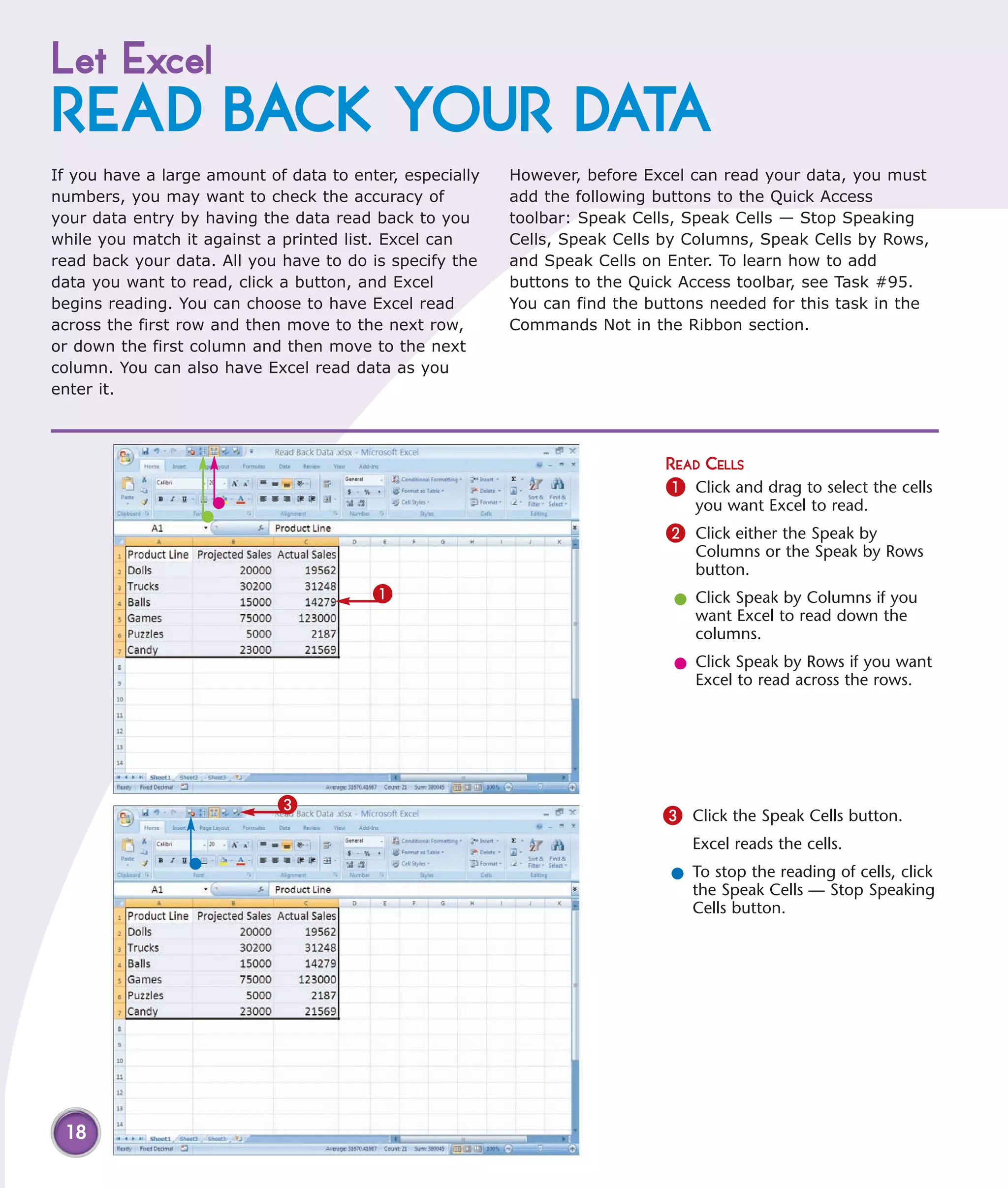 Let Excel
READ BACK YOUR DATA
If you have a large amount of data to enter, especially   However, before Excel can read your data, you must
numbers, you may want to check the accuracy of            add the following buttons to the Quick Access
your data entry by having the data read back to you       toolbar: Speak Cells, Speak Cells — Stop Speaking
while you match it against a printed list. Excel can      Cells, Speak Cells by Columns, Speak Cells by Rows,
read back your data. All you have to do is specify the    and Speak Cells on Enter. To learn how to add
data you want to read, click a button, and Excel          buttons to the Quick Access toolbar, see Task #95.
begins reading. You can choose to have Excel read         You can find the buttons needed for this task in the
across the first row and then move to the next row,       Commands Not in the Ribbon section.
or down the first column and then move to the next
column. You can also have Excel read data as you
enter it.



                                                                             READ CELLS
                                                                             1 Click and drag to select the cells
                                                                                 you want Excel to read.
                                                                             2 Click either the Speak by
                                                                                 Columns or the Speak by Rows
                                                                                 button.
                                         1                                    l Click Speak by Columns if you
                                                                                want Excel to read down the
                                                                                columns.
                                                                              l Click Speak by Rows if you want
                                                                                Excel to read across the rows.




                             3
                                                                             3 Click the Speak Cells button.
                                                                                 Excel reads the cells.
                                                                              l To stop the reading of cells, click
                                                                                the Speak Cells — Stop Speaking
                                                                                Cells button.




 18
 