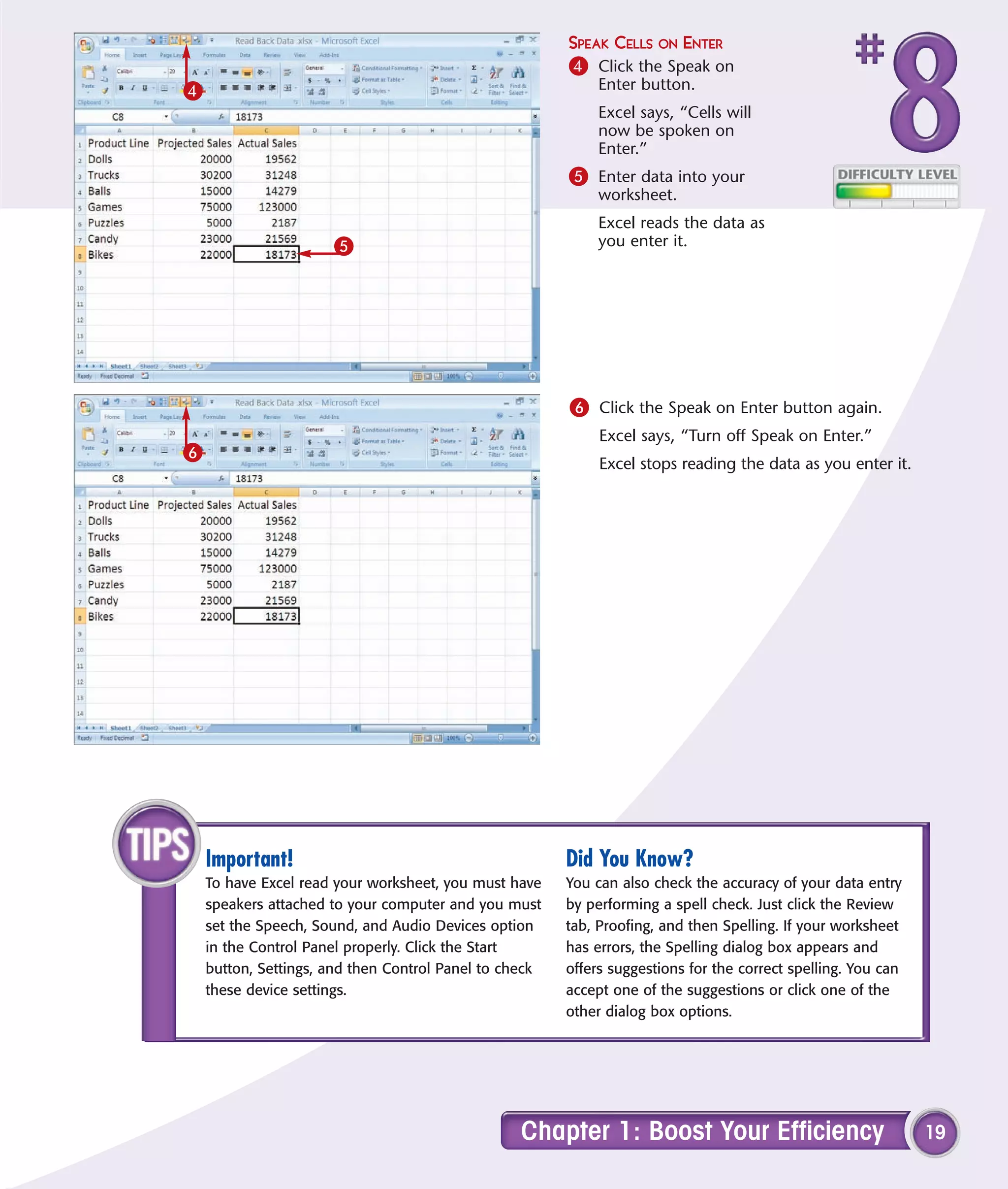 SPEAK CELLS ON ENTER
                                                        4 Click the Speak on
4                                                            Enter button.
                                                             Excel says, “Cells will
                                                             now be spoken on
                                                             Enter.”
                                                        5 Enter data into your
                                                             worksheet.
                                                             Excel reads the data as
                      5                                      you enter it.




                                                        6 Click the Speak on Enter button again.
                                                             Excel says, “Turn off Speak on Enter.”
6
                                                             Excel stops reading the data as you enter it.




    Important!                                          Did You Know?
    To have Excel read your worksheet, you must have    You can also check the accuracy of your data entry
    speakers attached to your computer and you must     by performing a spell check. Just click the Review
    set the Speech, Sound, and Audio Devices option     tab, Proofing, and then Spelling. If your worksheet
    in the Control Panel properly. Click the Start      has errors, the Spelling dialog box appears and
    button, Settings, and then Control Panel to check   offers suggestions for the correct spelling. You can
    these device settings.                              accept one of the suggestions or click one of the
                                                        other dialog box options.




                                                  Chapter 1: Boost Your Efficiency                             19
 