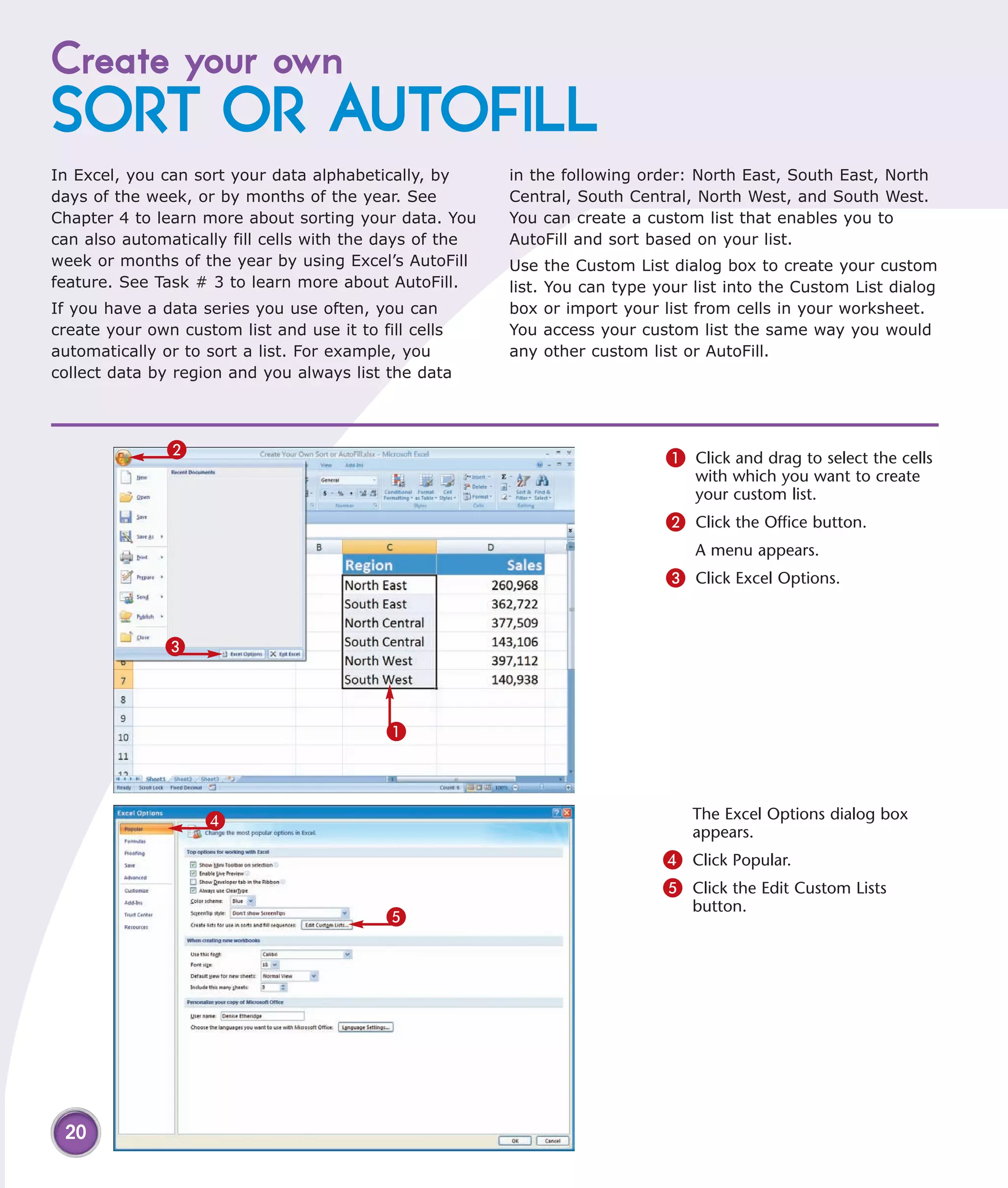 Create your own
SORT OR AUTOFILL
In Excel, you can sort your data alphabetically, by      in the following order: North East, South East, North
days of the week, or by months of the year. See          Central, South Central, North West, and South West.
Chapter 4 to learn more about sorting your data. You     You can create a custom list that enables you to
can also automatically fill cells with the days of the   AutoFill and sort based on your list.
week or months of the year by using Excel’s AutoFill     Use     the Custom List dialog box to create your custom
feature. See Task # 3 to learn more about AutoFill.      list.   You can type your list into the Custom List dialog
If you have a data series you use often, you can         box     or import your list from cells in your worksheet.
create your own custom list and use it to fill cells     You     access your custom list the same way you would
automatically or to sort a list. For example, you        any     other custom list or AutoFill.
collect data by region and you always list the data



               2                                                                1 Click and drag to select the cells
                                                                                    with which you want to create
                                                                                    your custom list.
                                                                                2 Click the Office button.
                                                                                    A menu appears.
                                                                                3 Click Excel Options.


              3



                                           1



                    4                                                              The Excel Options dialog box
                                                                                   appears.
                                                                                4 Click Popular.
                                                                                5 Click the Edit Custom Lists
                                                                                   button.
                                           5




 20
 