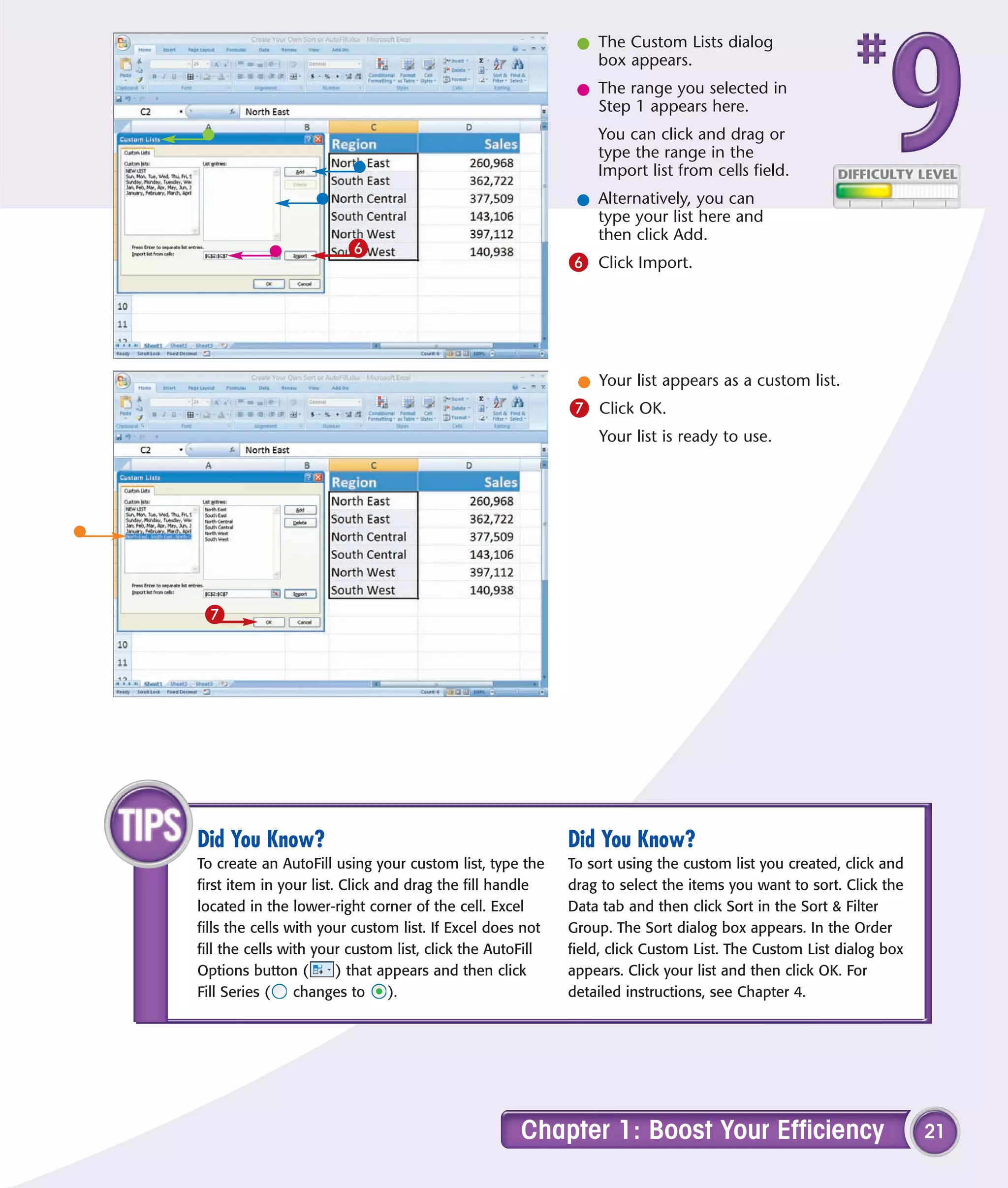 l The Custom Lists dialog
                                                              box appears.
                                                            l The range you selected in
                                                              Step 1 appears here.
                                                               You can click and drag or
                                                               type the range in the
                                                               Import list from cells field.
                                                            l Alternatively, you can
                                                              type your list here and
                                                              then click Add.
                        6
                                                           6 Click Import.




                                                            l Your list appears as a custom list.
                                                           7 Click OK.
                                                               Your list is ready to use.




 7




Did You Know?                                              Did You Know?
To create an AutoFill using your custom list, type the     To sort using the custom list you created, click and
first item in your list. Click and drag the fill handle    drag to select the items you want to sort. Click the
located in the lower-right corner of the cell. Excel       Data tab and then click Sort in the Sort & Filter
fills the cells with your custom list. If Excel does not   Group. The Sort dialog box appears. In the Order
fill the cells with your custom list, click the AutoFill   field, click Custom List. The Custom List dialog box
Options button (        ) that appears and then click      appears. Click your list and then click OK. For
Fill Series (    changes to      ).                        detailed instructions, see Chapter 4.




                                                    Chapter 1: Boost Your Efficiency                              21
 