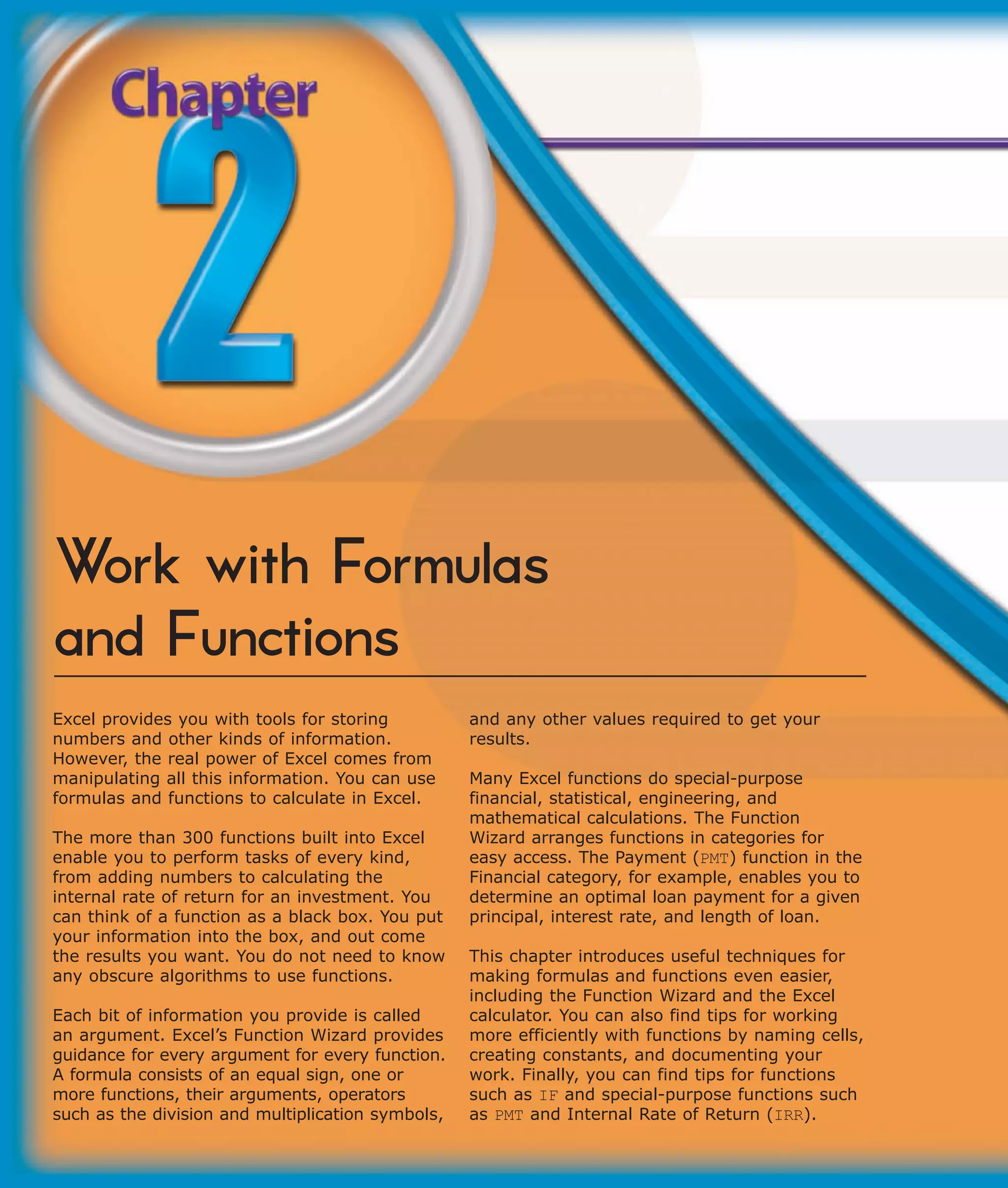 Work with Formulas
and Functions
Excel provides you with tools for storing          and any other values required to get your
numbers and other kinds of information.            results.
However, the real power of Excel comes from
manipulating all this information. You can use     Many Excel functions do special-purpose
formulas and functions to calculate in Excel.      financial, statistical, engineering, and
                                                   mathematical calculations. The Function
The more than 300 functions built into Excel       Wizard arranges functions in categories for
enable you to perform tasks of every kind,         easy access. The Payment (PMT) function in the
from adding numbers to calculating the             Financial category, for example, enables you to
internal rate of return for an investment. You     determine an optimal loan payment for a given
can think of a function as a black box. You put    principal, interest rate, and length of loan.
your information into the box, and out come
the results you want. You do not need to know      This chapter introduces useful techniques for
any obscure algorithms to use functions.           making formulas and functions even easier,
                                                   including the Function Wizard and the Excel
Each bit of information you provide is called      calculator. You can also find tips for working
an argument. Excel’s Function Wizard provides      more efficiently with functions by naming cells,
guidance for every argument for every function.    creating constants, and documenting your
A formula consists of an equal sign, one or        work. Finally, you can find tips for functions
more functions, their arguments, operators         such as IF and special-purpose functions such
such as the division and multiplication symbols,   as PMT and Internal Rate of Return (IRR).
 