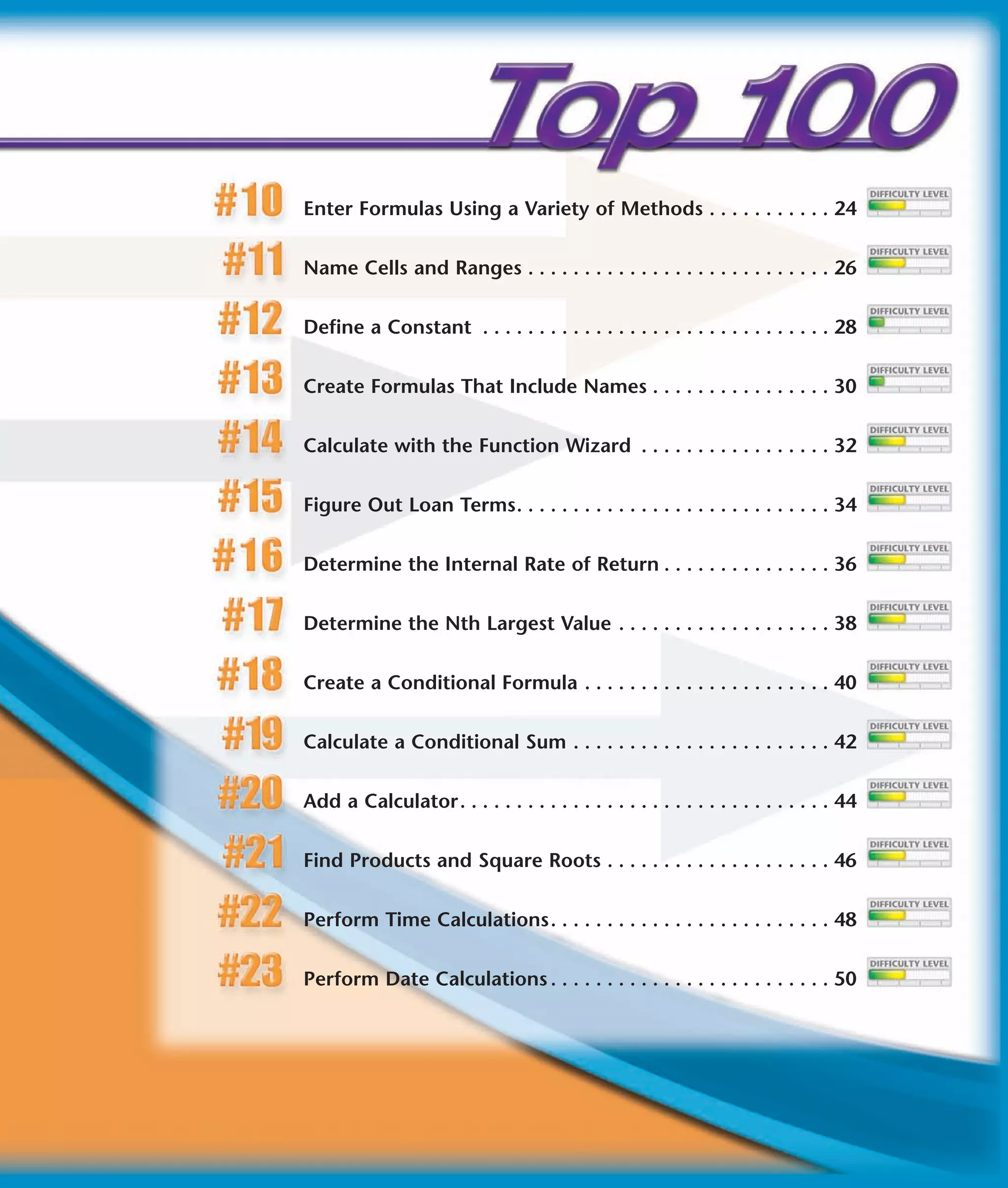 Enter Formulas Using a Variety of Methods . . . . . . . . . . . 24


Name Cells and Ranges . . . . . . . . . . . . . . . . . . . . . . . . . . . 26


Define a Constant . . . . . . . . . . . . . . . . . . . . . . . . . . . . . . . 28


Create Formulas That Include Names . . . . . . . . . . . . . . . . 30


Calculate with the Function Wizard . . . . . . . . . . . . . . . . . 32


Figure Out Loan Terms. . . . . . . . . . . . . . . . . . . . . . . . . . . . 34


Determine the Internal Rate of Return . . . . . . . . . . . . . . . 36


Determine the Nth Largest Value . . . . . . . . . . . . . . . . . . . 38


Create a Conditional Formula . . . . . . . . . . . . . . . . . . . . . . 40


Calculate a Conditional Sum . . . . . . . . . . . . . . . . . . . . . . . 42


Add a Calculator. . . . . . . . . . . . . . . . . . . . . . . . . . . . . . . . . 44


Find Products and Square Roots . . . . . . . . . . . . . . . . . . . . 46


Perform Time Calculations. . . . . . . . . . . . . . . . . . . . . . . . . 48


Perform Date Calculations . . . . . . . . . . . . . . . . . . . . . . . . . 50
 