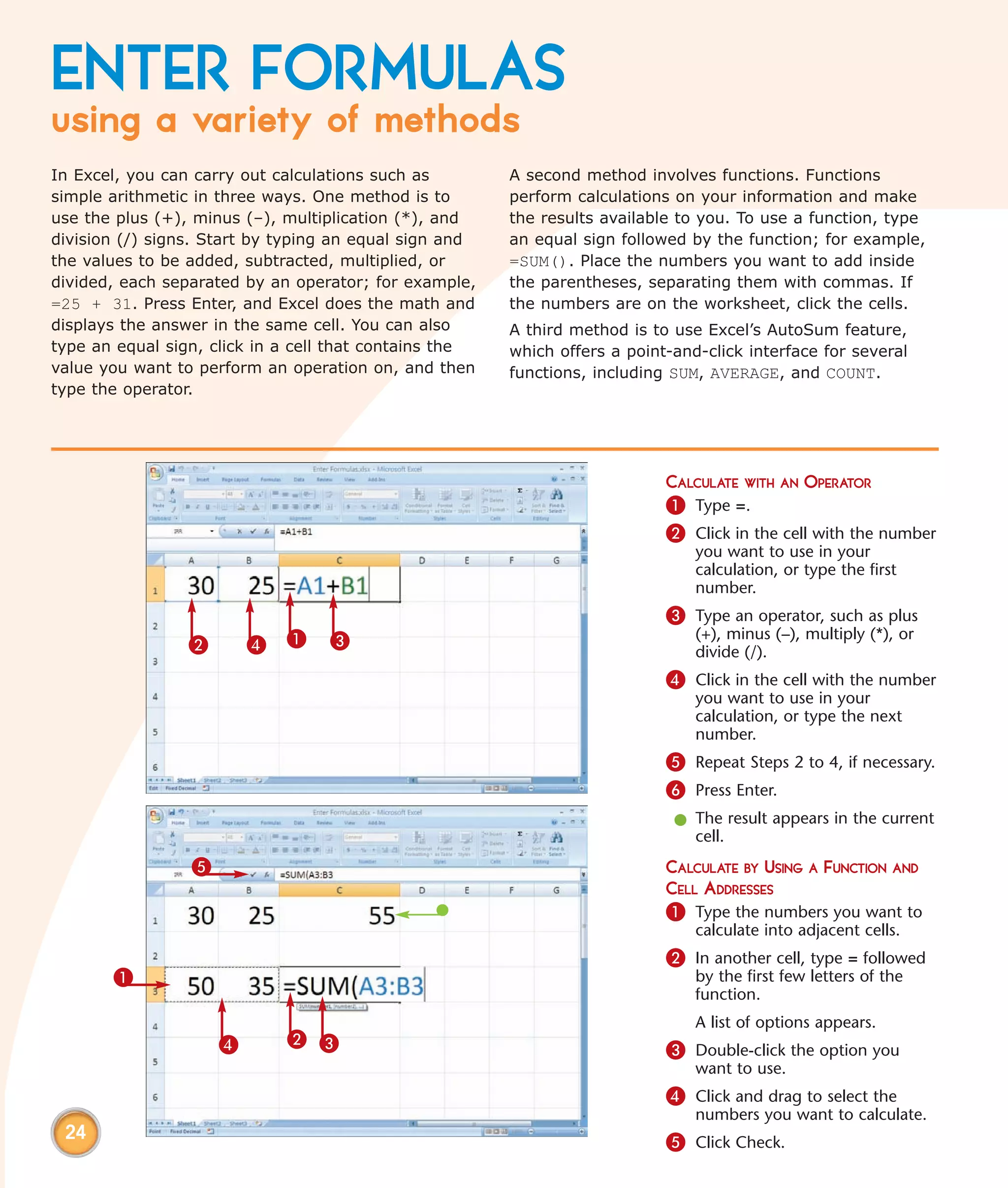 ENTER FORMULAS
using a variety of methods
In Excel, you can carry out calculations such as        A second method involves functions. Functions
simple arithmetic in three ways. One method is to       perform calculations on your information and make
use the plus (+), minus (–), multiplication (*), and    the results available to you. To use a function, type
division (/) signs. Start by typing an equal sign and   an equal sign followed by the function; for example,
the values to be added, subtracted, multiplied, or      =SUM(). Place the numbers you want to add inside
divided, each separated by an operator; for example,    the parentheses, separating them with commas. If
=25 + 31. Press Enter, and Excel does the math and      the numbers are on the worksheet, click the cells.
displays the answer in the same cell. You can also      A third method is to use Excel’s AutoSum feature,
type an equal sign, click in a cell that contains the   which offers a point-and-click interface for several
value you want to perform an operation on, and then     functions, including SUM, AVERAGE, and COUNT.
type the operator.




                                                                            CALCULATE WITH AN OPERATOR
                                                                            1 Type =.
                                                                            2 Click in the cell with the number
                                                                                you want to use in your
                                                                                calculation, or type the first
                                                                                number.
                                                                            3 Type an operator, such as plus
                 2       4   1    3                                             (+), minus (–), multiply (*), or
                                                                                divide (/).
                                                                            4 Click in the cell with the number
                                                                                you want to use in your
                                                                                calculation, or type the next
                                                                                number.
                                                                            5 Repeat Steps 2 to 4, if necessary.
                                                                            6 Press Enter.
                                                                             l The result appears in the current
                                                                               cell.
                 5                                                          CALCULATE BY USING A FUNCTION AND
                                                                            CELL ADDRESSES
                                                                            1 Type the numbers you want to
                                                                                calculate into adjacent cells.
                                                                            2 In another cell, type = followed
       1                                                                        by the first few letters of the
                                                                                function.
                                                                                A list of options appears.
                     4       2 3
                                                                            3 Double-click the option you
                                                                                want to use.
                                                                            4 Click and drag to select the
                                                                                numbers you want to calculate.
 24                                                                         5 Click Check.
 