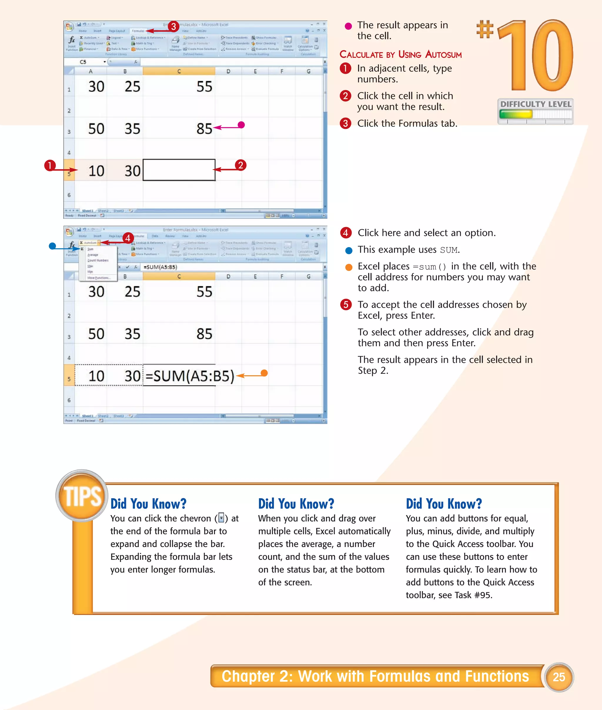 3                                          l The result appears in
                                                               the cell.
                                                            CALCULATE BY USING AUTOSUM
                                                            1 In adjacent cells, type
                                                                 numbers.
                                                            2 Click the cell in which
                                                                 you want the result.
                                                            3 Click the Formulas tab.


1                                  2




      4                                                     4 Click here and select an option.
                                                             l This example uses SUM.
                                                             l Excel places =sum() in the cell, with the
                                                               cell address for numbers you may want
                                                               to add.
                                                            5 To accept the cell addresses chosen by
                                                                 Excel, press Enter.
                                                                 To select other addresses, click and drag
                                                                 them and then press Enter.
                                                                 The result appears in the cell selected in
                                                                 Step 2.




    Did You Know?                      Did You Know?                         Did You Know?
    You can click the chevron ( ) at   When you click and drag over          You can add buttons for equal,
    the end of the formula bar to      multiple cells, Excel automatically   plus, minus, divide, and multiply
    expand and collapse the bar.       places the average, a number          to the Quick Access toolbar. You
    Expanding the formula bar lets     count, and the sum of the values      can use these buttons to enter
    you enter longer formulas.         on the status bar, at the bottom      formulas quickly. To learn how to
                                       of the screen.                        add buttons to the Quick Access
                                                                             toolbar, see Task #95.




                               Chapter 2: Work with Formulas and Functions                                       25
 