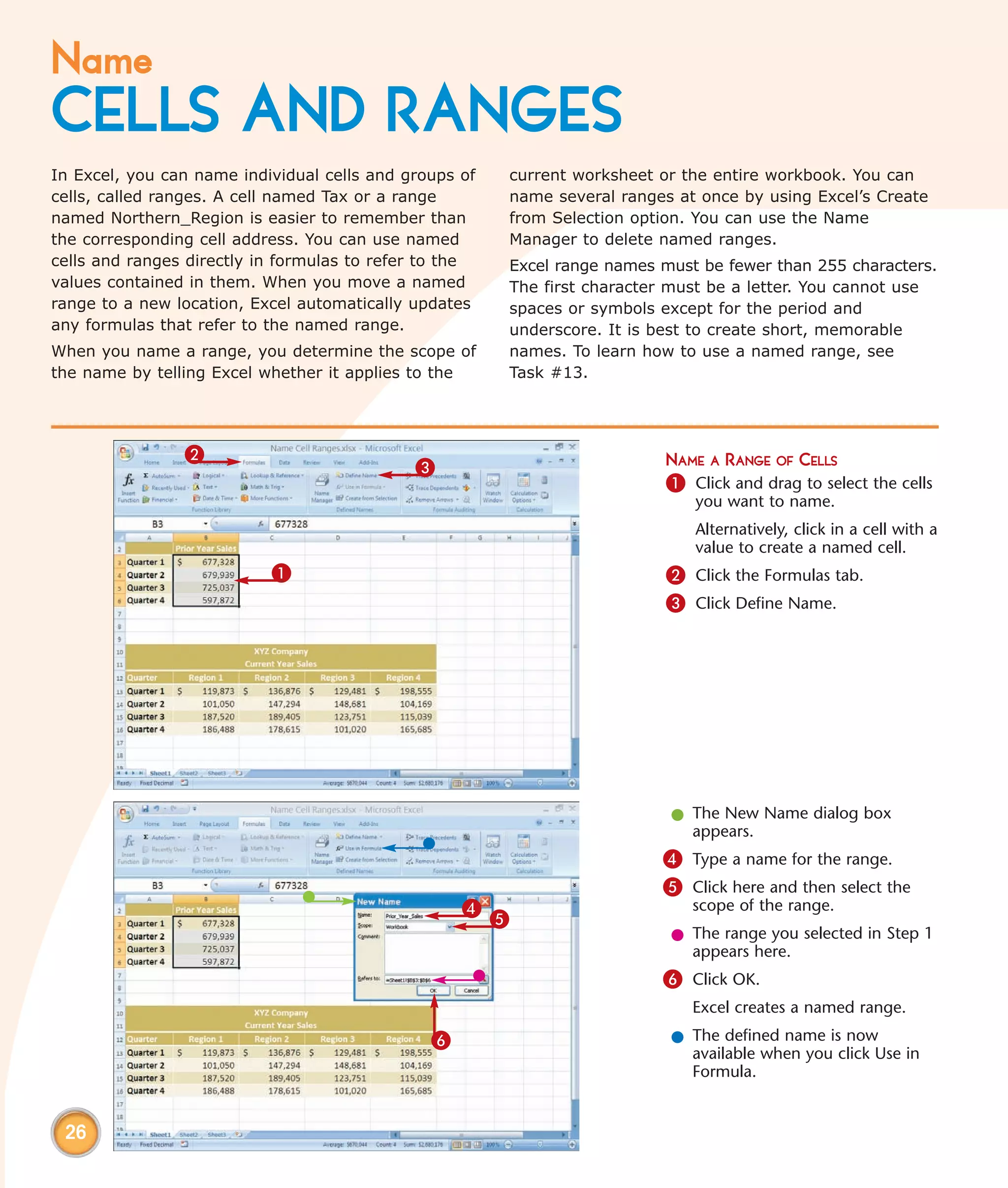 Name
CELLS AND RANGES
In Excel, you can name individual cells and groups of   current worksheet or the entire workbook. You can
cells, called ranges. A cell named Tax or a range       name several ranges at once by using Excel’s Create
named Northern_Region is easier to remember than        from Selection option. You can use the Name
the corresponding cell address. You can use named       Manager to delete named ranges.
cells and ranges directly in formulas to refer to the   Excel range names must be fewer than 255 characters.
values contained in them. When you move a named         The first character must be a letter. You cannot use
range to a new location, Excel automatically updates    spaces or symbols except for the period and
any formulas that refer to the named range.             underscore. It is best to create short, memorable
When you name a range, you determine the scope of       names. To learn how to use a named range, see
the name by telling Excel whether it applies to the     Task #13.




                2                                                          NAME A RANGE OF CELLS
                                             3
                                                                           1 Click and drag to select the cells
                                                                              you want to name.
                                                                              Alternatively, click in a cell with a
                                                                              value to create a named cell.
                           1                                               2 Click the Formulas tab.
                                                                           3 Click Define Name.




                                                                           l The New Name dialog box
                                                                             appears.
                                                                          4 Type a name for the range.
                                                                          5 Click here and then select the
                                                   4                          scope of the range.
                                                        5
                                                                           l The range you selected in Step 1
                                                                             appears here.
                                                                          6 Click OK.
                                                                              Excel creates a named range.

                                               6                           l The defined name is now
                                                                             available when you click Use in
                                                                             Formula.


 26
 